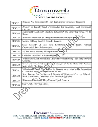 PROJECT CAPTION -CIVIL
DreamwebTechnosolutions
73/5,3rdFLOOR, SRI KAMATCHI COMPLEX, OPP.CITY HOSPITAL (NEAR LAKSHMI COMPLEX)
SALAI ROAD,Trichy - 620 018, Contact:-7200021403/04 PH: 0431 4050403.
DTSCL21
Behavior And Performance Of High Performance Concretefor Pavements
DTSCL22
A Study On Foundry Sand: Opportunities For Sustainable And Economical
Concrete
DTSCL23
Numerical Evaluation Of Structural Behavior Of The Simply Supported Frp-Rc
Beams.
DTSCL24 Behaviour And Structural Design Of Concrete Structures Exposed To Fire
DTSCL25 Impacts Of Using Crushed Rocks In Concrete
DTSCL26
Shear Capacity Of Steel Fibre Reinforced Concrete Beams Without
Conventional Shear Reinforcement
DTSCL27 Fly Ash Bricks Masonry: An Experimental Study
DTSCL28 Corrosion Resistance Of Weathering Steels
DTSCL29
Rehabilitation And Maintenance Of Road Pavements Using High Early Strength
Concrete.
DTSCL30
Comparative Study Of Compressive Strength Of Bricks Made With Various
Materials To Clay Bricks
DTSCL31
Utilization Of Waste Tyre Rubber As Concrete Aggregates In The Production
Of Non Structural Portland Cement Concrete
DTSCL32
Study Focuses On The Structural Behavior Of Reinforced Concrete Cube Or
Beam With Ground Granulated Blast Furnace Slag (Ggbs)
DTSCL33 Behavioural Studies Of High Volume Flyash Concrete
DTSCL34
Study On Geopolymer Bricks
 