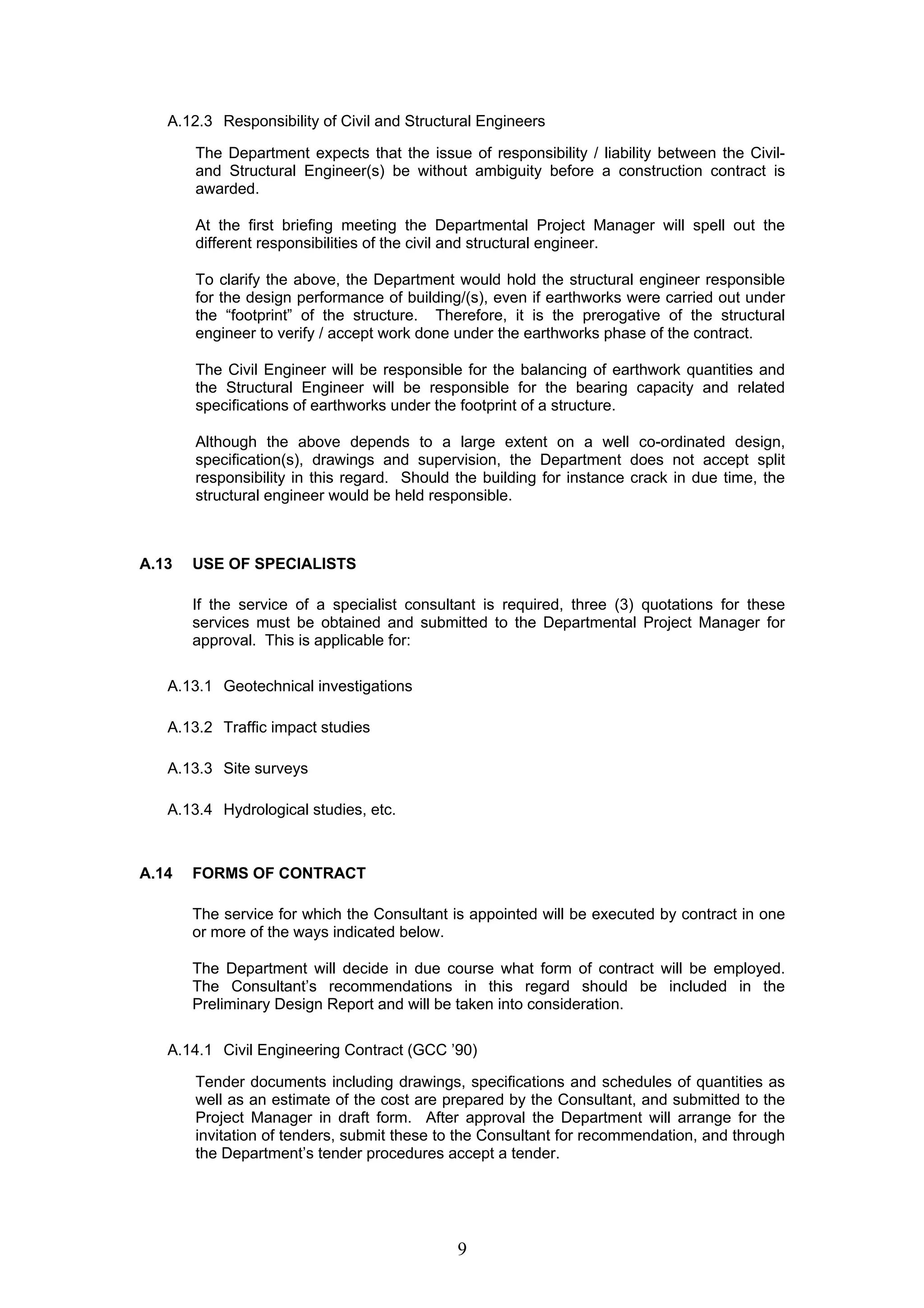 A.12.3 Responsibility of Civil and Structural Engineers 
The Department expects that the issue of responsibility / liability between the Civil-and 
Structural Engineer(s) be without ambiguity before a construction contract is 
awarded. 
At the first briefing meeting the Departmental Project Manager will spell out the 
different responsibilities of the civil and structural engineer. 
To clarify the above, the Department would hold the structural engineer responsible 
for the design performance of building/(s), even if earthworks were carried out under 
the “footprint” of the structure. Therefore, it is the prerogative of the structural 
engineer to verify / accept work done under the earthworks phase of the contract. 
The Civil Engineer will be responsible for the balancing of earthwork quantities and 
the Structural Engineer will be responsible for the bearing capacity and related 
specifications of earthworks under the footprint of a structure. 
Although the above depends to a large extent on a well co-ordinated design, 
specification(s), drawings and supervision, the Department does not accept split 
responsibility in this regard. Should the building for instance crack in due time, the 
structural engineer would be held responsible. 
9 
A.13 USE OF SPECIALISTS 
If the service of a specialist consultant is required, three (3) quotations for these 
services must be obtained and submitted to the Departmental Project Manager for 
approval. This is applicable for: 
A.13.1 Geotechnical investigations 
A.13.2 Traffic impact studies 
A.13.3 Site surveys 
A.13.4 Hydrological studies, etc. 
A.14 FORMS OF CONTRACT 
The service for which the Consultant is appointed will be executed by contract in one 
or more of the ways indicated below. 
The Department will decide in due course what form of contract will be employed. 
The Consultant’s recommendations in this regard should be included in the 
Preliminary Design Report and will be taken into consideration. 
A.14.1 Civil Engineering Contract (GCC ’90) 
Tender documents including drawings, specifications and schedules of quantities as 
well as an estimate of the cost are prepared by the Consultant, and submitted to the 
Project Manager in draft form. After approval the Department will arrange for the 
invitation of tenders, submit these to the Consultant for recommendation, and through 
the Department’s tender procedures accept a tender. 
 