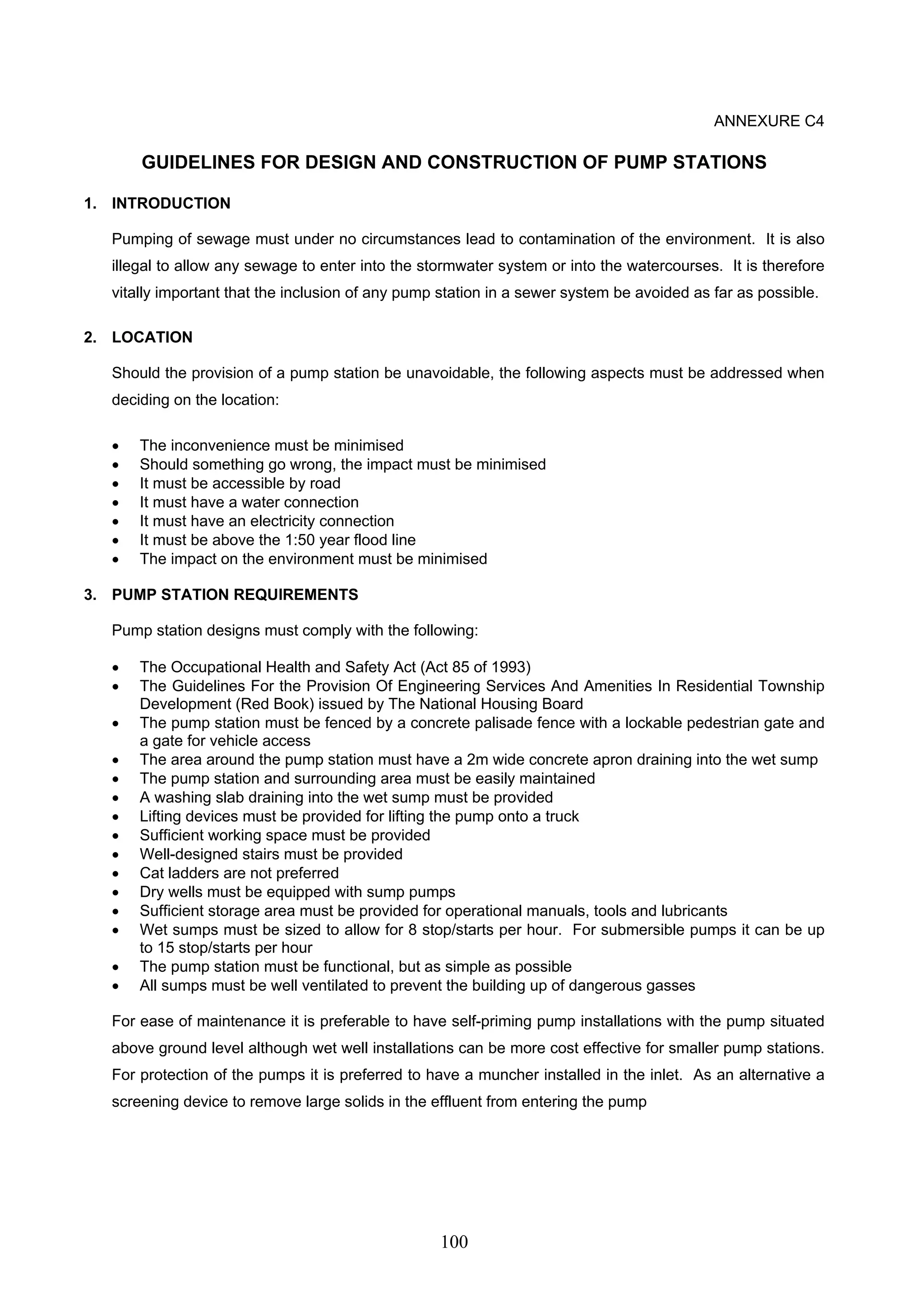 100 
ANNEXURE C4 
GUIDELINES FOR DESIGN AND CONSTRUCTION OF PUMP STATIONS 
1. INTRODUCTION 
Pumping of sewage must under no circumstances lead to contamination of the environment. It is also 
illegal to allow any sewage to enter into the stormwater system or into the watercourses. It is therefore 
vitally important that the inclusion of any pump station in a sewer system be avoided as far as possible. 
2. LOCATION 
Should the provision of a pump station be unavoidable, the following aspects must be addressed when 
deciding on the location: 
• The inconvenience must be minimised 
• Should something go wrong, the impact must be minimised 
• It must be accessible by road 
• It must have a water connection 
• It must have an electricity connection 
• It must be above the 1:50 year flood line 
• The impact on the environment must be minimised 
3. PUMP STATION REQUIREMENTS 
Pump station designs must comply with the following: 
• The Occupational Health and Safety Act (Act 85 of 1993) 
• The Guidelines For the Provision Of Engineering Services And Amenities In Residential Township 
Development (Red Book) issued by The National Housing Board 
• The pump station must be fenced by a concrete palisade fence with a lockable pedestrian gate and 
a gate for vehicle access 
• The area around the pump station must have a 2m wide concrete apron draining into the wet sump 
• The pump station and surrounding area must be easily maintained 
• A washing slab draining into the wet sump must be provided 
• Lifting devices must be provided for lifting the pump onto a truck 
• Sufficient working space must be provided 
• Well-designed stairs must be provided 
• Cat ladders are not preferred 
• Dry wells must be equipped with sump pumps 
• Sufficient storage area must be provided for operational manuals, tools and lubricants 
• Wet sumps must be sized to allow for 8 stop/starts per hour. For submersible pumps it can be up 
to 15 stop/starts per hour 
• The pump station must be functional, but as simple as possible 
• All sumps must be well ventilated to prevent the building up of dangerous gasses 
For ease of maintenance it is preferable to have self-priming pump installations with the pump situated 
above ground level although wet well installations can be more cost effective for smaller pump stations. 
For protection of the pumps it is preferred to have a muncher installed in the inlet. As an alternative a 
screening device to remove large solids in the effluent from entering the pump 
 