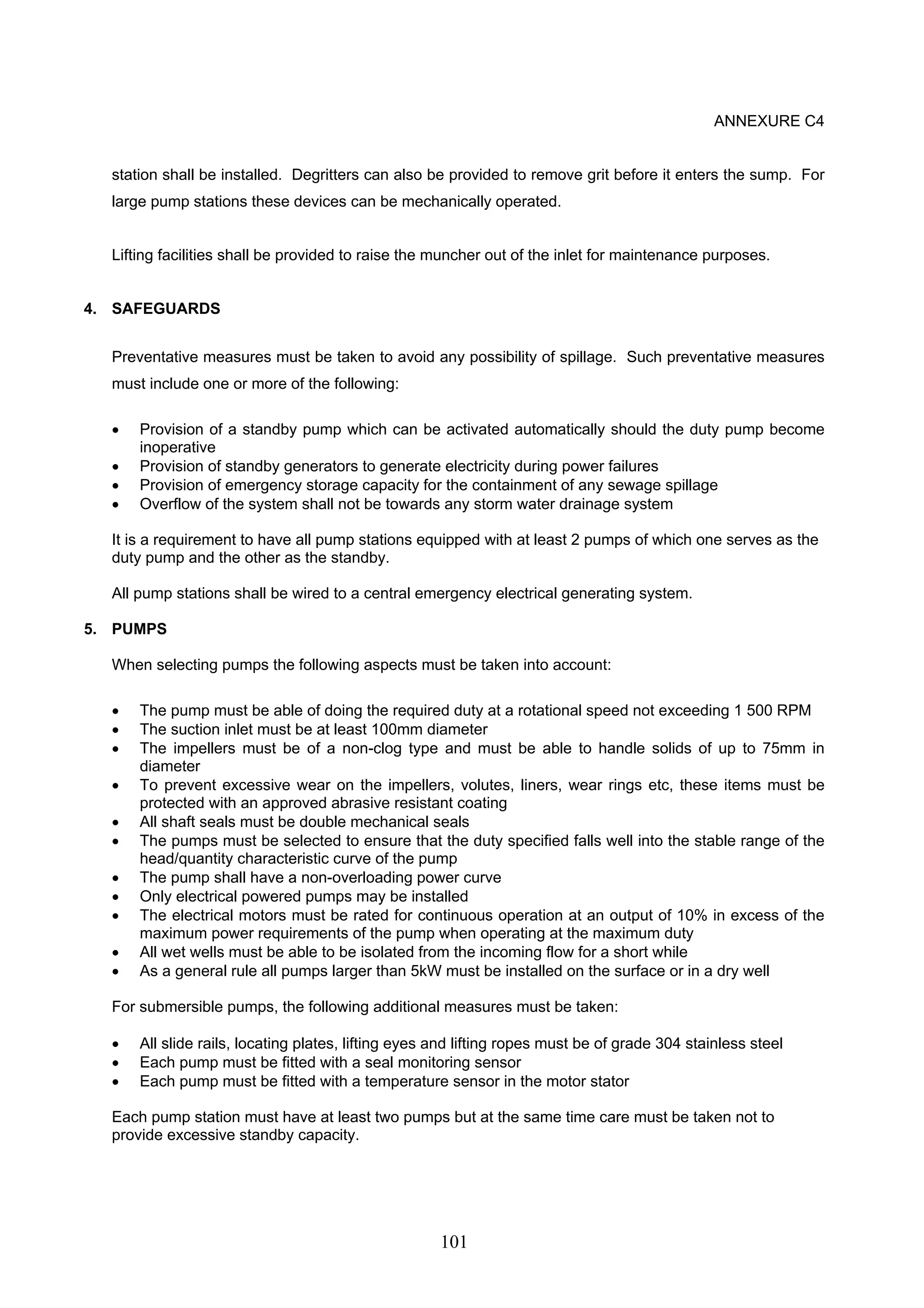 101 
ANNEXURE C4 
station shall be installed. Degritters can also be provided to remove grit before it enters the sump. For 
large pump stations these devices can be mechanically operated. 
Lifting facilities shall be provided to raise the muncher out of the inlet for maintenance purposes. 
4. SAFEGUARDS 
Preventative measures must be taken to avoid any possibility of spillage. Such preventative measures 
must include one or more of the following: 
• Provision of a standby pump which can be activated automatically should the duty pump become 
inoperative 
• Provision of standby generators to generate electricity during power failures 
• Provision of emergency storage capacity for the containment of any sewage spillage 
• Overflow of the system shall not be towards any storm water drainage system 
It is a requirement to have all pump stations equipped with at least 2 pumps of which one serves as the 
duty pump and the other as the standby. 
All pump stations shall be wired to a central emergency electrical generating system. 
5. PUMPS 
When selecting pumps the following aspects must be taken into account: 
• The pump must be able of doing the required duty at a rotational speed not exceeding 1 500 RPM 
• The suction inlet must be at least 100mm diameter 
• The impellers must be of a non-clog type and must be able to handle solids of up to 75mm in 
diameter 
• To prevent excessive wear on the impellers, volutes, liners, wear rings etc, these items must be 
protected with an approved abrasive resistant coating 
• All shaft seals must be double mechanical seals 
• The pumps must be selected to ensure that the duty specified falls well into the stable range of the 
head/quantity characteristic curve of the pump 
• The pump shall have a non-overloading power curve 
• Only electrical powered pumps may be installed 
• The electrical motors must be rated for continuous operation at an output of 10% in excess of the 
maximum power requirements of the pump when operating at the maximum duty 
• All wet wells must be able to be isolated from the incoming flow for a short while 
• As a general rule all pumps larger than 5kW must be installed on the surface or in a dry well 
For submersible pumps, the following additional measures must be taken: 
• All slide rails, locating plates, lifting eyes and lifting ropes must be of grade 304 stainless steel 
• Each pump must be fitted with a seal monitoring sensor 
• Each pump must be fitted with a temperature sensor in the motor stator 
Each pump station must have at least two pumps but at the same time care must be taken not to 
provide excessive standby capacity. 
 