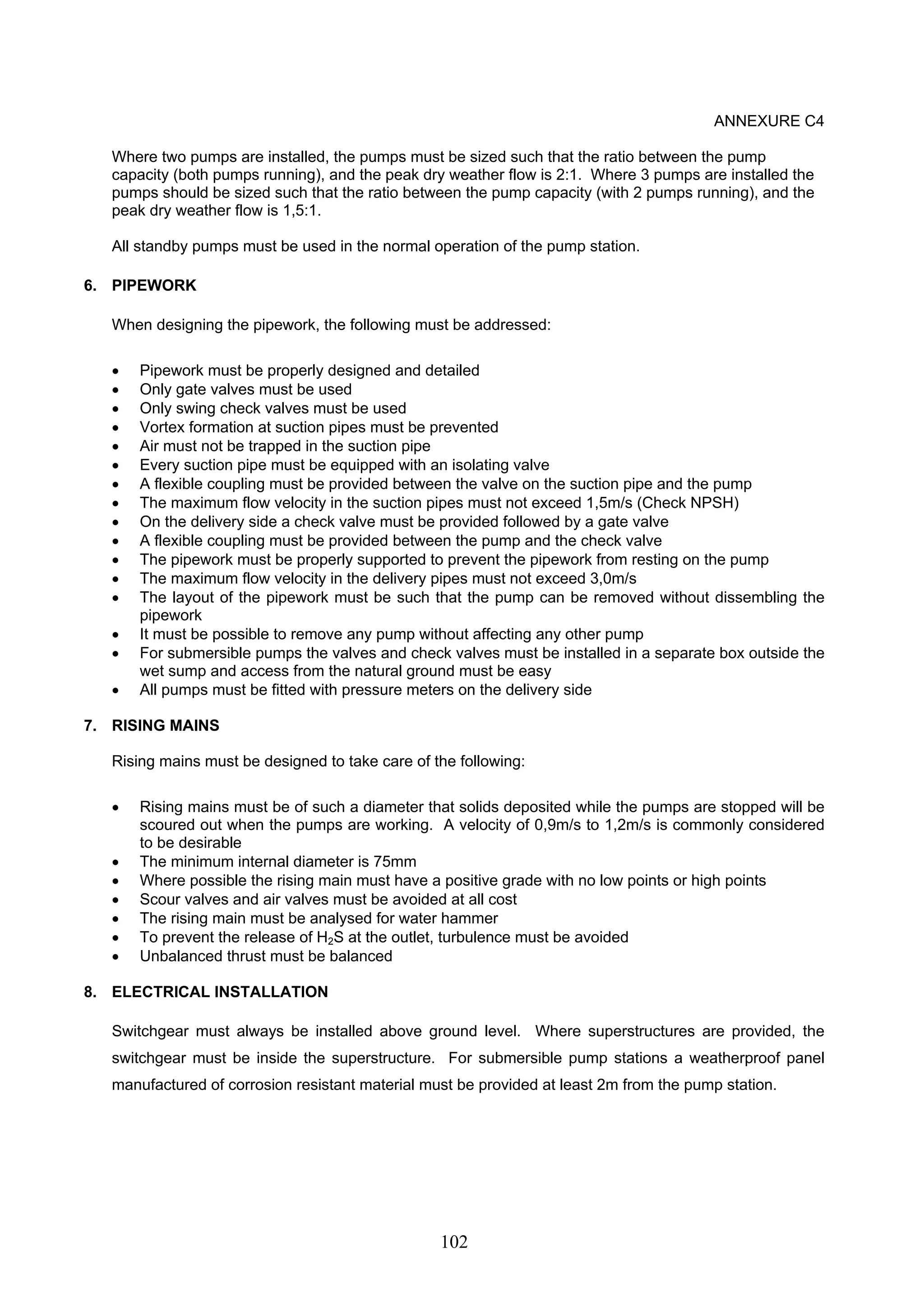 102 
ANNEXURE C4 
Where two pumps are installed, the pumps must be sized such that the ratio between the pump 
capacity (both pumps running), and the peak dry weather flow is 2:1. Where 3 pumps are installed the 
pumps should be sized such that the ratio between the pump capacity (with 2 pumps running), and the 
peak dry weather flow is 1,5:1. 
All standby pumps must be used in the normal operation of the pump station. 
6. PIPEWORK 
When designing the pipework, the following must be addressed: 
• Pipework must be properly designed and detailed 
• Only gate valves must be used 
• Only swing check valves must be used 
• Vortex formation at suction pipes must be prevented 
• Air must not be trapped in the suction pipe 
• Every suction pipe must be equipped with an isolating valve 
• A flexible coupling must be provided between the valve on the suction pipe and the pump 
• The maximum flow velocity in the suction pipes must not exceed 1,5m/s (Check NPSH) 
• On the delivery side a check valve must be provided followed by a gate valve 
• A flexible coupling must be provided between the pump and the check valve 
• The pipework must be properly supported to prevent the pipework from resting on the pump 
• The maximum flow velocity in the delivery pipes must not exceed 3,0m/s 
• The layout of the pipework must be such that the pump can be removed without dissembling the 
pipework 
• It must be possible to remove any pump without affecting any other pump 
• For submersible pumps the valves and check valves must be installed in a separate box outside the 
wet sump and access from the natural ground must be easy 
• All pumps must be fitted with pressure meters on the delivery side 
7. RISING MAINS 
Rising mains must be designed to take care of the following: 
• Rising mains must be of such a diameter that solids deposited while the pumps are stopped will be 
scoured out when the pumps are working. A velocity of 0,9m/s to 1,2m/s is commonly considered 
to be desirable 
• The minimum internal diameter is 75mm 
• Where possible the rising main must have a positive grade with no low points or high points 
• Scour valves and air valves must be avoided at all cost 
• The rising main must be analysed for water hammer 
• To prevent the release of H2S at the outlet, turbulence must be avoided 
• Unbalanced thrust must be balanced 
8. ELECTRICAL INSTALLATION 
Switchgear must always be installed above ground level. Where superstructures are provided, the 
switchgear must be inside the superstructure. For submersible pump stations a weatherproof panel 
manufactured of corrosion resistant material must be provided at least 2m from the pump station. 
 