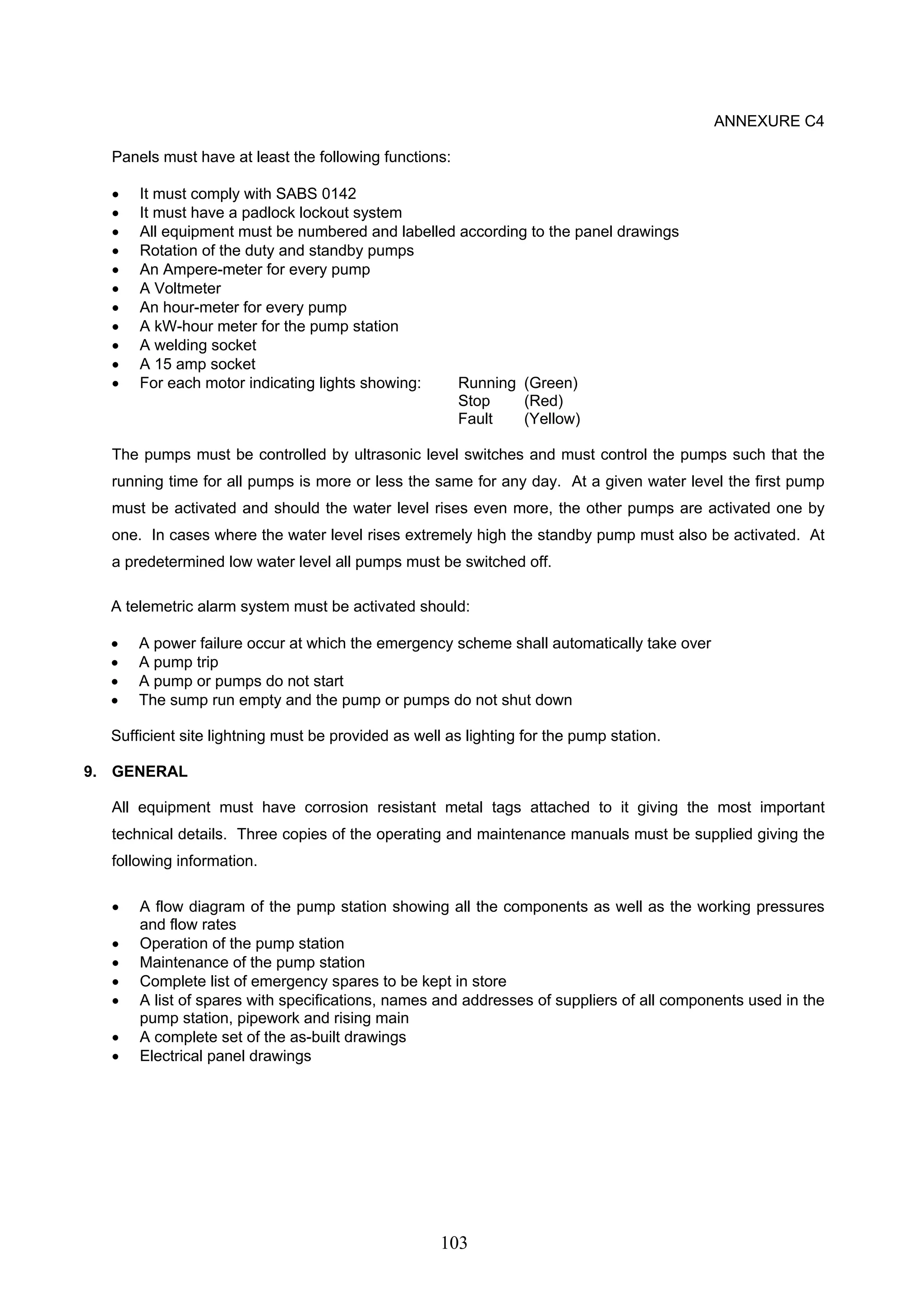 103 
ANNEXURE C4 
Panels must have at least the following functions: 
• It must comply with SABS 0142 
• It must have a padlock lockout system 
• All equipment must be numbered and labelled according to the panel drawings 
• Rotation of the duty and standby pumps 
• An Ampere-meter for every pump 
• A Voltmeter 
• An hour-meter for every pump 
• A kW-hour meter for the pump station 
• A welding socket 
• A 15 amp socket 
• For each motor indicating lights showing: Running (Green) 
Stop (Red) 
Fault (Yellow) 
The pumps must be controlled by ultrasonic level switches and must control the pumps such that the 
running time for all pumps is more or less the same for any day. At a given water level the first pump 
must be activated and should the water level rises even more, the other pumps are activated one by 
one. In cases where the water level rises extremely high the standby pump must also be activated. At 
a predetermined low water level all pumps must be switched off. 
A telemetric alarm system must be activated should: 
• A power failure occur at which the emergency scheme shall automatically take over 
• A pump trip 
• A pump or pumps do not start 
• The sump run empty and the pump or pumps do not shut down 
Sufficient site lightning must be provided as well as lighting for the pump station. 
9. GENERAL 
All equipment must have corrosion resistant metal tags attached to it giving the most important 
technical details. Three copies of the operating and maintenance manuals must be supplied giving the 
following information. 
• A flow diagram of the pump station showing all the components as well as the working pressures 
and flow rates 
• Operation of the pump station 
• Maintenance of the pump station 
• Complete list of emergency spares to be kept in store 
• A list of spares with specifications, names and addresses of suppliers of all components used in the 
pump station, pipework and rising main 
• A complete set of the as-built drawings 
• Electrical panel drawings 
 