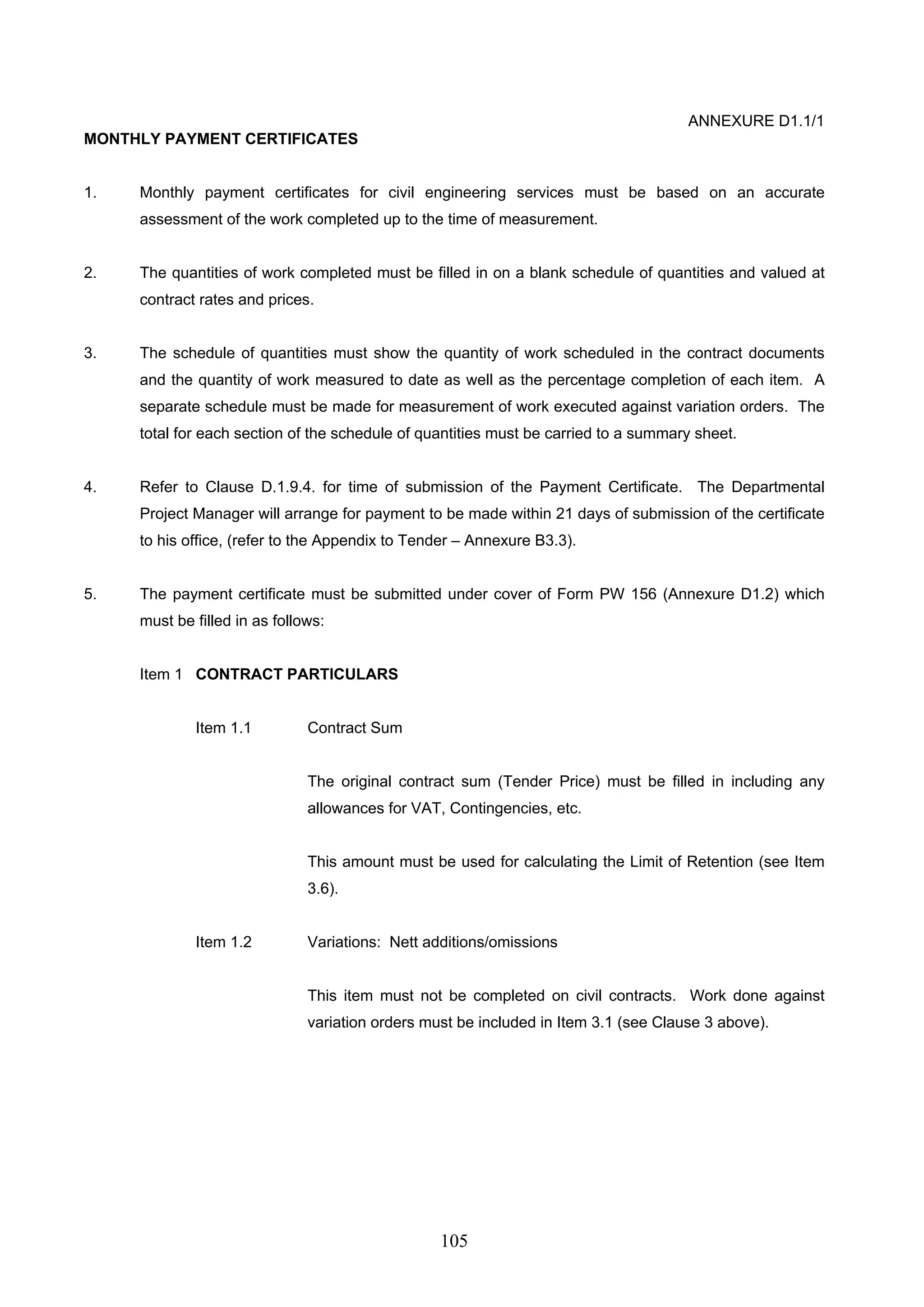 105 
ANNEXURE D1.1/1 
MONTHLY PAYMENT CERTIFICATES 
1. Monthly payment certificates for civil engineering services must be based on an accurate 
assessment of the work completed up to the time of measurement. 
2. The quantities of work completed must be filled in on a blank schedule of quantities and valued at 
contract rates and prices. 
3. The schedule of quantities must show the quantity of work scheduled in the contract documents 
and the quantity of work measured to date as well as the percentage completion of each item. A 
separate schedule must be made for measurement of work executed against variation orders. The 
total for each section of the schedule of quantities must be carried to a summary sheet. 
4. Refer to Clause D.1.9.4. for time of submission of the Payment Certificate. The Departmental 
Project Manager will arrange for payment to be made within 21 days of submission of the certificate 
to his office, (refer to the Appendix to Tender – Annexure B3.3). 
5. The payment certificate must be submitted under cover of Form PW 156 (Annexure D1.2) which 
must be filled in as follows: 
Item 1 CONTRACT PARTICULARS 
Item 1.1 Contract Sum 
The original contract sum (Tender Price) must be filled in including any 
allowances for VAT, Contingencies, etc. 
This amount must be used for calculating the Limit of Retention (see Item 
3.6). 
Item 1.2 Variations: Nett additions/omissions 
This item must not be completed on civil contracts. Work done against 
variation orders must be included in Item 3.1 (see Clause 3 above). 
 