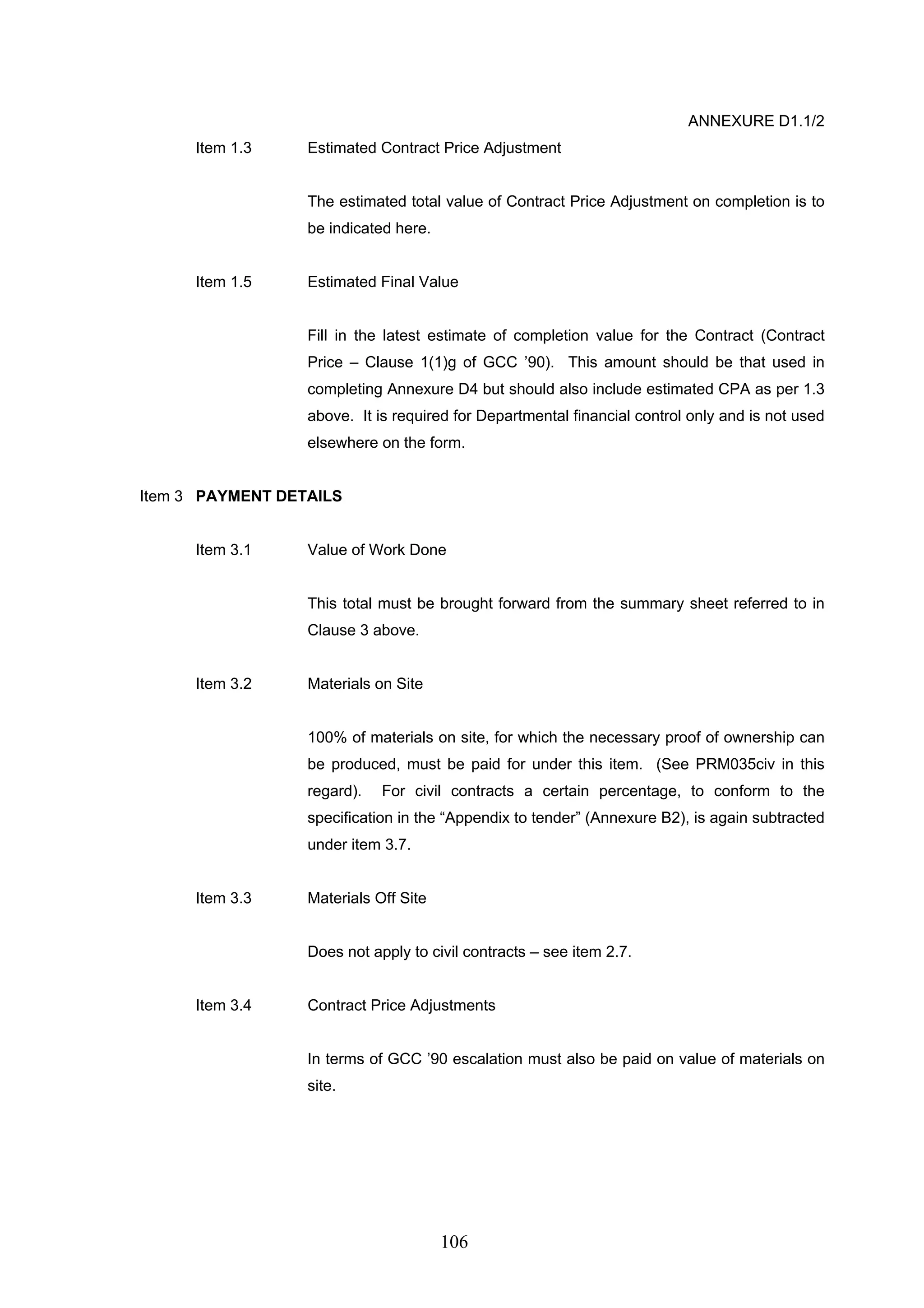 106 
ANNEXURE D1.1/2 
Item 1.3 Estimated Contract Price Adjustment 
The estimated total value of Contract Price Adjustment on completion is to 
be indicated here. 
Item 1.5 Estimated Final Value 
Fill in the latest estimate of completion value for the Contract (Contract 
Price – Clause 1(1)g of GCC ’90). This amount should be that used in 
completing Annexure D4 but should also include estimated CPA as per 1.3 
above. It is required for Departmental financial control only and is not used 
elsewhere on the form. 
Item 3 PAYMENT DETAILS 
Item 3.1 Value of Work Done 
This total must be brought forward from the summary sheet referred to in 
Clause 3 above. 
Item 3.2 Materials on Site 
100% of materials on site, for which the necessary proof of ownership can 
be produced, must be paid for under this item. (See PRM035civ in this 
regard). For civil contracts a certain percentage, to conform to the 
specification in the “Appendix to tender” (Annexure B2), is again subtracted 
under item 3.7. 
Item 3.3 Materials Off Site 
Does not apply to civil contracts – see item 2.7. 
Item 3.4 Contract Price Adjustments 
In terms of GCC ’90 escalation must also be paid on value of materials on 
site. 
 