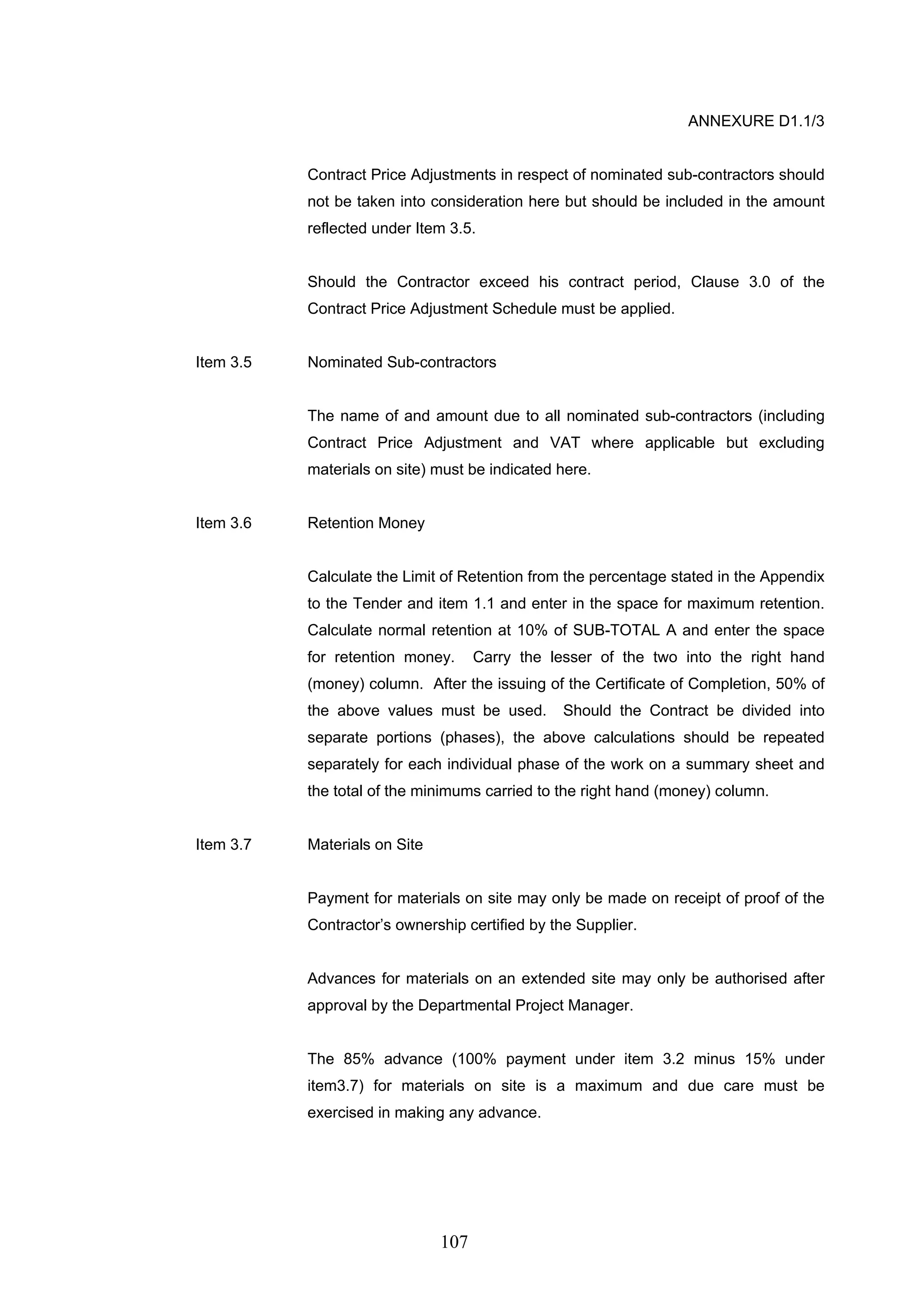 107 
ANNEXURE D1.1/3 
Contract Price Adjustments in respect of nominated sub-contractors should 
not be taken into consideration here but should be included in the amount 
reflected under Item 3.5. 
Should the Contractor exceed his contract period, Clause 3.0 of the 
Contract Price Adjustment Schedule must be applied. 
Item 3.5 Nominated Sub-contractors 
The name of and amount due to all nominated sub-contractors (including 
Contract Price Adjustment and VAT where applicable but excluding 
materials on site) must be indicated here. 
Item 3.6 Retention Money 
Calculate the Limit of Retention from the percentage stated in the Appendix 
to the Tender and item 1.1 and enter in the space for maximum retention. 
Calculate normal retention at 10% of SUB-TOTAL A and enter the space 
for retention money. Carry the lesser of the two into the right hand 
(money) column. After the issuing of the Certificate of Completion, 50% of 
the above values must be used. Should the Contract be divided into 
separate portions (phases), the above calculations should be repeated 
separately for each individual phase of the work on a summary sheet and 
the total of the minimums carried to the right hand (money) column. 
Item 3.7 Materials on Site 
Payment for materials on site may only be made on receipt of proof of the 
Contractor’s ownership certified by the Supplier. 
Advances for materials on an extended site may only be authorised after 
approval by the Departmental Project Manager. 
The 85% advance (100% payment under item 3.2 minus 15% under 
item3.7) for materials on site is a maximum and due care must be 
exercised in making any advance. 
 