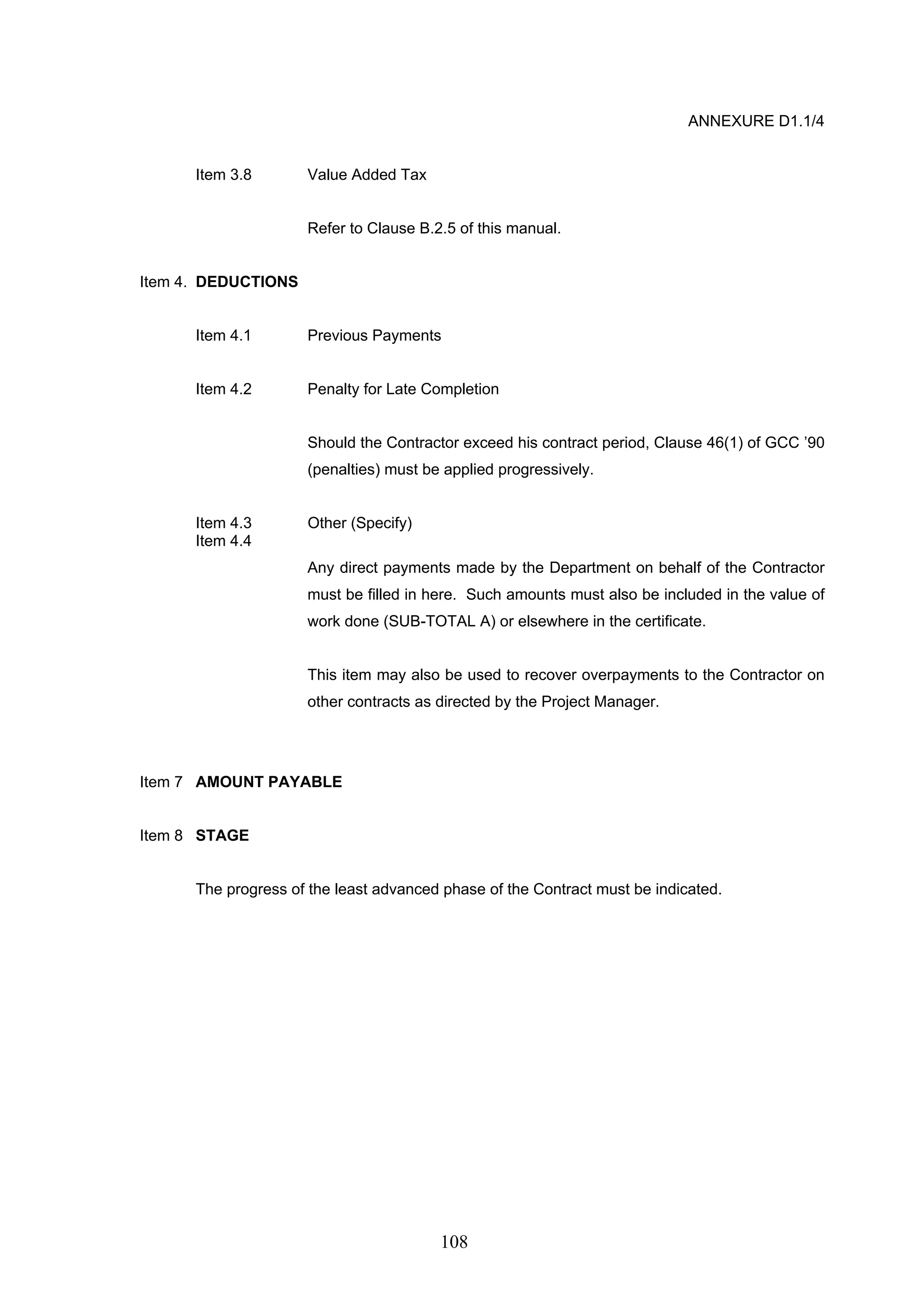 108 
ANNEXURE D1.1/4 
Item 3.8 Value Added Tax 
Refer to Clause B.2.5 of this manual. 
Item 4. DEDUCTIONS 
Item 4.1 Previous Payments 
Item 4.2 Penalty for Late Completion 
Should the Contractor exceed his contract period, Clause 46(1) of GCC ’90 
(penalties) must be applied progressively. 
Item 4.3 Other (Specify) 
Item 4.4 
Any direct payments made by the Department on behalf of the Contractor 
must be filled in here. Such amounts must also be included in the value of 
work done (SUB-TOTAL A) or elsewhere in the certificate. 
This item may also be used to recover overpayments to the Contractor on 
other contracts as directed by the Project Manager. 
Item 7 AMOUNT PAYABLE 
Item 8 STAGE 
The progress of the least advanced phase of the Contract must be indicated. 
 