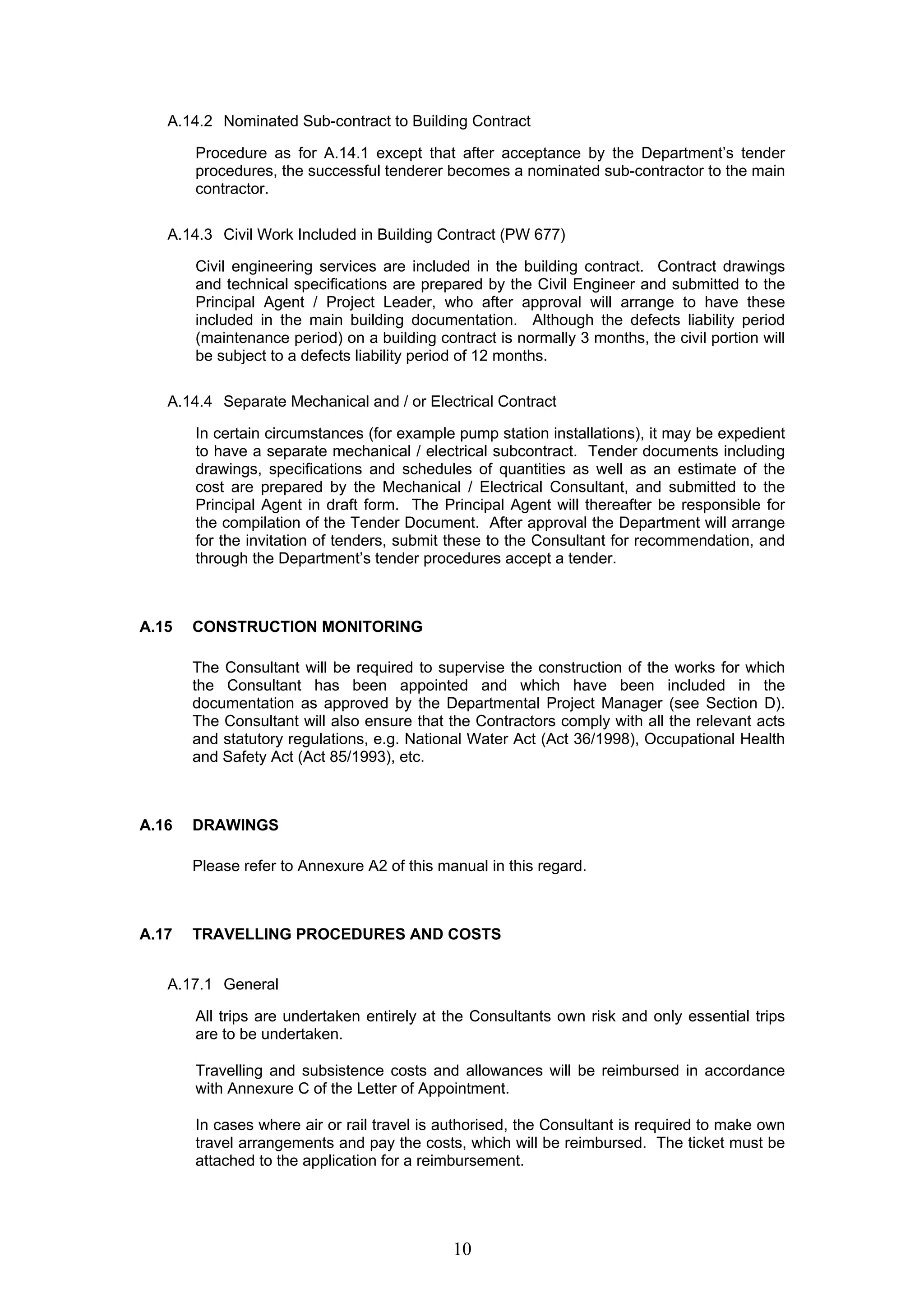 A.14.2 Nominated Sub-contract to Building Contract 
Procedure as for A.14.1 except that after acceptance by the Department’s tender 
procedures, the successful tenderer becomes a nominated sub-contractor to the main 
contractor. 
A.14.3 Civil Work Included in Building Contract (PW 677) 
Civil engineering services are included in the building contract. Contract drawings 
and technical specifications are prepared by the Civil Engineer and submitted to the 
Principal Agent / Project Leader, who after approval will arrange to have these 
included in the main building documentation. Although the defects liability period 
(maintenance period) on a building contract is normally 3 months, the civil portion will 
be subject to a defects liability period of 12 months. 
A.14.4 Separate Mechanical and / or Electrical Contract 
In certain circumstances (for example pump station installations), it may be expedient 
to have a separate mechanical / electrical subcontract. Tender documents including 
drawings, specifications and schedules of quantities as well as an estimate of the 
cost are prepared by the Mechanical / Electrical Consultant, and submitted to the 
Principal Agent in draft form. The Principal Agent will thereafter be responsible for 
the compilation of the Tender Document. After approval the Department will arrange 
for the invitation of tenders, submit these to the Consultant for recommendation, and 
through the Department’s tender procedures accept a tender. 
10 
A.15 CONSTRUCTION MONITORING 
The Consultant will be required to supervise the construction of the works for which 
the Consultant has been appointed and which have been included in the 
documentation as approved by the Departmental Project Manager (see Section D). 
The Consultant will also ensure that the Contractors comply with all the relevant acts 
and statutory regulations, e.g. National Water Act (Act 36/1998), Occupational Health 
and Safety Act (Act 85/1993), etc. 
A.16 DRAWINGS 
Please refer to Annexure A2 of this manual in this regard. 
A.17 TRAVELLING PROCEDURES AND COSTS 
A.17.1 General 
All trips are undertaken entirely at the Consultants own risk and only essential trips 
are to be undertaken. 
Travelling and subsistence costs and allowances will be reimbursed in accordance 
with Annexure C of the Letter of Appointment. 
In cases where air or rail travel is authorised, the Consultant is required to make own 
travel arrangements and pay the costs, which will be reimbursed. The ticket must be 
attached to the application for a reimbursement. 
 