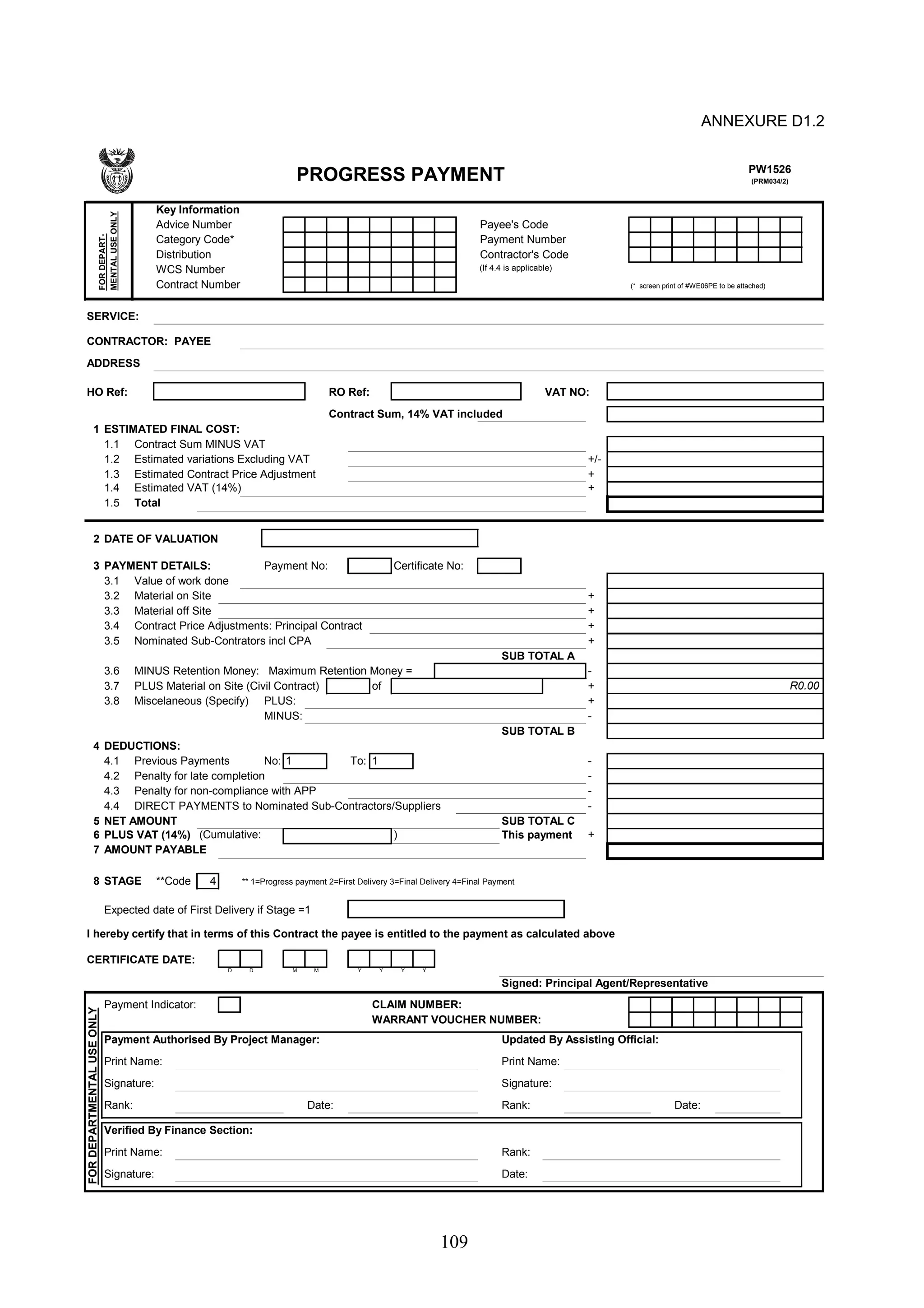 PW1526 
(PRM034/2) PROGRESS PAYMENT 
109 
ANNEXURE D1.2 
Key Information 
Advice Number Payee's Code 
Category Code* Payment Number 
Distribution Contractor's Code 
WCS Number (If 4.4 is applicable) 
Contract Number (* screen print of #WE06PE to be attached) 
USE ONLY 
SERVICE: 
CONTRACTOR: PAYEE 
ADDRESS 
HO Ref: RO Ref: VAT NO: 
Contract Sum, 14% VAT included 
1 ESTIMATED FINAL COST: 
1.1 Contract Sum MINUS VAT 
1.2 Estimated variations Excluding VAT +/- 
1.3 Estimated Contract Price Adjustment + 
1.4 Estimated VAT (14%) + 
1.5 Total 
2 DATE OF VALUATION 
3 PAYMENT DETAILS: Payment No: Certificate No: 
3.1 Value of work done 
3.2 Material on Site + 
3.3 Material off Site + 
3.4 Contract Price Adjustments: Principal Contract + 
3.5 Nominated Sub-Contrators incl CPA + 
SUB TOTAL A 
3.6 MINUS Retention Money: Maximum Retention Money = - 
3.7 PLUS Material on Site (Civil Contract) of + 
3.8 Miscelaneous (Specify) PLUS: + 
MINUS: - 
SUB TOTAL B 
4 DEDUCTIONS: 
4.1 Previous Payments No: To: - 
4.2 Penalty for late completion - 
4.3 Penalty for non-compliance with APP - 
4.4 DIRECT PAYMENTS to Nominated Sub-Contractors/Suppliers - 
5 NET AMOUNT SUB TOTAL C 
6 PLUS VAT (14%) (Cumulative: ) This payment + 
7 AMOUNT PAYABLE 
8 STAGE **Code 4 ** 1=Progress payment 2=First Delivery 3=Final Delivery 4=Final Payment 
Expected date of First Delivery if Stage =1 
I hereby certify that in terms of this Contract the payee is entitled to the payment as calculated above 
CERTIFICATE DATE: 
D D M M Y Y Y Y 
Signed: Principal Agent/Representative 
Payment Indicator: CLAIM NUMBER: 
WARRANT VOUCHER NUMBER: 
Payment Authorised By Project Manager: Updated By Assisting Official: 
Print Name: Print Name: 
Signature: Signature: 
Rank: Date: Rank: Date: 
Verified By Finance Section: 
Print Name: Rank: 
Signature: Date: 
FOR DEPARTMENTAL USE ONLY 
1 1 
R0.00 
FOR DEPART-MENTAL 
 