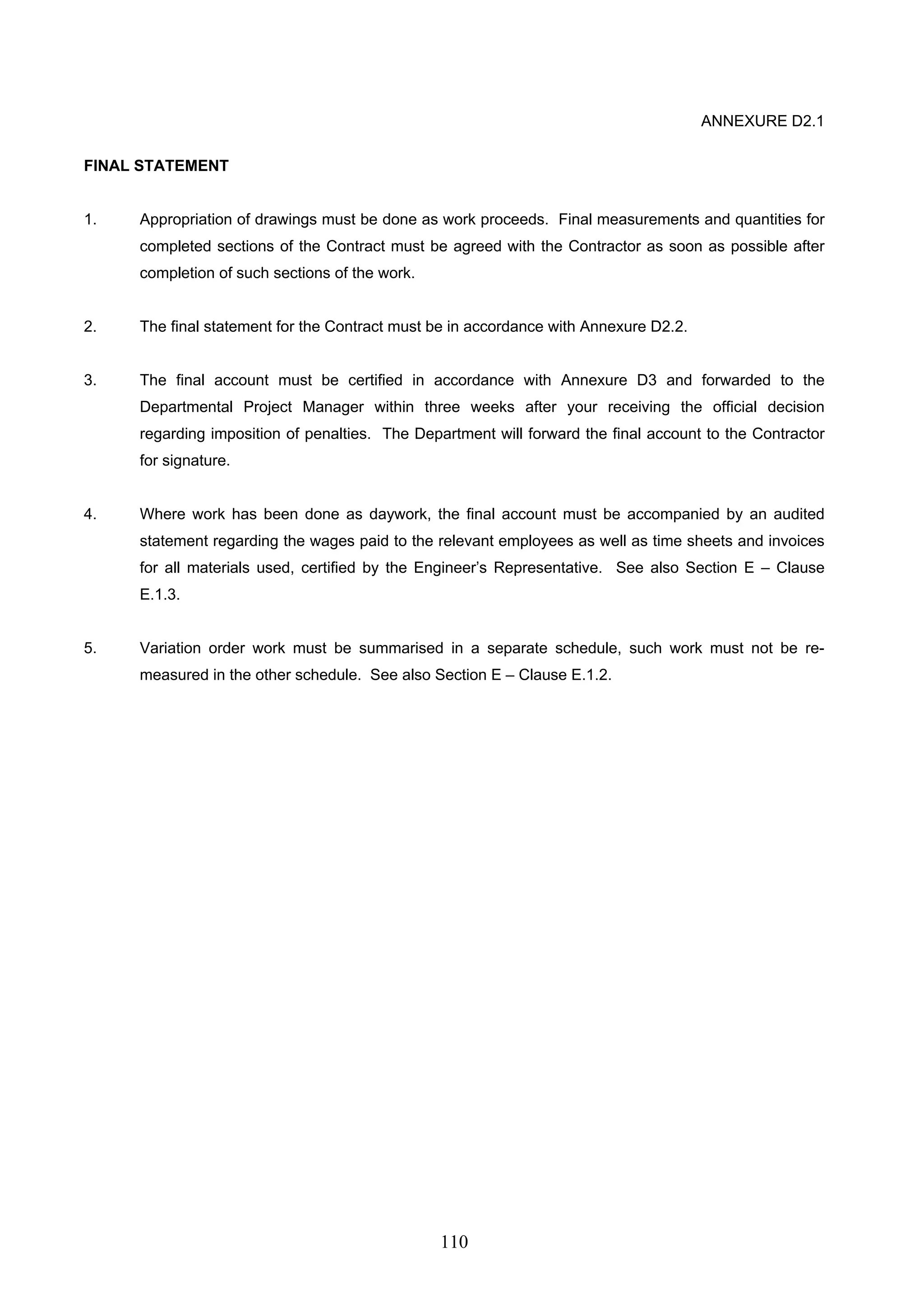 110 
ANNEXURE D2.1 
FINAL STATEMENT 
1. Appropriation of drawings must be done as work proceeds. Final measurements and quantities for 
completed sections of the Contract must be agreed with the Contractor as soon as possible after 
completion of such sections of the work. 
2. The final statement for the Contract must be in accordance with Annexure D2.2. 
3. The final account must be certified in accordance with Annexure D3 and forwarded to the 
Departmental Project Manager within three weeks after your receiving the official decision 
regarding imposition of penalties. The Department will forward the final account to the Contractor 
for signature. 
4. Where work has been done as daywork, the final account must be accompanied by an audited 
statement regarding the wages paid to the relevant employees as well as time sheets and invoices 
for all materials used, certified by the Engineer’s Representative. See also Section E – Clause 
E.1.3. 
5. Variation order work must be summarised in a separate schedule, such work must not be re-measured 
in the other schedule. See also Section E – Clause E.1.2. 
 