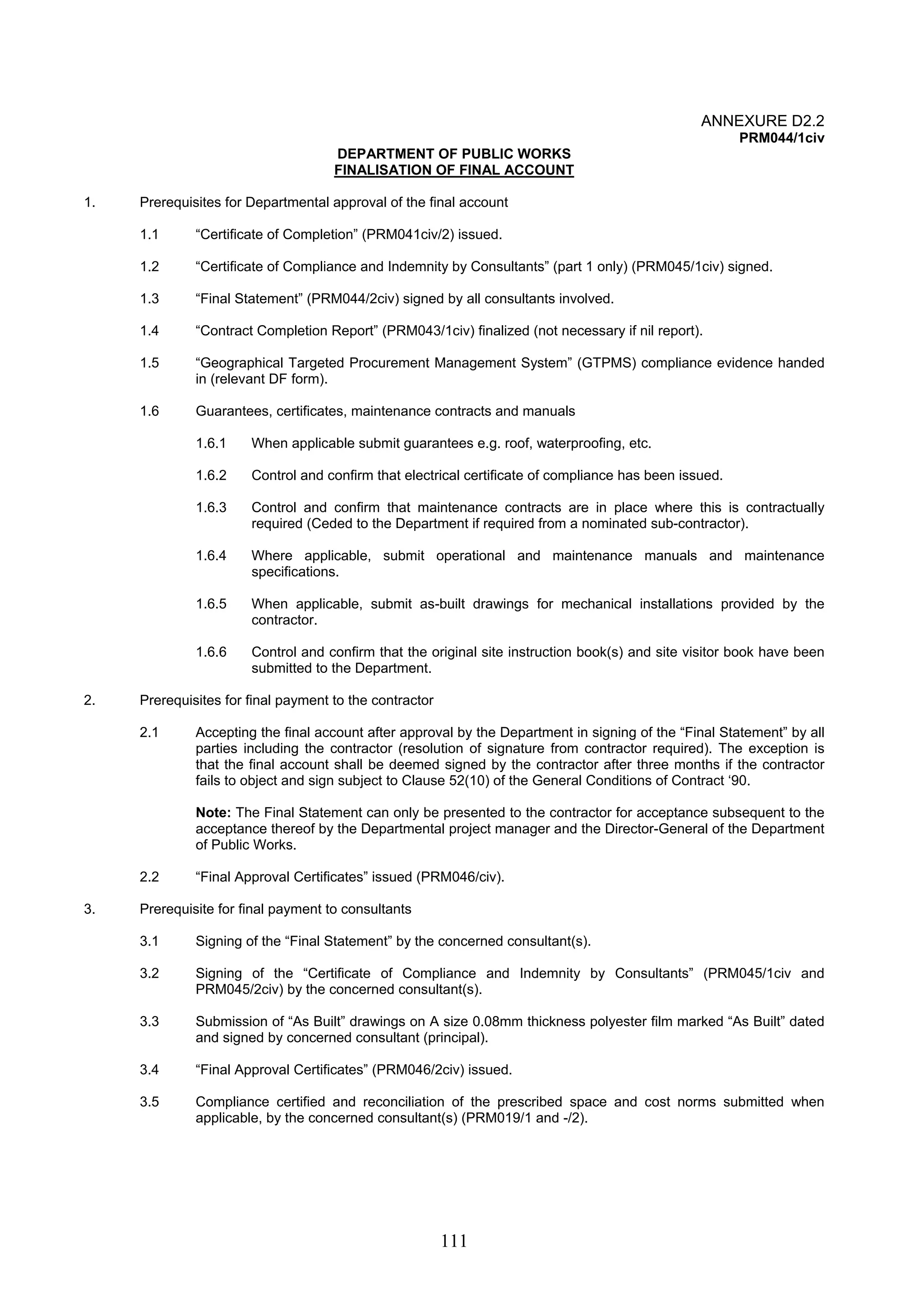 111 
ANNEXURE D2.2 
PRM044/1civ 
DEPARTMENT OF PUBLIC WORKS 
FINALISATION OF FINAL ACCOUNT 
1. Prerequisites for Departmental approval of the final account 
1.1 “Certificate of Completion” (PRM041civ/2) issued. 
1.2 “Certificate of Compliance and Indemnity by Consultants” (part 1 only) (PRM045/1civ) signed. 
1.3 “Final Statement” (PRM044/2civ) signed by all consultants involved. 
1.4 “Contract Completion Report” (PRM043/1civ) finalized (not necessary if nil report). 
1.5 “Geographical Targeted Procurement Management System” (GTPMS) compliance evidence handed 
in (relevant DF form). 
1.6 Guarantees, certificates, maintenance contracts and manuals 
1.6.1 When applicable submit guarantees e.g. roof, waterproofing, etc. 
1.6.2 Control and confirm that electrical certificate of compliance has been issued. 
1.6.3 Control and confirm that maintenance contracts are in place where this is contractually 
required (Ceded to the Department if required from a nominated sub-contractor). 
1.6.4 Where applicable, submit operational and maintenance manuals and maintenance 
specifications. 
1.6.5 When applicable, submit as-built drawings for mechanical installations provided by the 
contractor. 
1.6.6 Control and confirm that the original site instruction book(s) and site visitor book have been 
submitted to the Department. 
2. Prerequisites for final payment to the contractor 
2.1 Accepting the final account after approval by the Department in signing of the “Final Statement” by all 
parties including the contractor (resolution of signature from contractor required). The exception is 
that the final account shall be deemed signed by the contractor after three months if the contractor 
fails to object and sign subject to Clause 52(10) of the General Conditions of Contract ‘90. 
Note: The Final Statement can only be presented to the contractor for acceptance subsequent to the 
acceptance thereof by the Departmental project manager and the Director-General of the Department 
of Public Works. 
2.2 “Final Approval Certificates” issued (PRM046/civ). 
3. Prerequisite for final payment to consultants 
3.1 Signing of the “Final Statement” by the concerned consultant(s). 
3.2 Signing of the “Certificate of Compliance and Indemnity by Consultants” (PRM045/1civ and 
PRM045/2civ) by the concerned consultant(s). 
3.3 Submission of “As Built” drawings on A size 0.08mm thickness polyester film marked “As Built” dated 
and signed by concerned consultant (principal). 
3.4 “Final Approval Certificates” (PRM046/2civ) issued. 
3.5 Compliance certified and reconciliation of the prescribed space and cost norms submitted when 
applicable, by the concerned consultant(s) (PRM019/1 and -/2). 
 