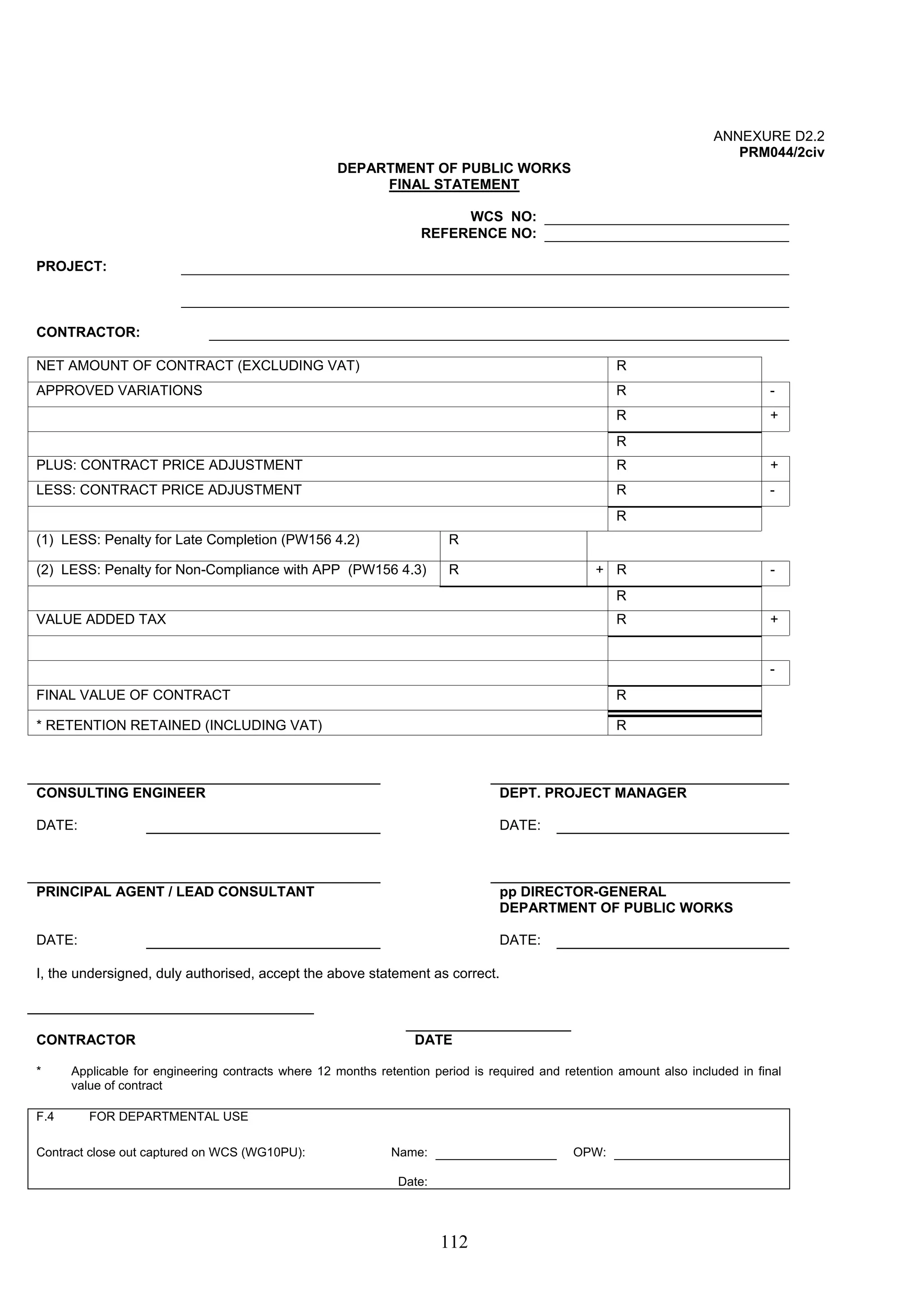 112 
ANNEXURE D2.2 
PRM044/2civ 
DEPARTMENT OF PUBLIC WORKS 
FINAL STATEMENT 
WCS NO: 
REFERENCE NO: 
PROJECT: 
CONTRACTOR: 
NET AMOUNT OF CONTRACT (EXCLUDING VAT) R 
APPROVED VARIATIONS R - 
R + 
R 
PLUS: CONTRACT PRICE ADJUSTMENT R + 
LESS: CONTRACT PRICE ADJUSTMENT R - 
R 
(1) LESS: Penalty for Late Completion (PW156 4.2) R 
(2) LESS: Penalty for Non-Compliance with APP (PW156 4.3) R + R - 
R 
VALUE ADDED TAX R + 
- 
FINAL VALUE OF CONTRACT R 
* RETENTION RETAINED (INCLUDING VAT) R 
CONSULTING ENGINEER DEPT. PROJECT MANAGER 
DATE: DATE: 
PRINCIPAL AGENT / LEAD CONSULTANT pp DIRECTOR-GENERAL 
DEPARTMENT OF PUBLIC WORKS 
DATE: DATE: 
I, the undersigned, duly authorised, accept the above statement as correct. 
CONTRACTOR DATE 
* Applicable for engineering contracts where 12 months retention period is required and retention amount also included in final 
value of contract 
F.4 FOR DEPARTMENTAL USE 
Contract close out captured on WCS (WG10PU): Name: OPW: 
Date: 
 