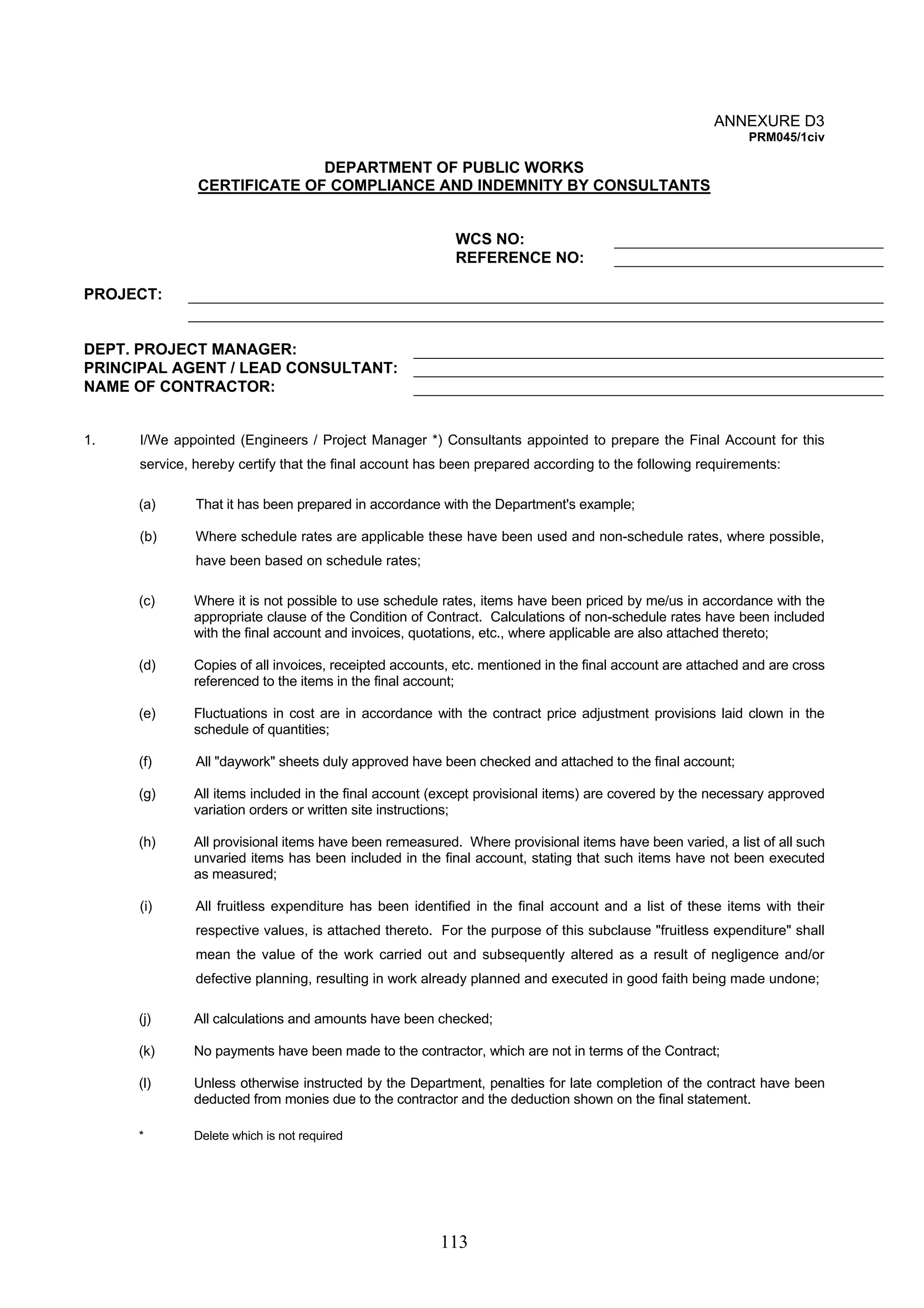 113 
ANNEXURE D3 
PRM045/1civ 
DEPARTMENT OF PUBLIC WORKS 
CERTIFICATE OF COMPLIANCE AND INDEMNITY BY CONSULTANTS 
WCS NO: 
REFERENCE NO: 
PROJECT: 
DEPT. PROJECT MANAGER: 
PRINCIPAL AGENT / LEAD CONSULTANT: 
NAME OF CONTRACTOR: 
1. I/We appointed (Engineers / Project Manager *) Consultants appointed to prepare the Final Account for this 
service, hereby certify that the final account has been prepared according to the following requirements: 
(a) That it has been prepared in accordance with the Department's example; 
(b) Where schedule rates are applicable these have been used and non-schedule rates, where possible, 
have been based on schedule rates; 
(c) Where it is not possible to use schedule rates, items have been priced by me/us in accordance with the 
appropriate clause of the Condition of Contract. Calculations of non-schedule rates have been included 
with the final account and invoices, quotations, etc., where applicable are also attached thereto; 
(d) Copies of all invoices, receipted accounts, etc. mentioned in the final account are attached and are cross 
referenced to the items in the final account; 
(e) Fluctuations in cost are in accordance with the contract price adjustment provisions laid clown in the 
schedule of quantities; 
(f) All "daywork" sheets duly approved have been checked and attached to the final account; 
(g) All items included in the final account (except provisional items) are covered by the necessary approved 
variation orders or written site instructions; 
(h) All provisional items have been remeasured. Where provisional items have been varied, a list of all such 
unvaried items has been included in the final account, stating that such items have not been executed 
as measured; 
(i) All fruitless expenditure has been identified in the final account and a list of these items with their 
respective values, is attached thereto. For the purpose of this subclause "fruitless expenditure" shall 
mean the value of the work carried out and subsequently altered as a result of negligence and/or 
defective planning, resulting in work already planned and executed in good faith being made undone; 
(j) All calculations and amounts have been checked; 
(k) No payments have been made to the contractor, which are not in terms of the Contract; 
(l) Unless otherwise instructed by the Department, penalties for late completion of the contract have been 
deducted from monies due to the contractor and the deduction shown on the final statement. 
* Delete which is not required 
 