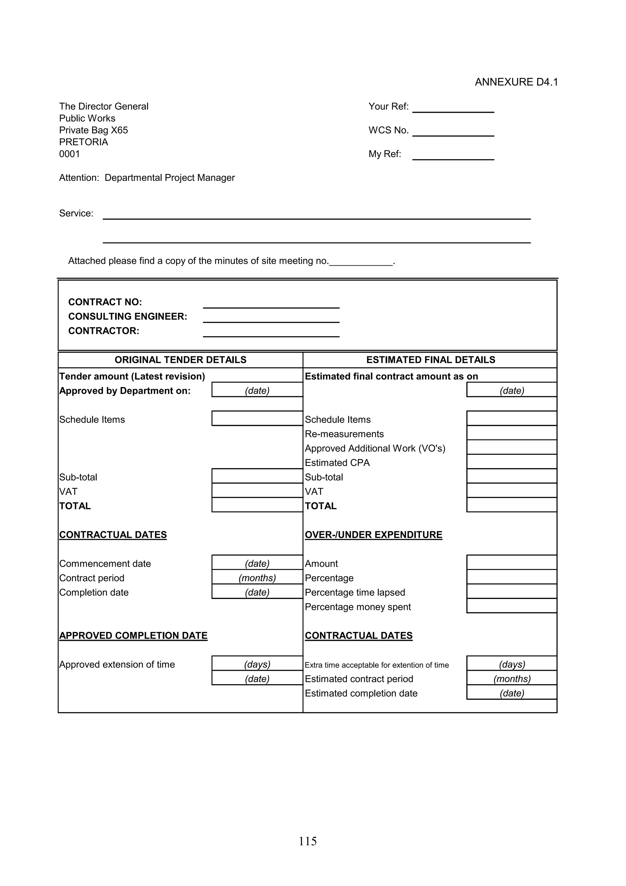 ORIGINAL TENDER DETAILS ESTIMATED FINAL DETAILS 
(date) (date) 
115 
ANNEXURE D4.1 
The Director General Your Ref: 
Public Works 
Private Bag X65 WCS No. 
PRETORIA 
0001 My Ref: 
Attention: Departmental Project Manager 
Service: 
Attached please find a copy of the minutes of site meeting no.____________. 
CONTRACT NO: 
CONSULTING ENGINEER: 
CONTRACTOR: 
Tender amount (Latest revision) Estimated final contract amount as on 
Approved by Department on: 
Schedule Items Schedule Items 
Re-measurements 
Approved Additional Work (VO's) 
Estimated CPA 
Sub-total Sub-total 
VAT VAT 
TOTAL TOTAL 
CONTRACTUAL DATES OVER-/UNDER EXPENDITURE 
Commencement date Amount 
Contract period Percentage 
Completion date Percentage time lapsed 
Percentage money spent 
(date) 
APPROVED COMPLETION DATE CONTRACTUAL DATES 
Approved extension of time Extra time acceptable for extention of time 
Estimated contract period 
Estimated completion date 
(months) 
(date) 
(date) 
(days) 
(months) 
(date) 
(days) 
 