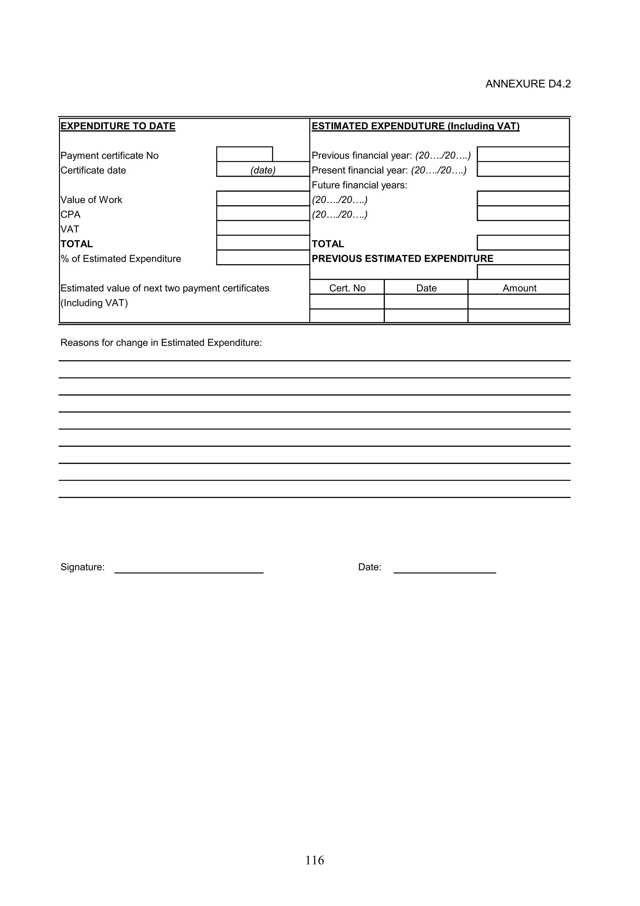 116 
ANNEXURE D4.2 
EXPENDITURE TO DATE ESTIMATED EXPENDUTURE (Including VAT) 
Payment certificate No Previous financial year: (20…./20….) 
Certificate date Present financial year: (20…./20….) 
Future financial years: 
(date) 
Value of Work (20…./20….) 
CPA (20…./20….) 
VAT 
TOTAL TOTAL 
% of Estimated Expenditure PREVIOUS ESTIMATED EXPENDITURE 
Estimated value of next two payment certificates 
(Including VAT) 
Reasons for change in Estimated Expenditure: 
Cert. No Date Amount 
Signature: Date: 
 