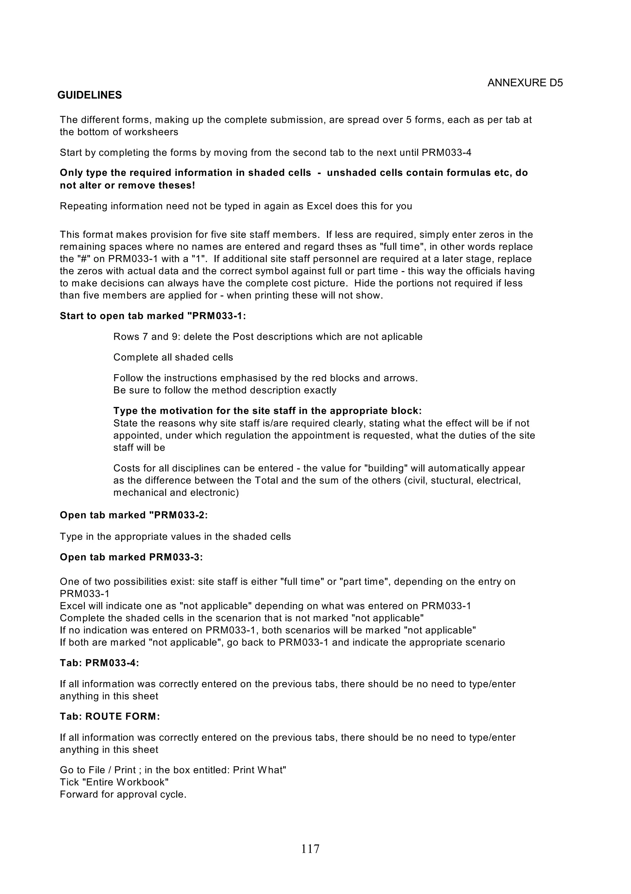 The different forms, making up the complete submission, are spread over 5 forms, each as per tab at 
the bottom of worksheers 
Only type the required information in shaded cells - unshaded cells contain formulas etc, do 
not alter or remove theses! 
This format makes provision for five site staff members. If less are required, simply enter zeros in the 
remaining spaces where no names are entered and regard thses as "full time", in other words replace 
the "#" on PRM033-1 with a "1". If additional site staff personnel are required at a later stage, replace 
the zeros with actual data and the correct symbol against full or part time - this way the officials having 
to make decisions can always have the complete cost picture. Hide the portions not required if less 
than five members are applied for - when printing these will not show. 
State the reasons why site staff is/are required clearly, stating what the effect will be if not 
appointed, under which regulation the appointment is requested, what the duties of the site 
staff will be 
Costs for all disciplines can be entered - the value for "building" will automatically appear 
as the difference between the Total and the sum of the others (civil, stuctural, electrical, 
mechanical and electronic) 
One of two possibilities exist: site staff is either "full time" or "part time", depending on the entry on 
PRM033-1 
If all information was correctly entered on the previous tabs, there should be no need to type/enter 
anything in this sheet 
If all information was correctly entered on the previous tabs, there should be no need to type/enter 
anything in this sheet 
117 
ANNEXURE D5 
GUIDELINES 
Start by completing the forms by moving from the second tab to the next until PRM033-4 
Repeating information need not be typed in again as Excel does this for you 
Start to open tab marked "PRM033-1: 
Rows 7 and 9: delete the Post descriptions which are not aplicable 
Complete all shaded cells 
Follow the instructions emphasised by the red blocks and arrows. 
Be sure to follow the method description exactly 
Type the motivation for the site staff in the appropriate block: 
Open tab marked "PRM033-2: 
Type in the appropriate values in the shaded cells 
Open tab marked PRM033-3: 
Excel will indicate one as "not applicable" depending on what was entered on PRM033-1 
Complete the shaded cells in the scenarion that is not marked "not applicable" 
If no indication was entered on PRM033-1, both scenarios will be marked "not applicable" 
If both are marked "not applicable", go back to PRM033-1 and indicate the appropriate scenario 
Tab: PRM033-4: 
Tab: ROUTE FORM: 
Go to File / Print ; in the box entitled: Print What" 
Tick "Entire Workbook" 
Forward for approval cycle. 
 