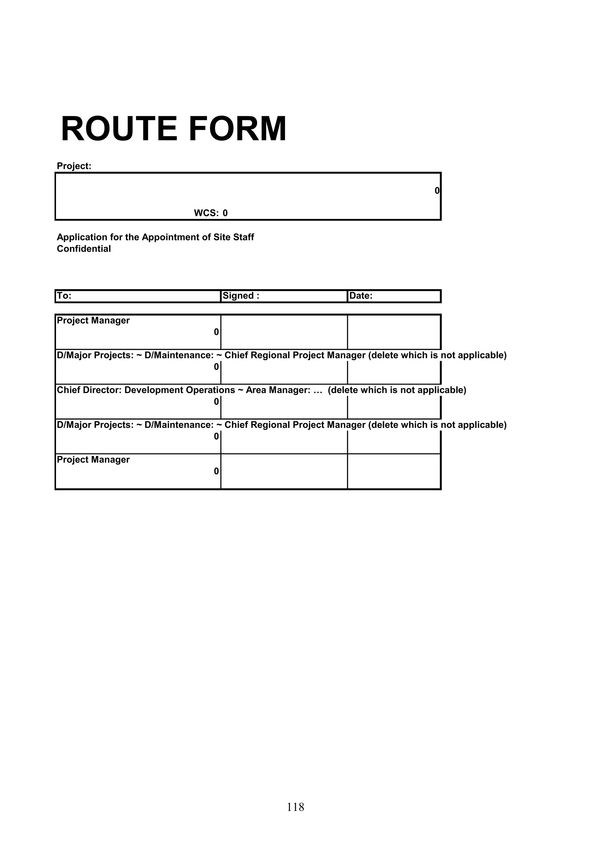 ROUTE FORM 
Project: 
118 
WCS: 0 
Application for the Appointment of Site Staff 
Confidential 
To: Signed : Date: 
Project Manager 
0 
D/Major Projects: ~ D/Maintenance: ~ Chief Regional Project Manager (delete which is not applicable) 
0 
Chief Director: Development Operations ~ Area Manager: … (delete which is not applicable) 
0 
D/Major Projects: ~ D/Maintenance: ~ Chief Regional Project Manager (delete which is not applicable) 
0 
Project Manager 
0 
0 
 