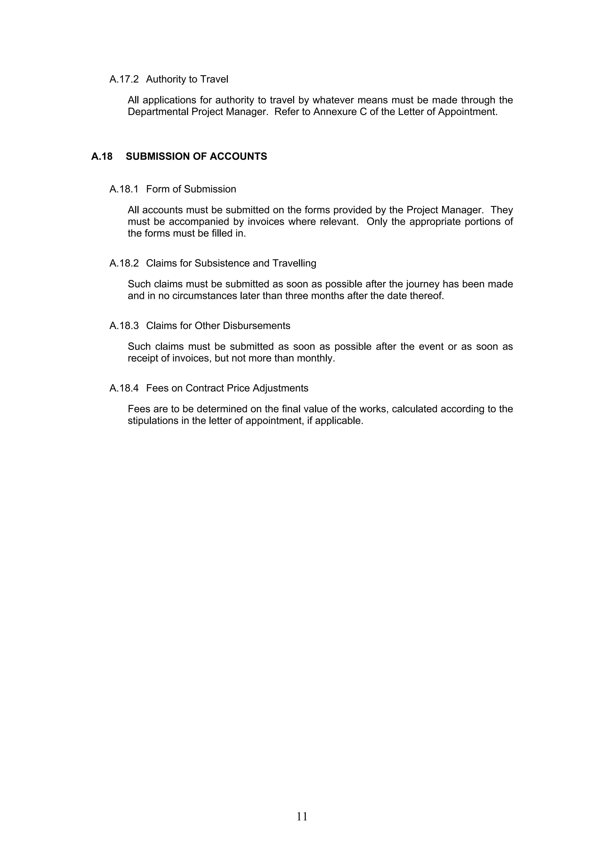 11 
A.17.2 Authority to Travel 
All applications for authority to travel by whatever means must be made through the 
Departmental Project Manager. Refer to Annexure C of the Letter of Appointment. 
A.18 SUBMISSION OF ACCOUNTS 
A.18.1 Form of Submission 
All accounts must be submitted on the forms provided by the Project Manager. They 
must be accompanied by invoices where relevant. Only the appropriate portions of 
the forms must be filled in. 
A.18.2 Claims for Subsistence and Travelling 
Such claims must be submitted as soon as possible after the journey has been made 
and in no circumstances later than three months after the date thereof. 
A.18.3 Claims for Other Disbursements 
Such claims must be submitted as soon as possible after the event or as soon as 
receipt of invoices, but not more than monthly. 
A.18.4 Fees on Contract Price Adjustments 
Fees are to be determined on the final value of the works, calculated according to the 
stipulations in the letter of appointment, if applicable. 
 