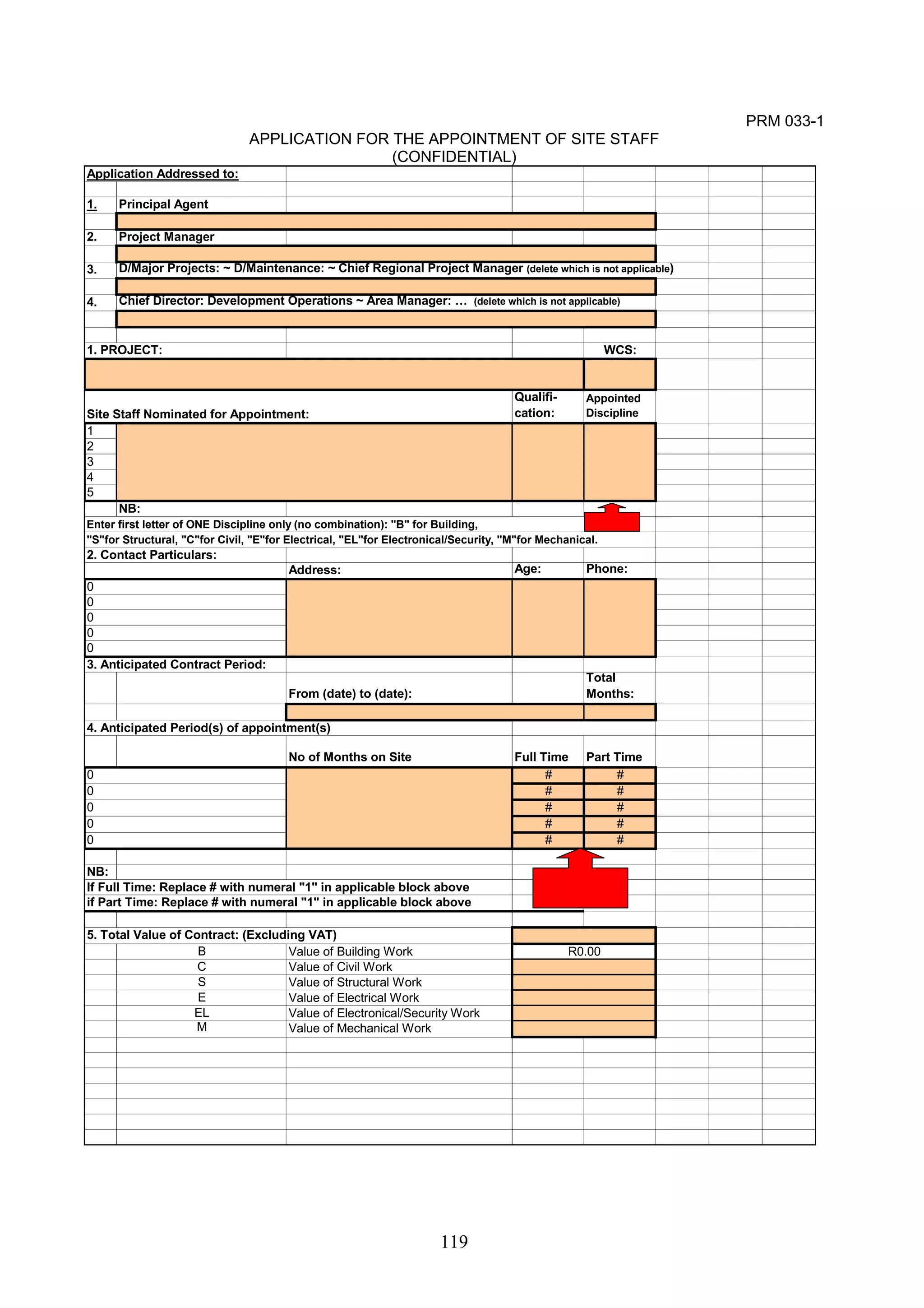 Enter first letter of ONE Discipline only (no combination): "B" for Building, 
"S"for Structural, "C"for Civil, "E"for Electrical, "EL"for Electronical/Security, "M"for Mechanical. 
119 
PRM 033-1 
APPLICATION FOR THE APPOINTMENT OF SITE STAFF 
(CONFIDENTIAL) 
Application Addressed to: 
1. Principal Agent 
2. Project Manager 
3. D/Major Projects: ~ D/Maintenance: ~ Chief Regional Project Manager (delete which is not applicable) 
4. Chief Director: Development Operations ~ Area Manager: … (delete which is not applicable) 
1. PROJECT: WCS: 
Site Staff Nominated for Appointment: 
Qualifi-cation: 
Appointed 
Discipline 
12345 
NB: 
2. Contact Particulars: 
Address: Age: Phone: 
0000 
0000 
3. Anticipated Contract Period: 
From (date) to (date): 
Total 
Months: 
4. Anticipated Period(s) of appointment(s) 
No of Months on Site Full Time Part Time 
# # 
# # 
# # 
# # 
# # 
NB: 
If Full Time: Replace # with numeral "1" in applicable block above 
if Part Time: Replace # with numeral "1" in applicable block above 
5. Total Value of Contract: (Excluding VAT) 
B Value of Building Work 
C Value of Civil Work 
S Value of Structural Work 
E Value of Electrical Work 
EL Value of Electronical/Security Work 
M Value of Mechanical Work 
R0.00 
0 
0 
 