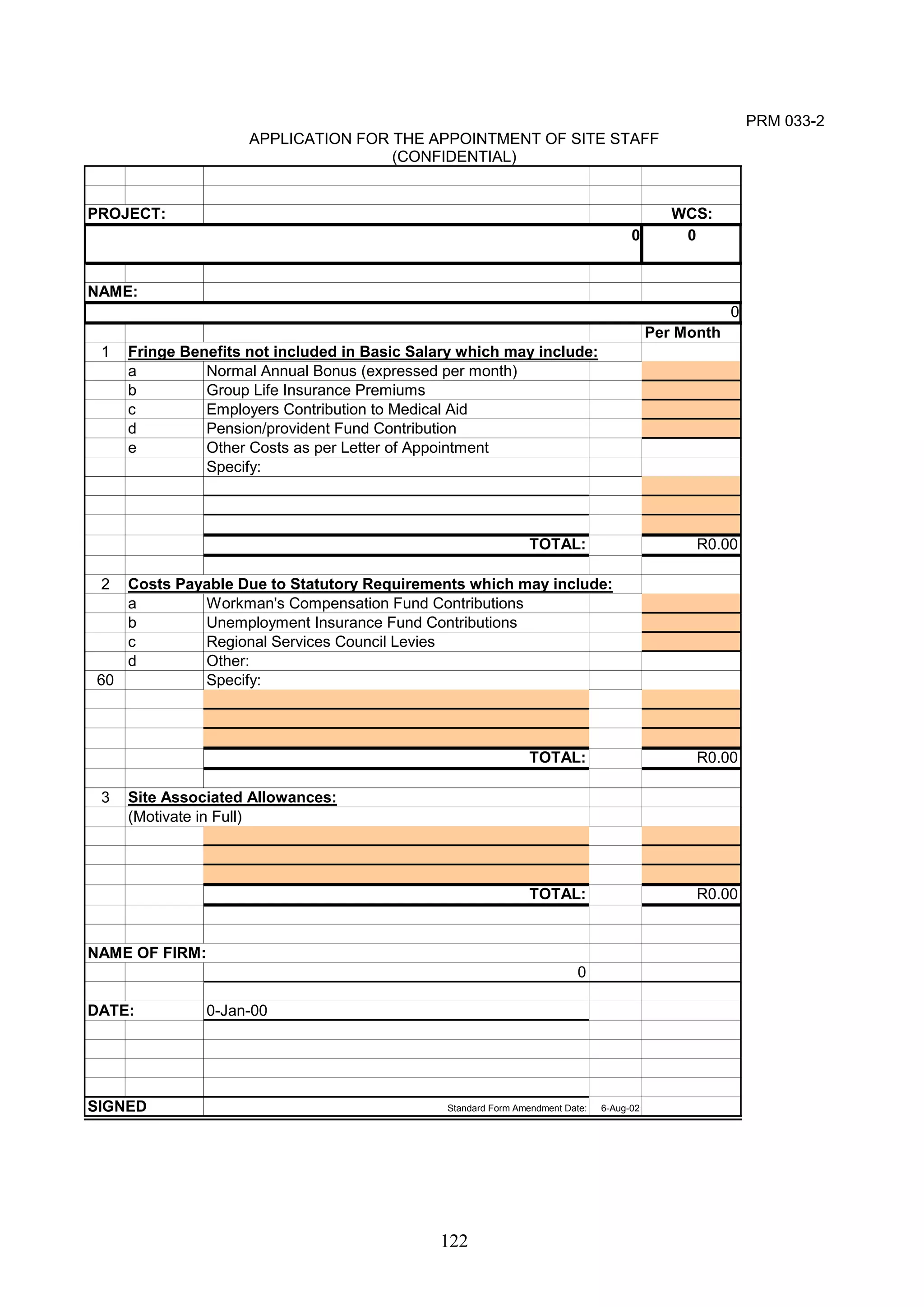122 
PRM 033-2 
APPLICATION FOR THE APPOINTMENT OF SITE STAFF 
(CONFIDENTIAL) 
PROJECT: WCS: 
0 
NAME: 
Per Month 
1 Fringe Benefits not included in Basic Salary which may include: 
a Normal Annual Bonus (expressed per month) 
b Group Life Insurance Premiums 
c Employers Contribution to Medical Aid 
d Pension/provident Fund Contribution 
e Other Costs as per Letter of Appointment 
Specify: 
TOTAL: R0.00 
2 Costs Payable Due to Statutory Requirements which may include: 
a Workman's Compensation Fund Contributions 
b Unemployment Insurance Fund Contributions 
c Regional Services Council Levies 
d Other: 
60 Specify: 
TOTAL: R0.00 
3 Site Associated Allowances: 
(Motivate in Full) 
TOTAL: R0.00 
NAME OF FIRM: 
0 
DATE: 0-Jan-00 
SIGNED Standard Form Amendment Date: 6-Aug-02 
0 
0 
 