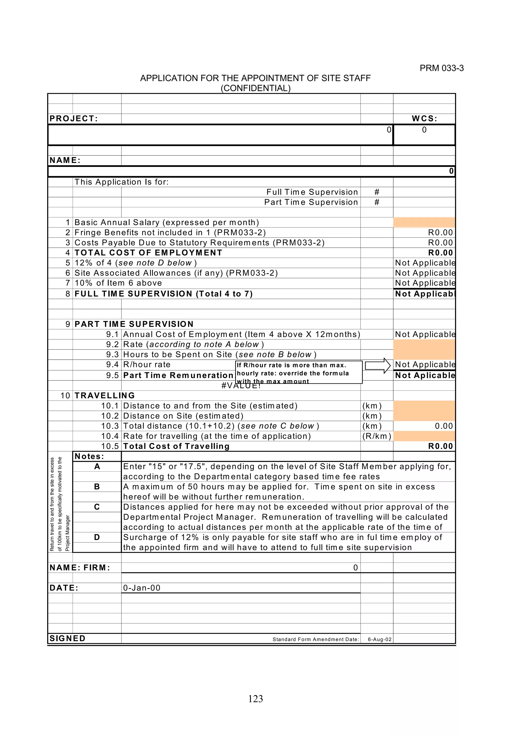 0 
Enter "15" or "17.5", depending on the level of Site Staff Member applying for, 
according to the Departmental category based time fee rates 
A m aximum of 50 hours m ay be applied for. T ime spent on site in excess 
hereof will be without further remuneration. 
Distances applied for here m ay not be exceeded without prior approval of the 
Departmental Project Manager. Remuneration of travelling will be calculated 
according to actual distances per month at the applicable rate of the time of 
Surcharge of 12% is only payable for site staff who are in ful time em ploy of 
the appointed firm and will have to attend to full time site supervision 
123 
PRM 033-3 
APPLICATION FOR THE APPOINTMENT OF SITE STAFF 
(CONFIDENTIAL) 
PROJECT: WCS: 
0 
NAME: 
This Application Is for: 
Full T ime Supervision # 
Part Time Supervision # 
1 Basic Annual Salary (expressed per m onth) 
2 Fringe Benefits not included in 1 (PRM033-2) R0.00 
3 Costs Payable Due to Statutory Requirements (PRM033-2) R0.00 
4 TOTAL COST OF EMPLOYMENT R0.00 
5 12% of 4 (see note D below ) Not Applicable 
6 Site Associated Allowances (if any) (PRM033-2) Not Applicable 
7 10% of Item 6 above Not Applicable 
8 FULL TIME SUPERVISION (Total 4 to 7) Not Applicabl 
9 PART T IME SUPERVISION 
9.1 Annual Cost of Employment (Item 4 above X 12months) Not Applicable 
9.2 Rate (according to note A below ) 
9.3 Hours to be Spent on Site (see note B below ) 
9.4 R/hour rate Not Applicable 
9.5 Part Time Remuneration: Not Aplicable 
#VALUE! 
10 TRAVELLING 
10.1 Distance to and from the Site (estimated) (km) 
10.2 Distance on Site (estimated) (km) 
10.3 Total distance (10.1+10.2) (see note C below ) (km) 0.00 
10.4 Rate for travelling (at the time of application) (R/km) 
10.5 Total Cost of T ravelling R0.00 
Notes: 
A 
B 
C 
D 
Return travel to and from the site in excess 
of 100km to be specifically motivated to the 
Project Manager 
NAME: FIRM: 0 
DATE: 0-Jan-00 
SIGNED Standard Form Amendment Date: 6-Aug-02 
0 
If R/hour rate is more than max. 
hourly rate: override the formula 
with the max amount 
 