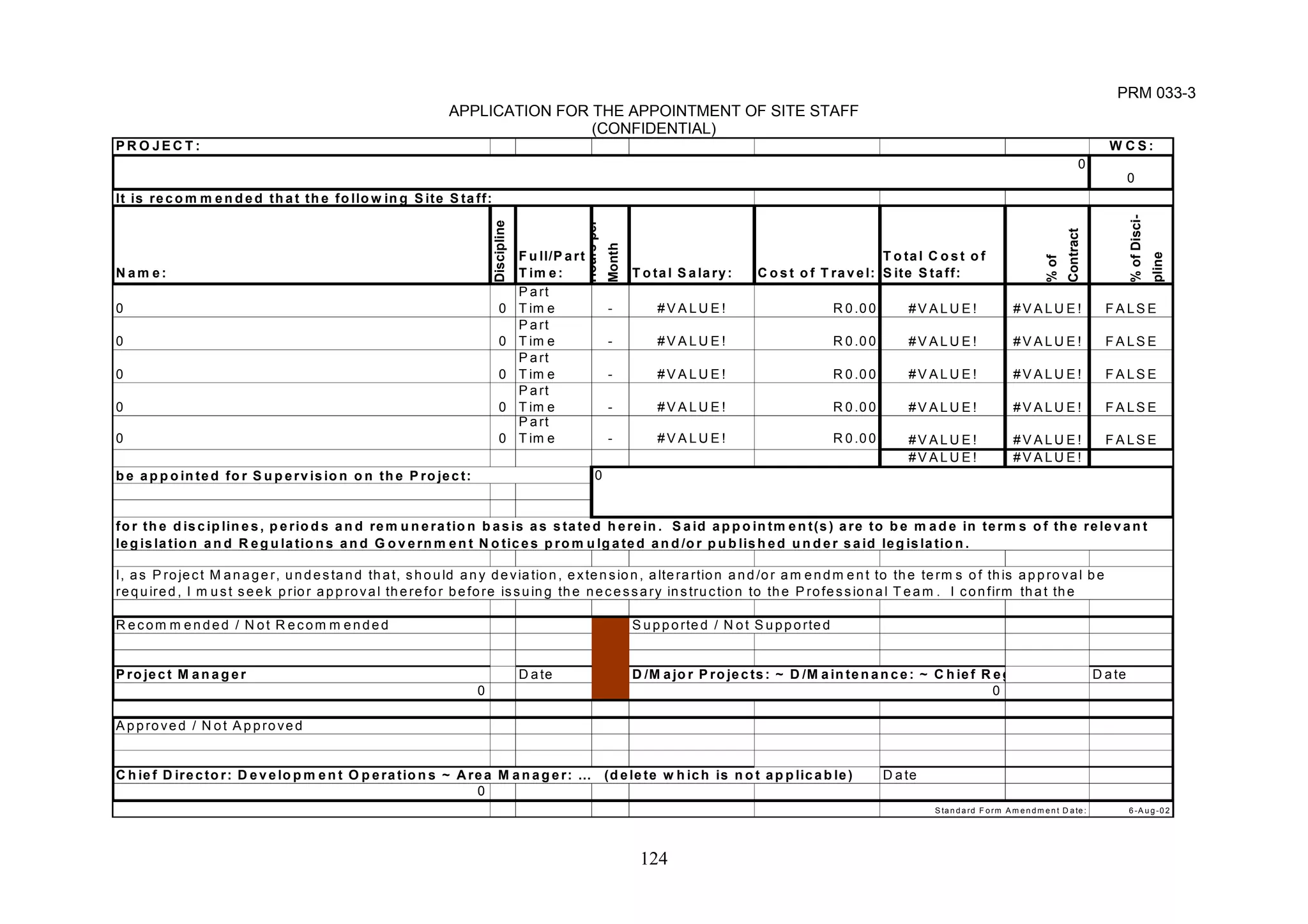 0 
I, a s Pro ject Manager, undestand that, s h o u ld any deviation, e xtension, a lterartion and/or am endm ent to th e term s o f this approval be 
required, I m ust seek p rior a p prova l there for b e fore iss u in g the necessary ins tructio n to the P ro fessiona l T eam . I confirm that the 
D/M ajor P rojects: ~ D /M aintenance: ~ C hief R eg 
124 
PRM 033-3 
APPLICATION FOR THE APPOINTMENT OF SITE STAFF 
(CONFIDENTIAL) 
PROJECT: WCS: 
0 
Name: 
Discipline 
Hours per 
Month 
Full/P art 
T ime: 
T ota l S alary: Cost o f T ravel: 
T otal C ost o f 
Site S taff: 
% of 
Contract 
% of Disci-pline 
0 0 
Part 
Tim e - #VALUE! R0.00 #VALUE! #VALUE! FALSE 
0 0 
Part 
Tim e - #VALUE! R0.00 #VALUE! #VALUE! FALSE 
0 0 
Part 
Tim e - #VALUE! R0.00 #VALUE! #VALUE! FALSE 
0 0 
Part 
Tim e - #VALUE! R0.00 #VALUE! #VALUE! FALSE 
0 0 
Part 
Tim e - #VALUE! R0.00 #VALUE! #VALUE! FALSE 
#VALUE! #VALUE! 
Recom m end e d / N ot R ecom m ended Supported / N ot S upported 
Pro ject M anager Date Date 
0 
Approve d / N ot Approved 
Chie f D irector: D ev elo pm ent O p erations ~ Area M anager: … (delete w hich is not applicable ) Date 
0 
0 
Standard F orm Amendme n t D ate: 6-Aug-02 
It is recom m ended that the follow in g S ite S taff: 
be appoin ted for Supervisio n o n the P ro ject: 0 
for the d iscip lines, p eriods and remuneration basis as s tated herein. Said appoin tmen t(s) a re to b e made in terms o f the relevant 
leg is la tion and R egulations and G overnment N otices p romulgated an d /o r p u b lished under said leg is la tion. 
 