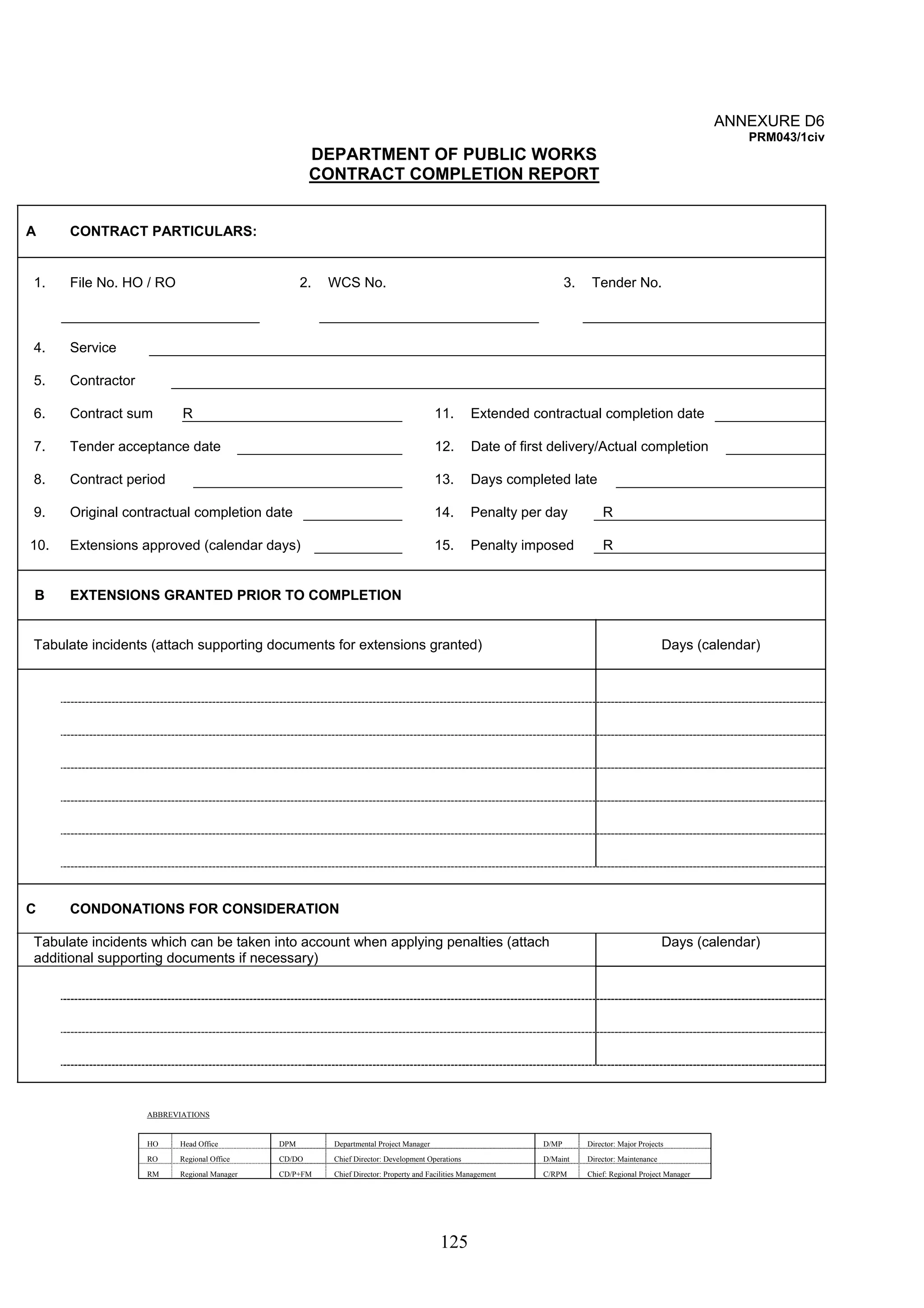 125 
ANNEXURE D6 
PRM043/1civ 
DEPARTMENT OF PUBLIC WORKS 
CONTRACT COMPLETION REPORT 
A CONTRACT PARTICULARS: 
1. File No. HO / RO 2. WCS No. 3. Tender No. 
4. Service 
5. Contractor 
6. Contract sum R 11. Extended contractual completion date 
7. Tender acceptance date 12. Date of first delivery/Actual completion 
8. Contract period 13. Days completed late 
9. Original contractual completion date 14. Penalty per day R 
10. Extensions approved (calendar days) 15. Penalty imposed R 
B EXTENSIONS GRANTED PRIOR TO COMPLETION 
Tabulate incidents (attach supporting documents for extensions granted) Days (calendar) 
C CONDONATIONS FOR CONSIDERATION 
Tabulate incidents which can be taken into account when applying penalties (attach 
additional supporting documents if necessary) 
Days (calendar) 
ABBREVIATIONS 
HO Head Office DPM Departmental Project Manager D/MP Director: Major Projects 
RO Regional Office CD/DO Chief Director: Development Operations D/Maint Director: Maintenance 
RM Regional Manager CD/P+FM Chief Director: Property and Facilities Management C/RPM Chief: Regional Project Manager 
 