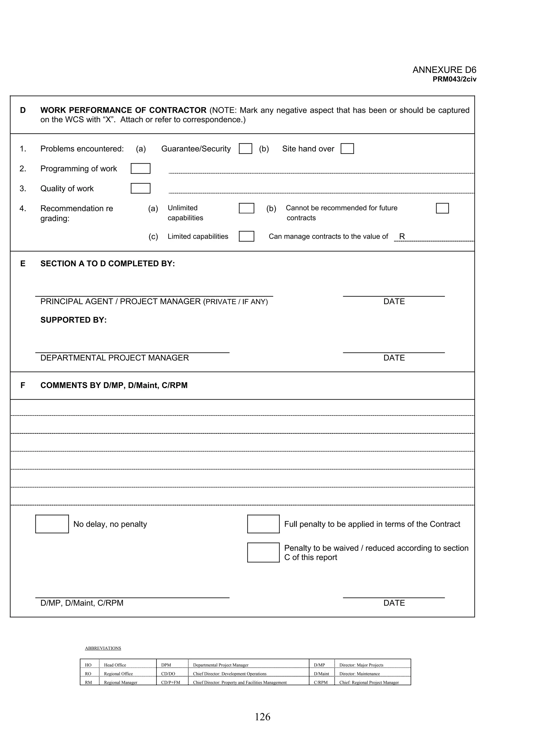 126 
ANNEXURE D6 
PRM043/2civ 
D WORK PERFORMANCE OF CONTRACTOR (NOTE: Mark any negative aspect that has been or should be captured 
on the WCS with “X”. Attach or refer to correspondence.) 
1. Problems encountered: (a) Guarantee/Security (b) Site hand over 
2. Programming of work 
3. Quality of work 
4. Recommendation re (a) Unlimited (b) Cannot be recommended for future 
grading: capabilities contracts 
(c) Limited capabilities Can manage contracts to the value of R 
E SECTION A TO D COMPLETED BY: 
PRINCIPAL AGENT / PROJECT MANAGER (PRIVATE / IF ANY) DATE 
SUPPORTED BY: 
DEPARTMENTAL PROJECT MANAGER DATE 
F COMMENTS BY D/MP, D/Maint, C/RPM 
No delay, no penalty Full penalty to be applied in terms of the Contract 
Penalty to be waived / reduced according to section 
C of this report 
D/MP, D/Maint, C/RPM DATE 
ABBREVIATIONS 
HO Head Office DPM Departmental Project Manager D/MP Director: Major Projects 
RO Regional Office CD/DO Chief Director: Development Operations D/Maint Director: Maintenance 
RM Regional Manager CD/P+FM Chief Director: Property and Facilities Management C/RPM Chief: Regional Project Manager 
 