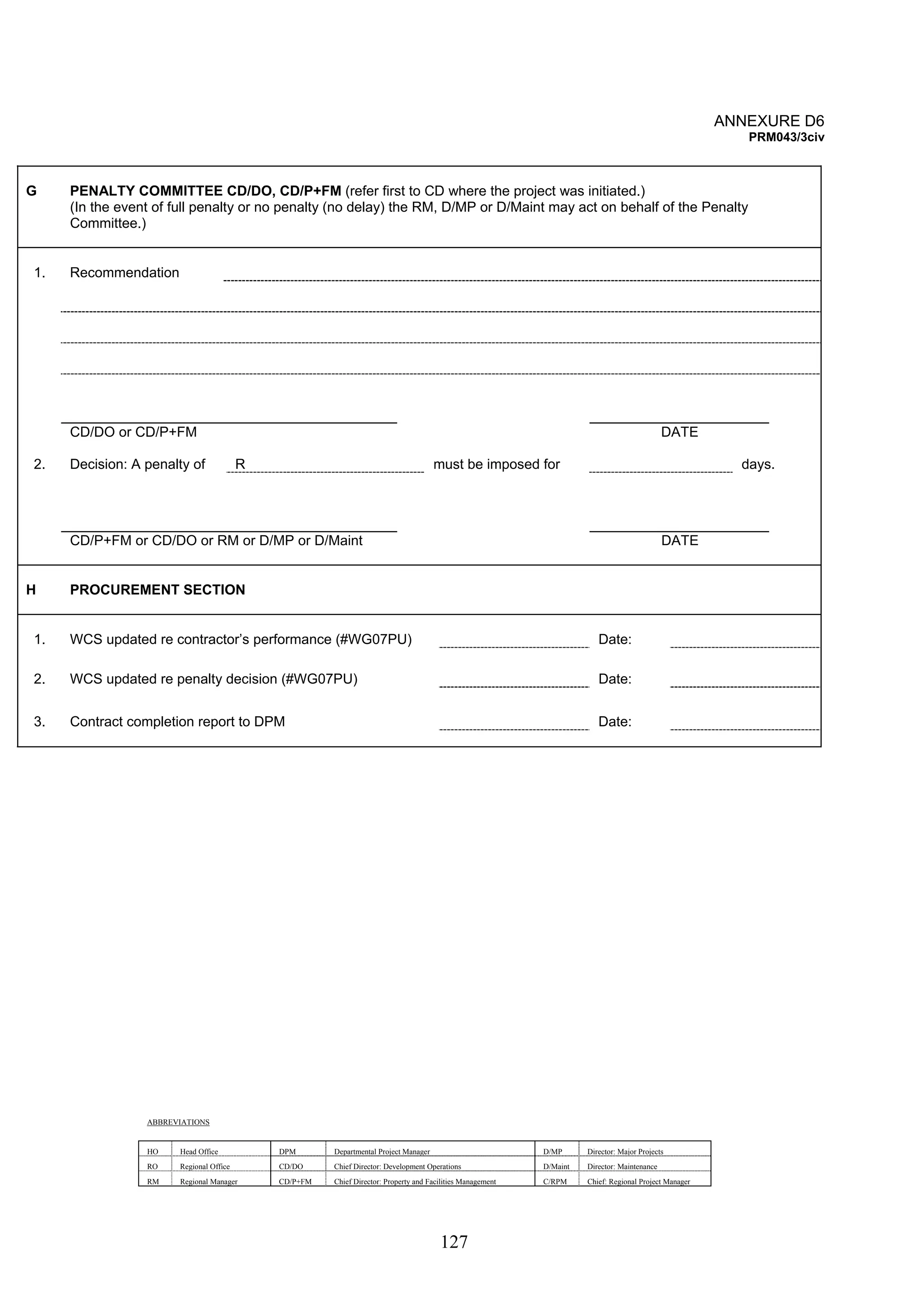 127 
ANNEXURE D6 
PRM043/3civ 
G PENALTY COMMITTEE CD/DO, CD/P+FM (refer first to CD where the project was initiated.) 
(In the event of full penalty or no penalty (no delay) the RM, D/MP or D/Maint may act on behalf of the Penalty 
Committee.) 
1. Recommendation 
CD/DO or CD/P+FM DATE 
2. Decision: A penalty of R must be imposed for days. 
CD/P+FM or CD/DO or RM or D/MP or D/Maint DATE 
H PROCUREMENT SECTION 
1. WCS updated re contractor’s performance (#WG07PU) Date: 
2. WCS updated re penalty decision (#WG07PU) Date: 
3. Contract completion report to DPM Date: 
ABBREVIATIONS 
HO Head Office DPM Departmental Project Manager D/MP Director: Major Projects 
RO Regional Office CD/DO Chief Director: Development Operations D/Maint Director: Maintenance 
RM Regional Manager CD/P+FM Chief Director: Property and Facilities Management C/RPM Chief: Regional Project Manager 
 