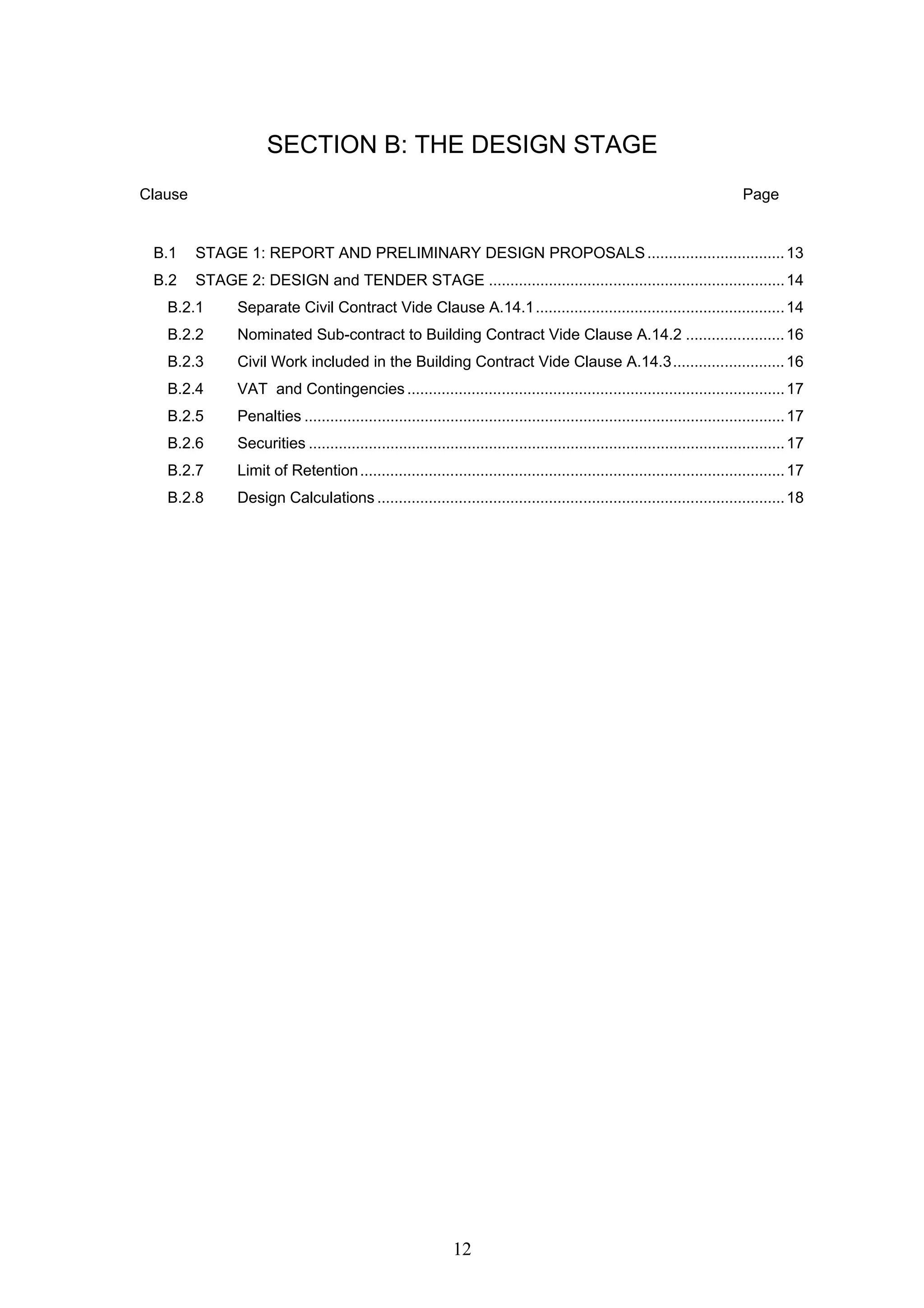 SECTION B: THE DESIGN STAGE 
Clause Page 
B.1 STAGE 1: REPORT AND PRELIMINARY DESIGN PROPOSALS................................13 
B.2 STAGE 2: DESIGN and TENDER STAGE .....................................................................14 
B.2.1 Separate Civil Contract Vide Clause A.14.1..........................................................14 
B.2.2 Nominated Sub-contract to Building Contract Vide Clause A.14.2 .......................16 
B.2.3 Civil Work included in the Building Contract Vide Clause A.14.3..........................16 
B.2.4 VAT and Contingencies ........................................................................................17 
B.2.5 Penalties ................................................................................................................17 
B.2.6 Securities ...............................................................................................................17 
B.2.7 Limit of Retention...................................................................................................17 
B.2.8 Design Calculations ...............................................................................................18 
12 
 