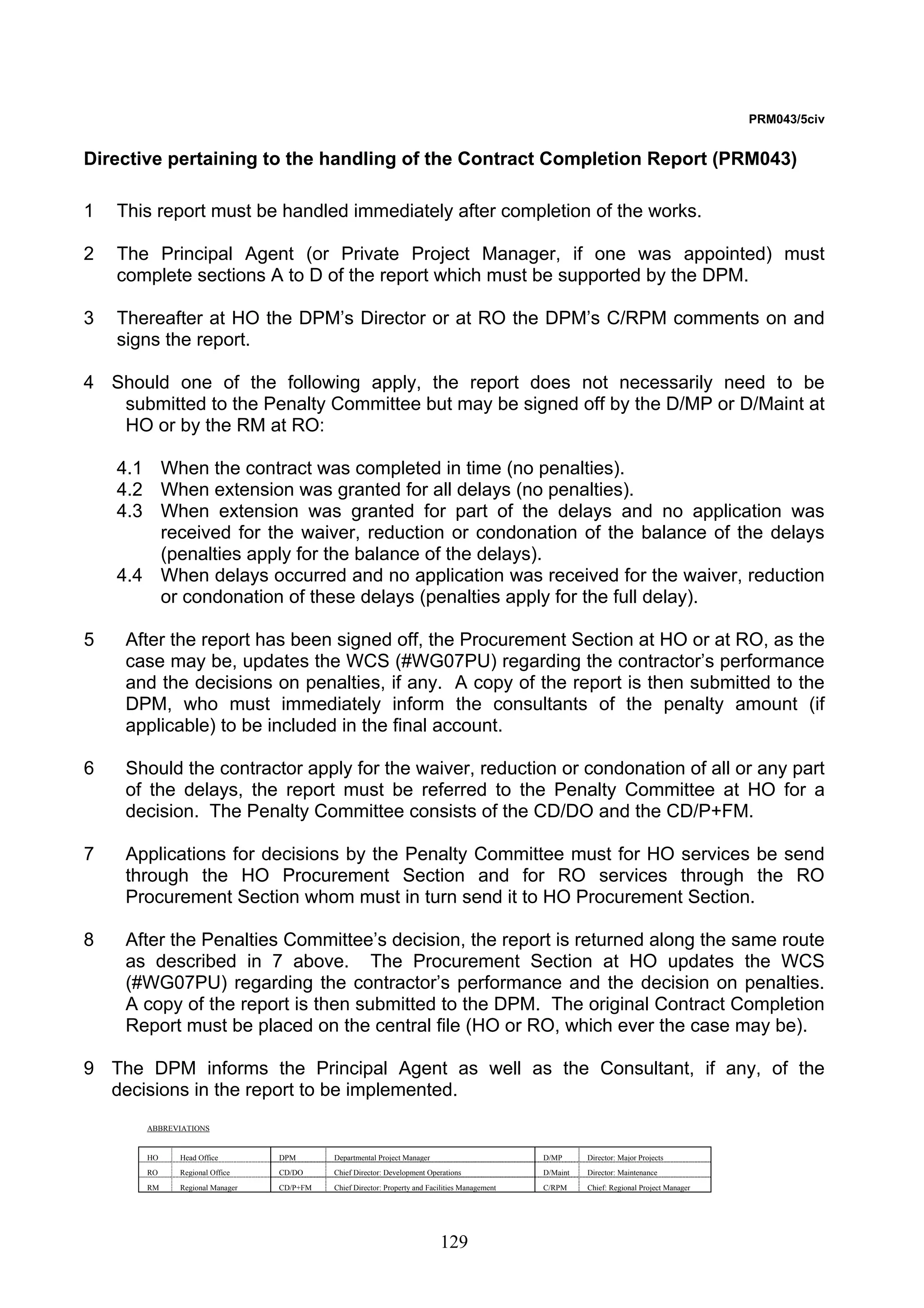 129 
PRM043/5civ 
Directive pertaining to the handling of the Contract Completion Report (PRM043) 
1 This report must be handled immediately after completion of the works. 
2 The Principal Agent (or Private Project Manager, if one was appointed) must 
complete sections A to D of the report which must be supported by the DPM. 
3 Thereafter at HO the DPM’s Director or at RO the DPM’s C/RPM comments on and 
signs the report. 
4 Should one of the following apply, the report does not necessarily need to be 
submitted to the Penalty Committee but may be signed off by the D/MP or D/Maint at 
HO or by the RM at RO: 
4.1 When the contract was completed in time (no penalties). 
4.2 When extension was granted for all delays (no penalties). 
4.3 When extension was granted for part of the delays and no application was 
received for the waiver, reduction or condonation of the balance of the delays 
(penalties apply for the balance of the delays). 
4.4 When delays occurred and no application was received for the waiver, reduction 
or condonation of these delays (penalties apply for the full delay). 
5 After the report has been signed off, the Procurement Section at HO or at RO, as the 
case may be, updates the WCS (#WG07PU) regarding the contractor’s performance 
and the decisions on penalties, if any. A copy of the report is then submitted to the 
DPM, who must immediately inform the consultants of the penalty amount (if 
applicable) to be included in the final account. 
6 Should the contractor apply for the waiver, reduction or condonation of all or any part 
of the delays, the report must be referred to the Penalty Committee at HO for a 
decision. The Penalty Committee consists of the CD/DO and the CD/P+FM. 
7 Applications for decisions by the Penalty Committee must for HO services be send 
through the HO Procurement Section and for RO services through the RO 
Procurement Section whom must in turn send it to HO Procurement Section. 
8 After the Penalties Committee’s decision, the report is returned along the same route 
as described in 7 above. The Procurement Section at HO updates the WCS 
(#WG07PU) regarding the contractor’s performance and the decision on penalties. 
A copy of the report is then submitted to the DPM. The original Contract Completion 
Report must be placed on the central file (HO or RO, which ever the case may be). 
9 The DPM informs the Principal Agent as well as the Consultant, if any, of the 
decisions in the report to be implemented. 
ABBREVIATIONS 
HO Head Office DPM Departmental Project Manager D/MP Director: Major Projects 
RO Regional Office CD/DO Chief Director: Development Operations D/Maint Director: Maintenance 
RM Regional Manager CD/P+FM Chief Director: Property and Facilities Management C/RPM Chief: Regional Project Manager 
 