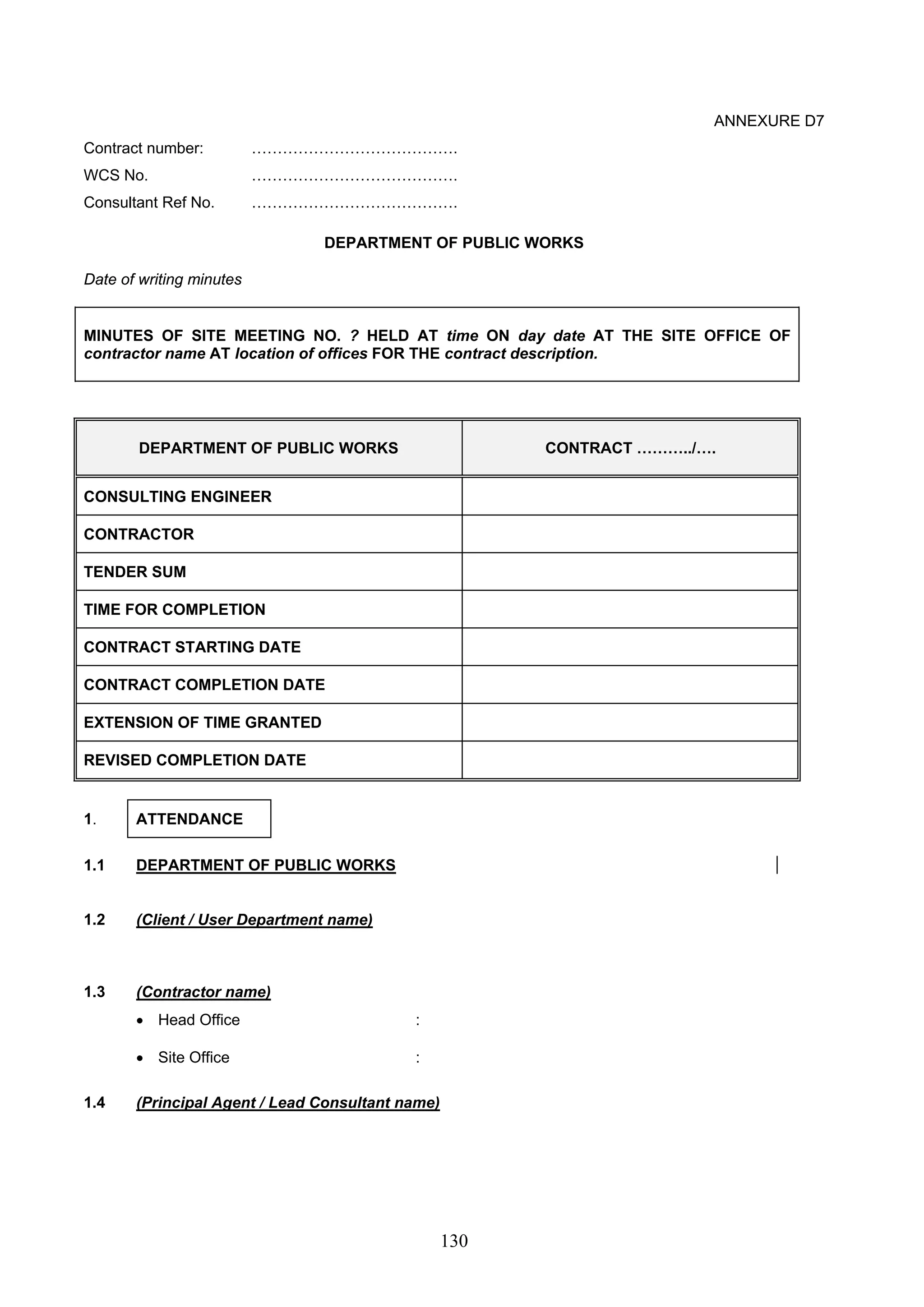 130 
ANNEXURE D7 
Contract number: …………………………………. 
WCS No. …………………………………. 
Consultant Ref No. …………………………………. 
DEPARTMENT OF PUBLIC WORKS 
Date of writing minutes 
MINUTES OF SITE MEETING NO. ? HELD AT time ON day date AT THE SITE OFFICE OF 
contractor name AT location of offices FOR THE contract description. 
DEPARTMENT OF PUBLIC WORKS CONTRACT ………../…. 
CONSULTING ENGINEER 
CONTRACTOR 
TENDER SUM 
TIME FOR COMPLETION 
CONTRACT STARTING DATE 
CONTRACT COMPLETION DATE 
EXTENSION OF TIME GRANTED 
REVISED COMPLETION DATE 
1. ATTENDANCE 
1.1 DEPARTMENT OF PUBLIC WORKS 
1.2 (Client / User Department name) 
1.3 (Contractor name) 
• Head Office : 
• Site Office : 
1.4 (Principal Agent / Lead Consultant name) 
 