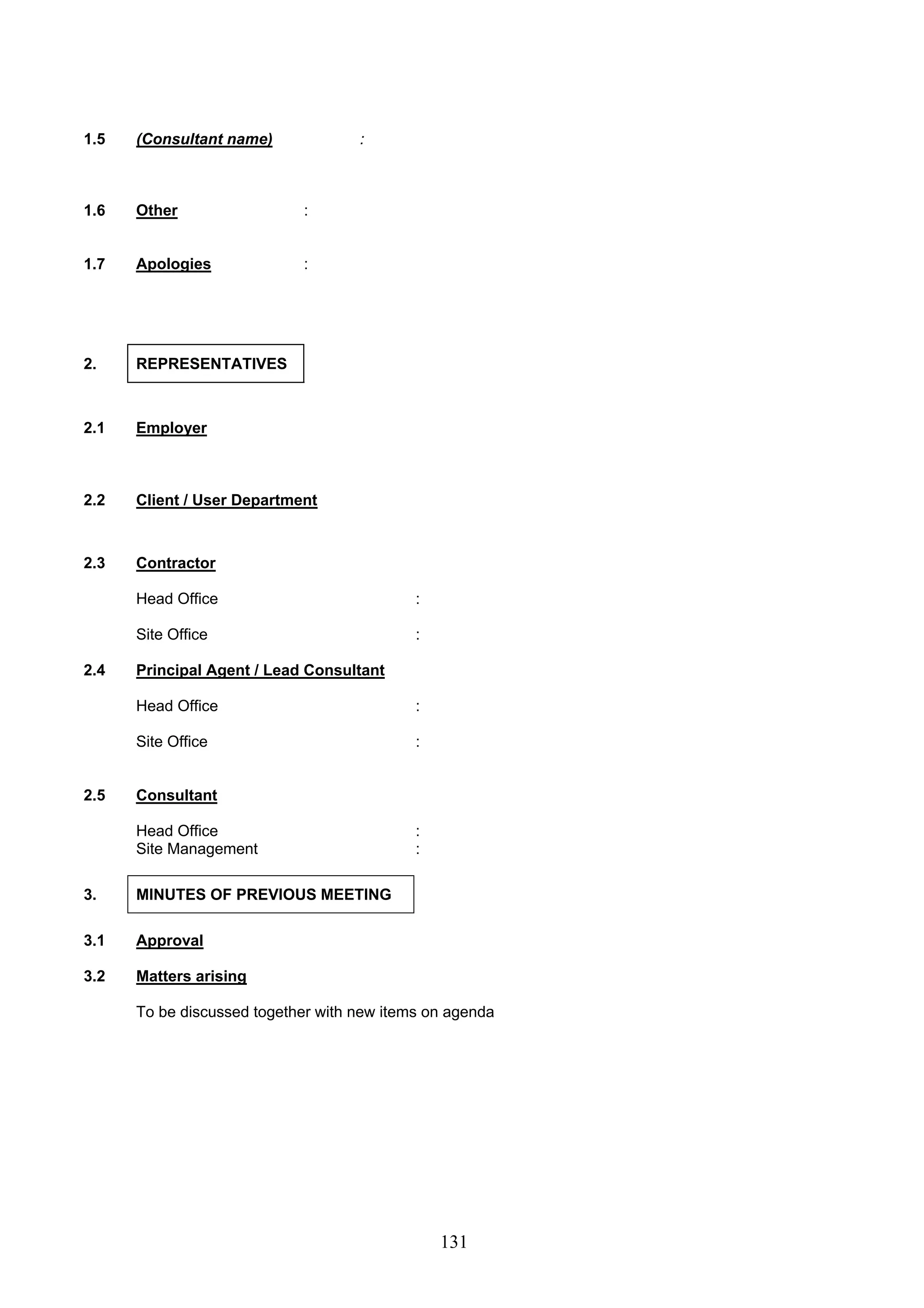 131 
1.5 (Consultant name) : 
1.6 Other : 
1.7 
Apologies : 
2. REPRESENTATIVES 
2.1 Employer 
2.2 Client / User Department 
2.3 Contractor 
Head Office : 
Site Office : 
2.4 Principal Agent / Lead Consultant 
Head Office : 
Site Office : 
2.5 Consultant 
Head Office : 
Site Management : 
3. MINUTES OF PREVIOUS MEETING 
3.1 Approval 
3.2 Matters arising 
To be discussed together with new items on agenda 
 