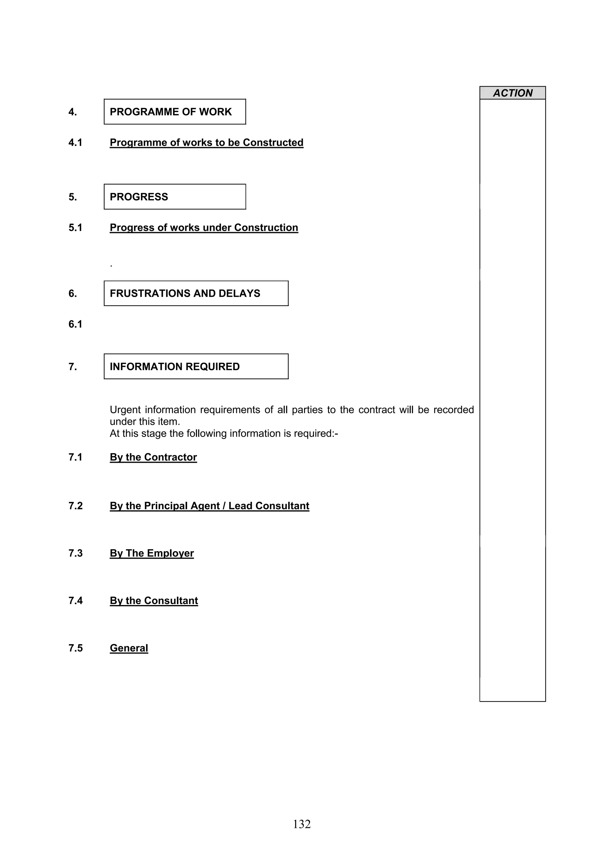 132 
ACTION 
4. PROGRAMME OF WORK 
4.1 Programme of works to be Constructed 
5. PROGRESS 
5.1 Progress of works under Construction 
. 
6. FRUSTRATIONS AND DELAYS 
6.1 
7. INFORMATION REQUIRED 
Urgent information requirements of all parties to the contract will be recorded 
under this item. 
At this stage the following information is required:- 
7.1 By the Contractor 
7.2 By the Principal Agent / Lead Consultant 
7.3 By The Employer 
7.4 By the Consultant 
7.5 General 
 