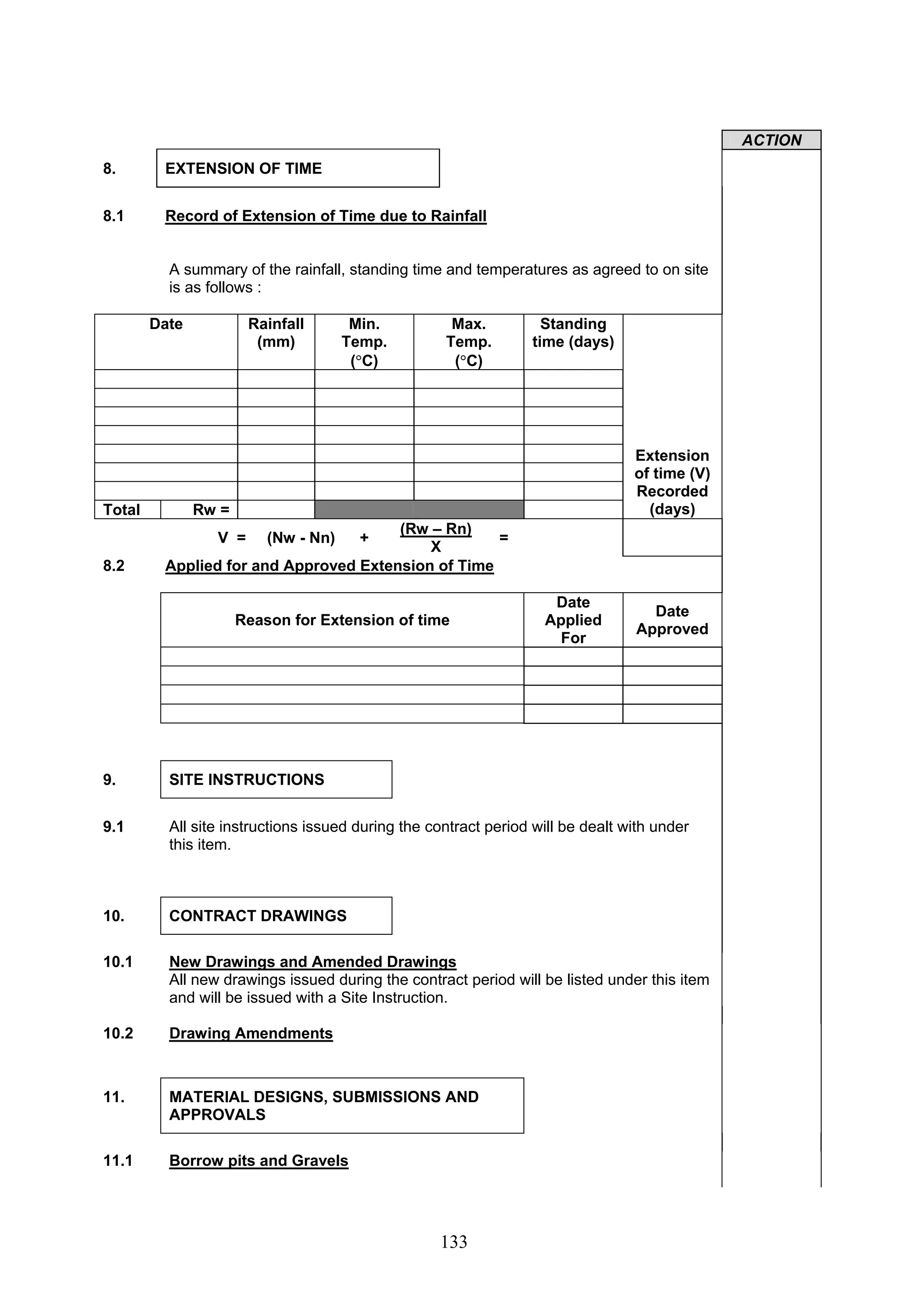133 
ACTION 
8. EXTENSION OF TIME 
8.1 Record of Extension of Time due to Rainfall 
A summary of the rainfall, standing time and temperatures as agreed to on site 
is as follows : 
Date Rainfall 
(mm) 
Min. 
Temp. 
(°C) 
Max. 
Temp. 
(°C) 
Standing 
time (days) 
Total Rw = 
Extension 
of time (V) 
Recorded 
(days) 
V = (Nw - Nn) + (Rw – Rn) 
X = 
8.2 Applied for and Approved Extension of Time 
Reason for Extension of time 
Date 
Applied 
For 
Date 
Approved 
9. SITE INSTRUCTIONS 
9.1 All site instructions issued during the contract period will be dealt with under 
this item. 
10. CONTRACT DRAWINGS 
10.1 New Drawings and Amended Drawings 
All new drawings issued during the contract period will be listed under this item 
and will be issued with a Site Instruction. 
10.2 Drawing Amendments 
11. MATERIAL DESIGNS, SUBMISSIONS AND 
APPROVALS 
11.1 Borrow pits and Gravels 
 