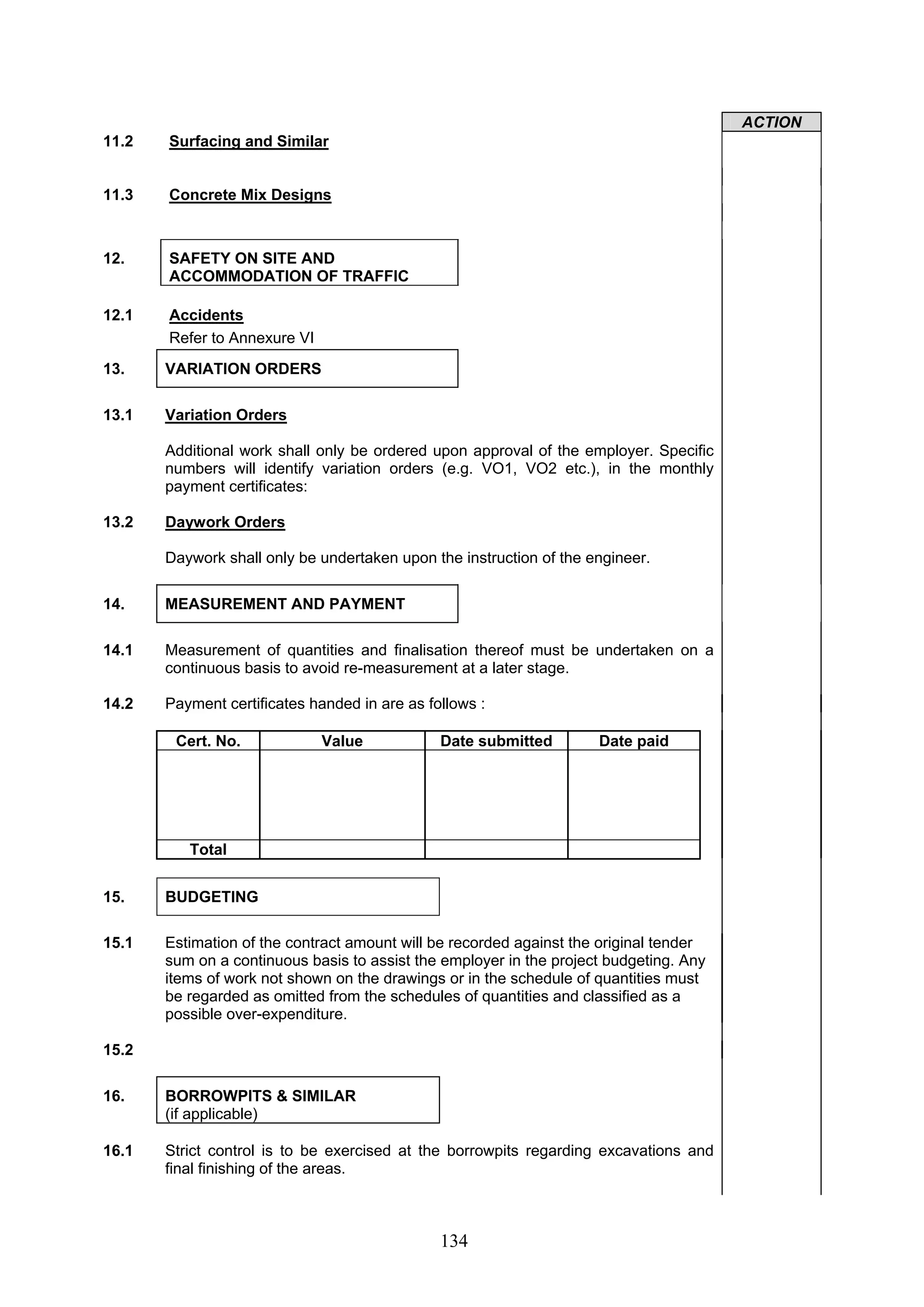 134 
ACTION 
11.2 Surfacing and Similar 
11.3 Concrete Mix Designs 
12. SAFETY ON SITE AND 
ACCOMMODATION OF TRAFFIC 
12.1 Accidents 
Refer to Annexure VI 
13. VARIATION ORDERS 
13.1 Variation Orders 
Additional work shall only be ordered upon approval of the employer. Specific 
numbers will identify variation orders (e.g. VO1, VO2 etc.), in the monthly 
payment certificates: 
13.2 Daywork Orders 
Daywork shall only be undertaken upon the instruction of the engineer. 
14. MEASUREMENT AND PAYMENT 
14.1 Measurement of quantities and finalisation thereof must be undertaken on a 
continuous basis to avoid re-measurement at a later stage. 
14.2 Payment certificates handed in are as follows : 
Cert. No. Value Date submitted Date paid 
Total 
15. BUDGETING 
15.1 Estimation of the contract amount will be recorded against the original tender 
sum on a continuous basis to assist the employer in the project budgeting. Any 
items of work not shown on the drawings or in the schedule of quantities must 
be regarded as omitted from the schedules of quantities and classified as a 
possible over-expenditure. 
15.2 
16. BORROWPITS & SIMILAR 
(if applicable) 
16.1 Strict control is to be exercised at the borrowpits regarding excavations and 
final finishing of the areas. 
 