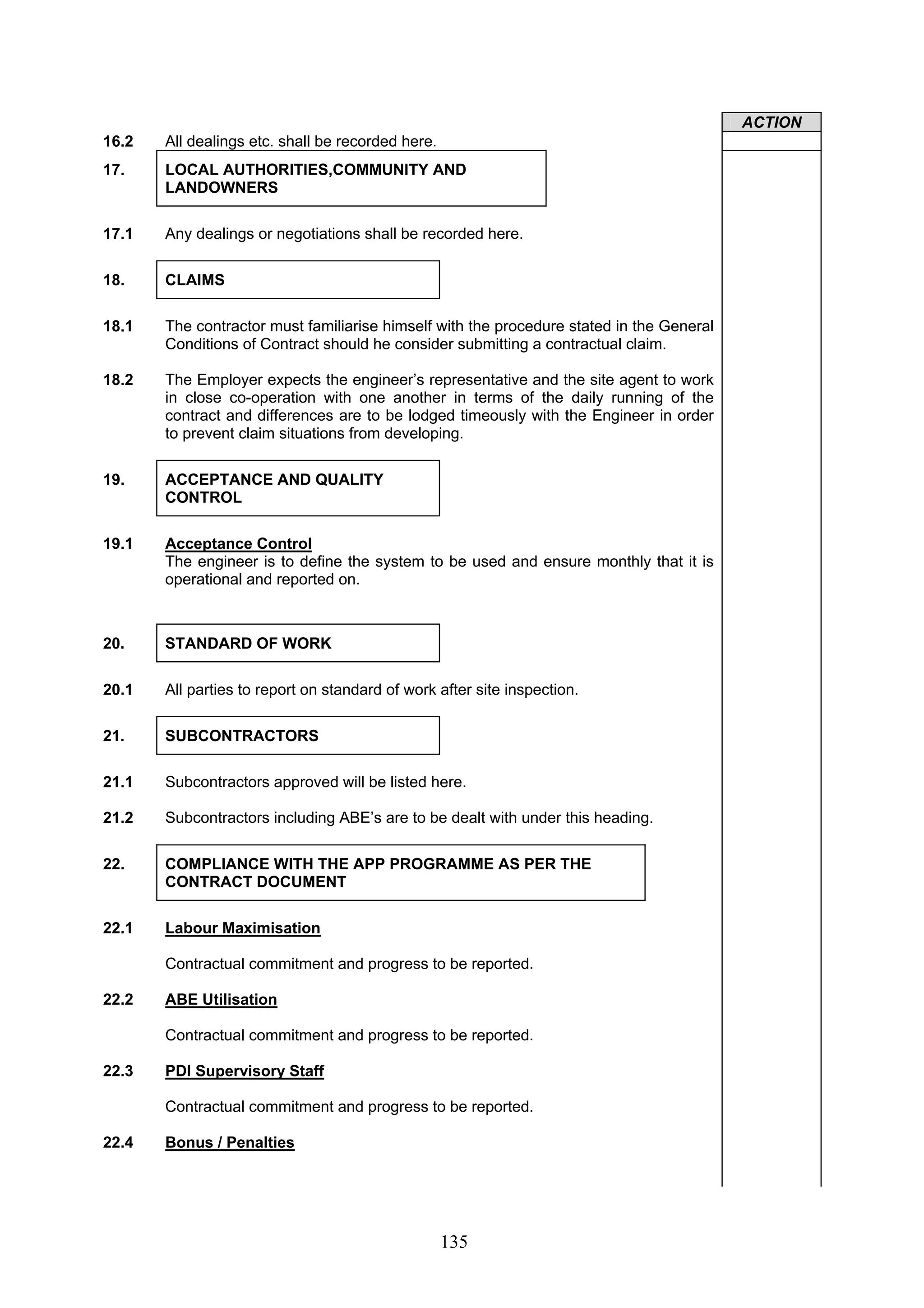 135 
ACTION 
16.2 All dealings etc. shall be recorded here. 
17. LOCAL AUTHORITIES,COMMUNITY AND 
LANDOWNERS 
17.1 Any dealings or negotiations shall be recorded here. 
18. CLAIMS 
18.1 The contractor must familiarise himself with the procedure stated in the General 
Conditions of Contract should he consider submitting a contractual claim. 
18.2 The Employer expects the engineer’s representative and the site agent to work 
in close co-operation with one another in terms of the daily running of the 
contract and differences are to be lodged timeously with the Engineer in order 
to prevent claim situations from developing. 
19. ACCEPTANCE AND QUALITY 
CONTROL 
19.1 Acceptance Control 
The engineer is to define the system to be used and ensure monthly that it is 
operational and reported on. 
20. STANDARD OF WORK 
20.1 All parties to report on standard of work after site inspection. 
21. SUBCONTRACTORS 
21.1 Subcontractors approved will be listed here. 
21.2 Subcontractors including ABE’s are to be dealt with under this heading. 
22. COMPLIANCE WITH THE APP PROGRAMME AS PER THE 
CONTRACT DOCUMENT 
22.1 Labour Maximisation 
Contractual commitment and progress to be reported. 
22.2 ABE Utilisation 
Contractual commitment and progress to be reported. 
22.3 PDI Supervisory Staff 
Contractual commitment and progress to be reported. 
22.4 Bonus / Penalties 
 
