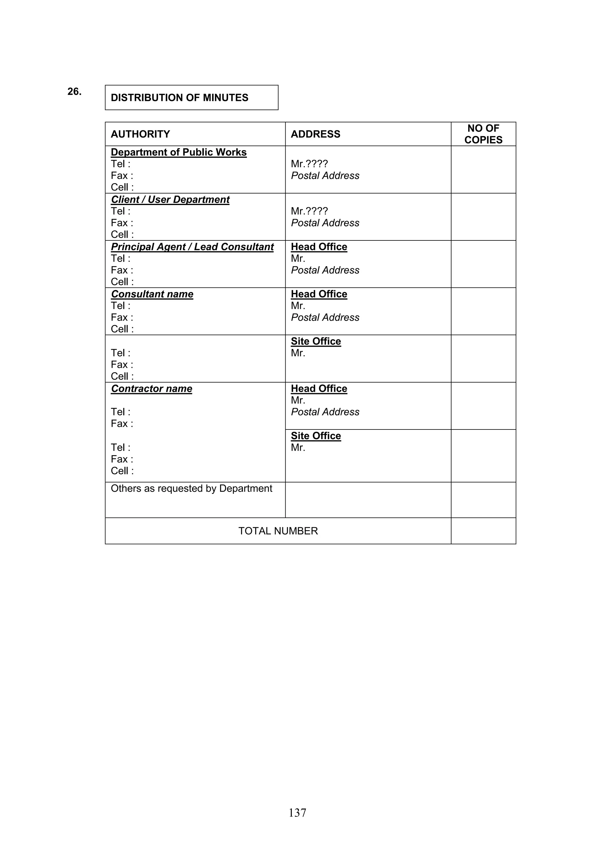 137 
26. DISTRIBUTION OF MINUTES 
AUTHORITY ADDRESS NO OF 
COPIES 
Department of Public Works 
Tel : 
Fax : 
Cell : 
Mr.???? 
Postal Address 
Client / User Department 
Tel : 
Fax : 
Cell : 
Mr.???? 
Postal Address 
Principal Agent / Lead Consultant 
Tel : 
Fax : 
Cell : 
Head Office 
Mr. 
Postal Address 
Consultant name 
Tel : 
Fax : 
Cell : 
Head Office 
Mr. 
Postal Address 
Tel : 
Fax : 
Cell : 
Site Office 
Mr. 
Contractor name 
Tel : 
Fax : 
Head Office 
Mr. 
Postal Address 
Tel : 
Fax : 
Cell : 
Site Office 
Mr. 
Others as requested by Department 
TOTAL NUMBER 
 