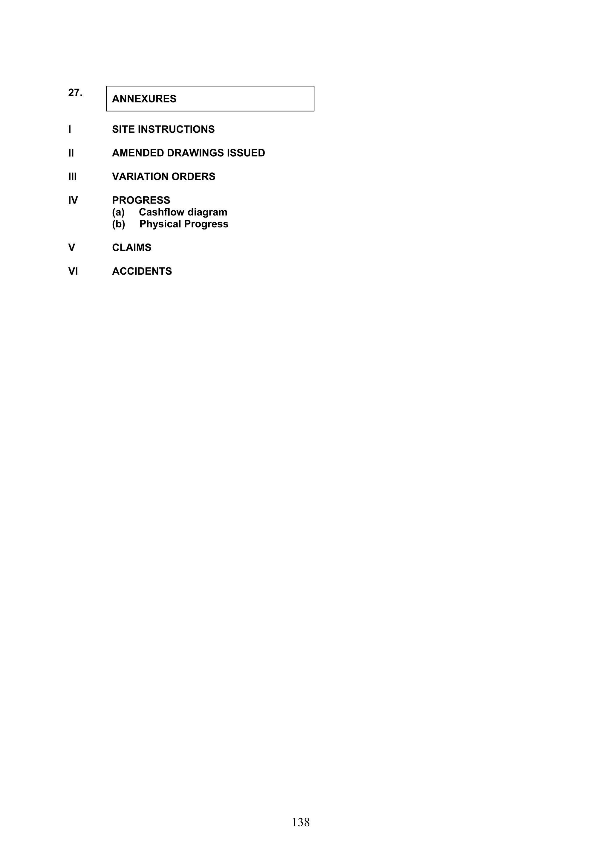 138 
27. ANNEXURES 
I SITE INSTRUCTIONS 
II AMENDED DRAWINGS ISSUED 
III VARIATION ORDERS 
IV PROGRESS 
(a) Cashflow diagram 
(b) Physical Progress 
V CLAIMS 
VI ACCIDENTS 
 