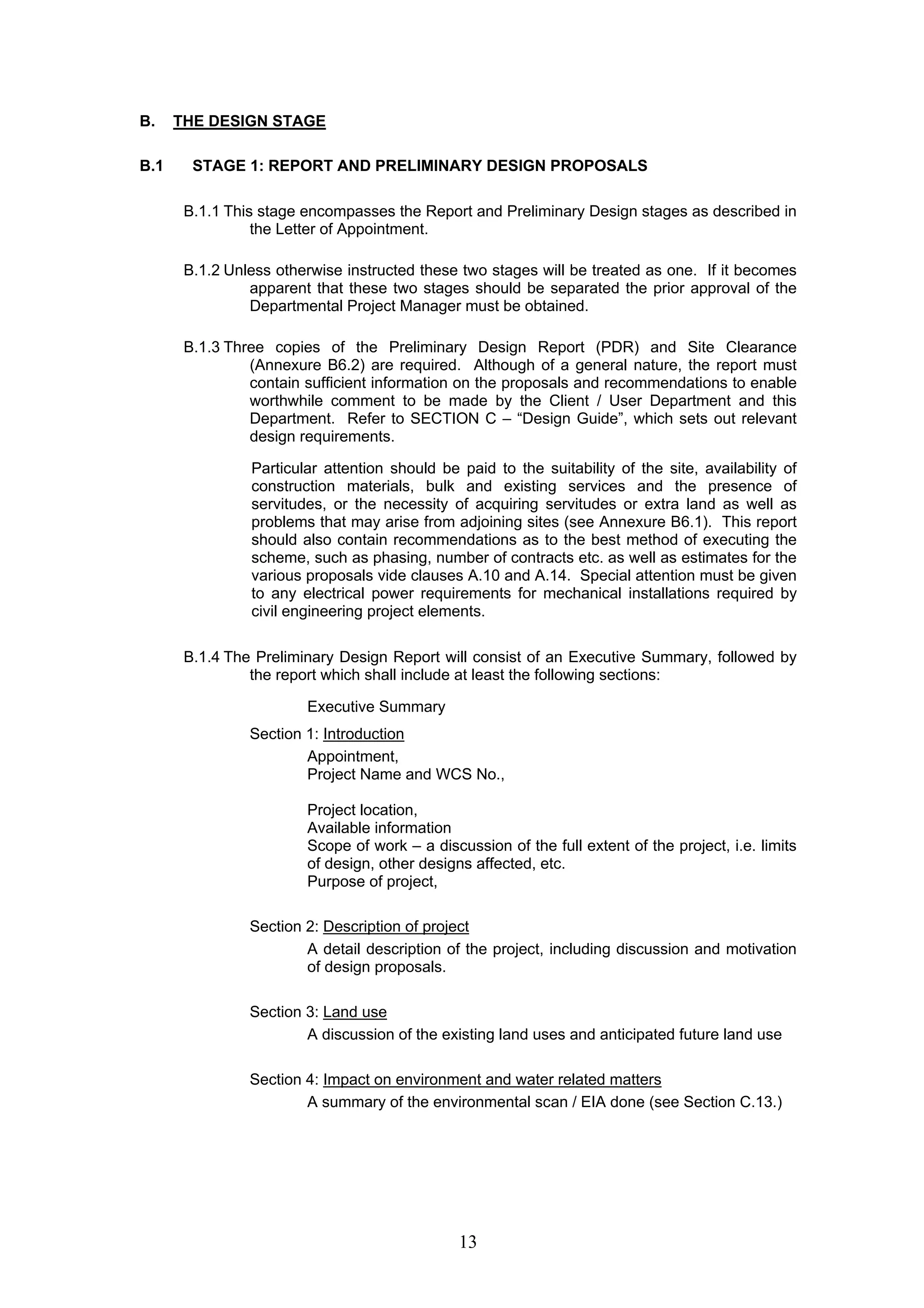 13 
B. THE DESIGN STAGE 
B.1 STAGE 1: REPORT AND PRELIMINARY DESIGN PROPOSALS 
B.1.1 This stage encompasses the Report and Preliminary Design stages as described in 
the Letter of Appointment. 
B.1.2 Unless otherwise instructed these two stages will be treated as one. If it becomes 
apparent that these two stages should be separated the prior approval of the 
Departmental Project Manager must be obtained. 
B.1.3 Three copies of the Preliminary Design Report (PDR) and Site Clearance 
(Annexure B6.2) are required. Although of a general nature, the report must 
contain sufficient information on the proposals and recommendations to enable 
worthwhile comment to be made by the Client / User Department and this 
Department. Refer to SECTION C – “Design Guide”, which sets out relevant 
design requirements. 
Particular attention should be paid to the suitability of the site, availability of 
construction materials, bulk and existing services and the presence of 
servitudes, or the necessity of acquiring servitudes or extra land as well as 
problems that may arise from adjoining sites (see Annexure B6.1). This report 
should also contain recommendations as to the best method of executing the 
scheme, such as phasing, number of contracts etc. as well as estimates for the 
various proposals vide clauses A.10 and A.14. Special attention must be given 
to any electrical power requirements for mechanical installations required by 
civil engineering project elements. 
B.1.4 The Preliminary Design Report will consist of an Executive Summary, followed by 
the report which shall include at least the following sections: 
Executive Summary 
Section 1: Introduction 
Appointment, 
Project Name and WCS No., 
Project location, 
Available information 
Scope of work – a discussion of the full extent of the project, i.e. limits 
of design, other designs affected, etc. 
Purpose of project, 
Section 2: Description of project 
A detail description of the project, including discussion and motivation 
of design proposals. 
Section 3: Land use 
A discussion of the existing land uses and anticipated future land use 
Section 4: Impact on environment and water related matters 
A summary of the environmental scan / EIA done (see Section C.13.) 
 