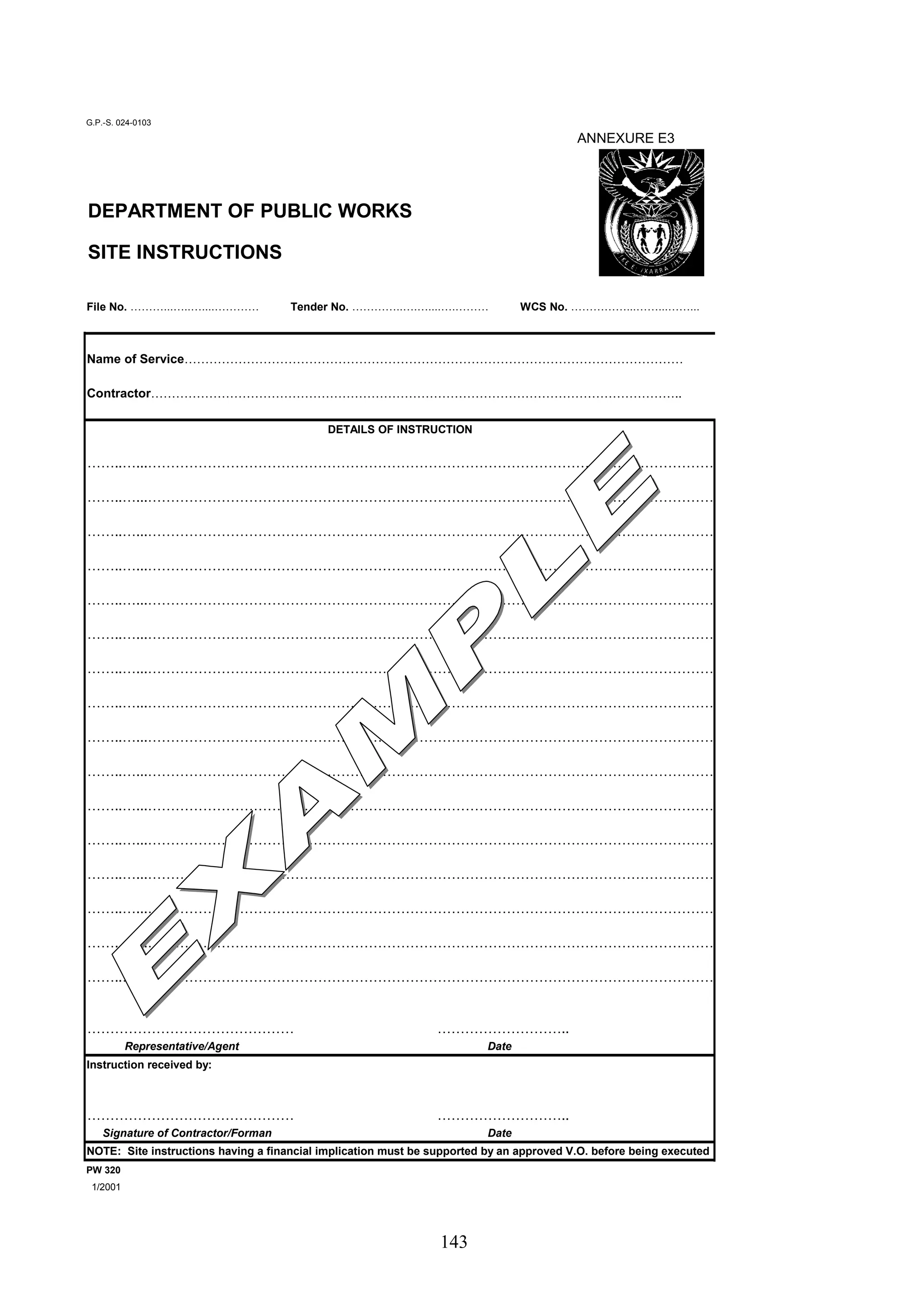 DETAILS OF INSTRUCTION 
143 
G.P.-S. 024-0103 
ANNEXURE E3 
DEPARTMENT OF PUBLIC WORKS 
SITE INSTRUCTIONS 
File No. ………...…..…....………… Tender No. …………..….…....….……… WCS No. ……………...……...……... 
Name of Service………………………………………………………………………………………………………… 
Contractor……………………………………………………………………………………………………………….. 
……..…...…………………………………………………………………………………………………………… 
……..…...…………………………………………………………………………………………………………… 
……..…...…………………………………………………………………………………………………………… 
……..…...…………………………………………………………………………………………………………… 
……..…...…………………………………………………………………………………………………………… 
……..…...…………………………………………………………………………………………………………… 
……..…...…………………………………………………………………………………………………………… 
……..…...…………………………………………………………………………………………………………… 
……..…...…………………………………………………………………………………………………………… 
……..…...…………………………………………………………………………………………………………… 
……..…...…………………………………………………………………………………………………………… 
……..…...…………………………………………………………………………………………………………… 
……..…...…………………………………………………………………………………………………………… 
……..…...…………………………………………………………………………………………………………… 
……..…...…………………………………………………………………………………………………………… 
……..…...…………………………………………………………………………………………………………… 
……………………………………… ……………………….. 
Representative/Agent Date 
Instruction received by: 
……………………………………… ……………………….. 
Signature of Contractor/Forman Date 
NOTE: Site instructions having a financial implication must be supported by an approved V.O. before being executed 
PW 320 
1/2001 
 