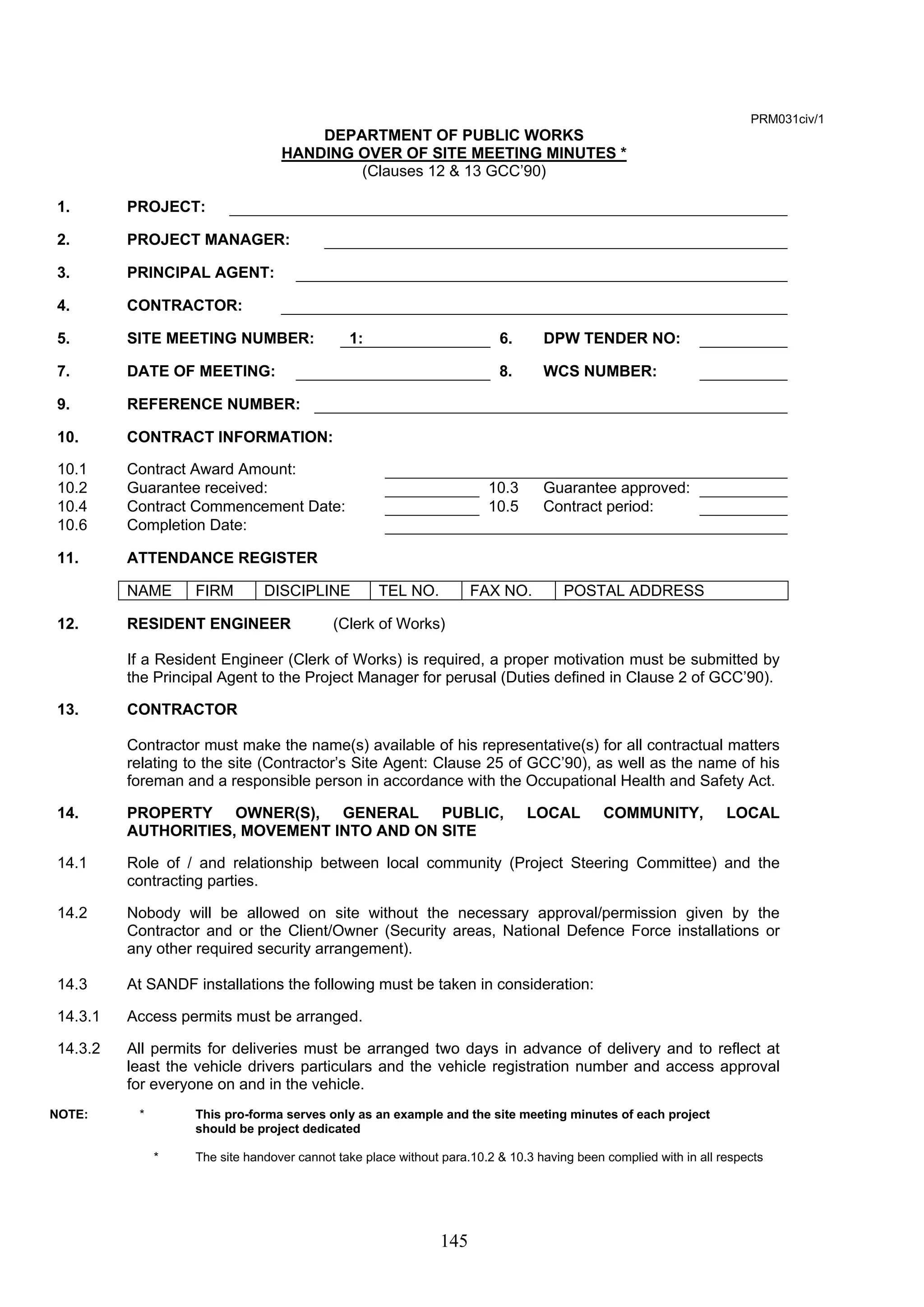 145 
PRM031civ/1 
DEPARTMENT OF PUBLIC WORKS 
HANDING OVER OF SITE MEETING MINUTES * 
(Clauses 12 & 13 GCC’90) 
1. PROJECT: 
2. PROJECT MANAGER: 
3. PRINCIPAL AGENT: 
4. CONTRACTOR: 
5. SITE MEETING NUMBER: 1: 6. DPW TENDER NO: 
7. DATE OF MEETING: 8. WCS NUMBER: 
9. REFERENCE NUMBER: 
10. CONTRACT INFORMATION: 
10.1 Contract Award Amount: 
10.2 Guarantee received: 10.3 Guarantee approved: 
10.4 Contract Commencement Date: 10.5 Contract period: 
10.6 Completion Date: 
11. ATTENDANCE REGISTER 
NAME FIRM DISCIPLINE TEL NO. FAX NO. POSTAL ADDRESS 
12. RESIDENT ENGINEER (Clerk of Works) 
If a Resident Engineer (Clerk of Works) is required, a proper motivation must be submitted by 
the Principal Agent to the Project Manager for perusal (Duties defined in Clause 2 of GCC’90). 
13. CONTRACTOR 
Contractor must make the name(s) available of his representative(s) for all contractual matters 
relating to the site (Contractor’s Site Agent: Clause 25 of GCC’90), as well as the name of his 
foreman and a responsible person in accordance with the Occupational Health and Safety Act. 
14. PROPERTY OWNER(S), GENERAL PUBLIC, LOCAL COMMUNITY, LOCAL 
AUTHORITIES, MOVEMENT INTO AND ON SITE 
14.1 Role of / and relationship between local community (Project Steering Committee) and the 
contracting parties. 
14.2 Nobody will be allowed on site without the necessary approval/permission given by the 
Contractor and or the Client/Owner (Security areas, National Defence Force installations or 
any other required security arrangement). 
14.3 At SANDF installations the following must be taken in consideration: 
14.3.1 Access permits must be arranged. 
14.3.2 All permits for deliveries must be arranged two days in advance of delivery and to reflect at 
least the vehicle drivers particulars and the vehicle registration number and access approval 
for everyone on and in the vehicle. 
NOTE: * This pro-forma serves only as an example and the site meeting minutes of each project 
should be project dedicated 
* The site handover cannot take place without para.10.2 & 10.3 having been complied with in all respects 
 