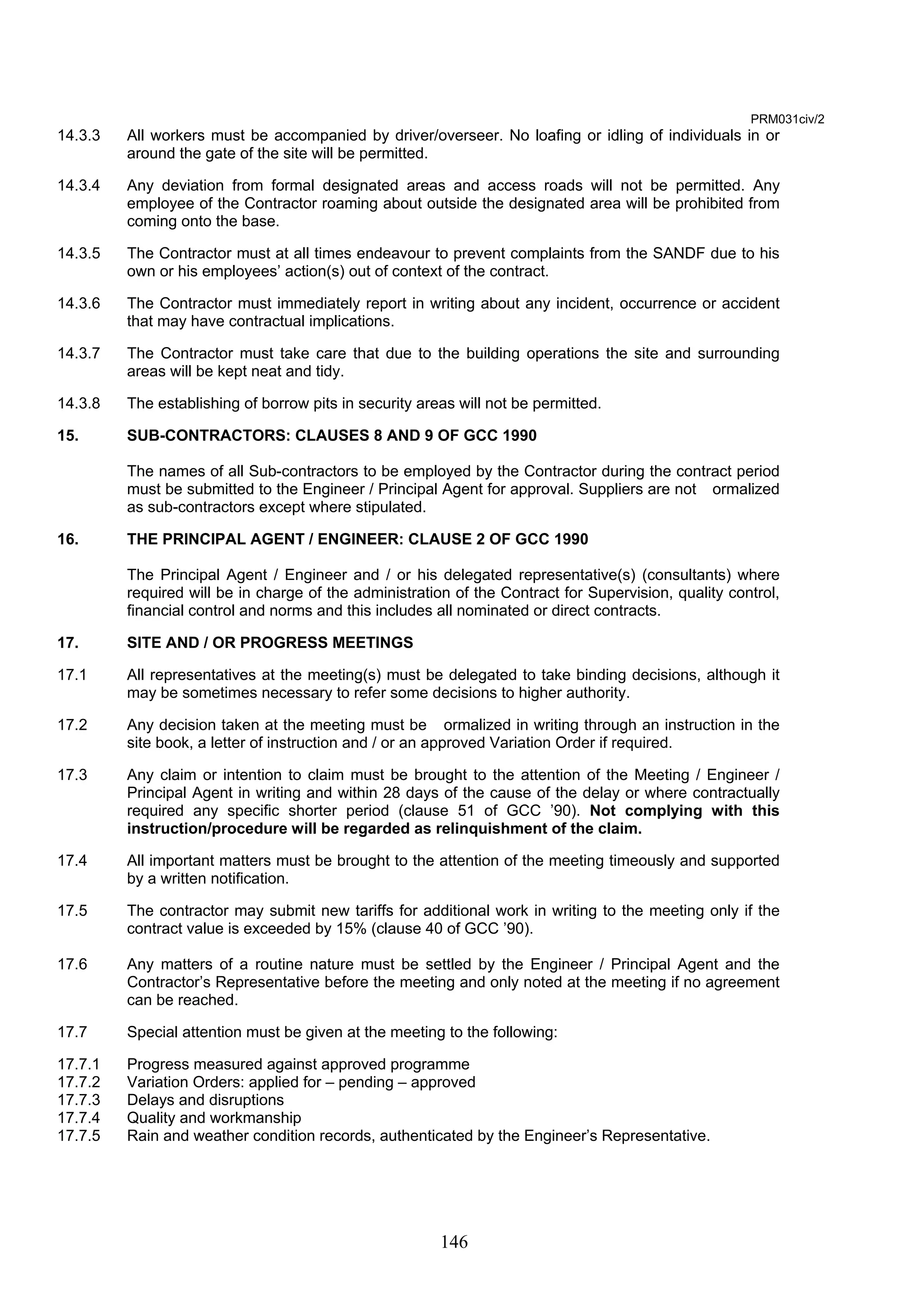 146 
PRM031civ/2 
14.3.3 All workers must be accompanied by driver/overseer. No loafing or idling of individuals in or 
around the gate of the site will be permitted. 
14.3.4 Any deviation from formal designated areas and access roads will not be permitted. Any 
employee of the Contractor roaming about outside the designated area will be prohibited from 
coming onto the base. 
14.3.5 The Contractor must at all times endeavour to prevent complaints from the SANDF due to his 
own or his employees’ action(s) out of context of the contract. 
14.3.6 The Contractor must immediately report in writing about any incident, occurrence or accident 
that may have contractual implications. 
14.3.7 The Contractor must take care that due to the building operations the site and surrounding 
areas will be kept neat and tidy. 
14.3.8 The establishing of borrow pits in security areas will not be permitted. 
15. SUB-CONTRACTORS: CLAUSES 8 AND 9 OF GCC 1990 
The names of all Sub-contractors to be employed by the Contractor during the contract period 
must be submitted to the Engineer / Principal Agent for approval. Suppliers are not ormalized 
as sub-contractors except where stipulated. 
16. THE PRINCIPAL AGENT / ENGINEER: CLAUSE 2 OF GCC 1990 
The Principal Agent / Engineer and / or his delegated representative(s) (consultants) where 
required will be in charge of the administration of the Contract for Supervision, quality control, 
financial control and norms and this includes all nominated or direct contracts. 
17. SITE AND / OR PROGRESS MEETINGS 
17.1 All representatives at the meeting(s) must be delegated to take binding decisions, although it 
may be sometimes necessary to refer some decisions to higher authority. 
17.2 Any decision taken at the meeting must be ormalized in writing through an instruction in the 
site book, a letter of instruction and / or an approved Variation Order if required. 
17.3 Any claim or intention to claim must be brought to the attention of the Meeting / Engineer / 
Principal Agent in writing and within 28 days of the cause of the delay or where contractually 
required any specific shorter period (clause 51 of GCC ’90). Not complying with this 
instruction/procedure will be regarded as relinquishment of the claim. 
17.4 All important matters must be brought to the attention of the meeting timeously and supported 
by a written notification. 
17.5 The contractor may submit new tariffs for additional work in writing to the meeting only if the 
contract value is exceeded by 15% (clause 40 of GCC ’90). 
17.6 Any matters of a routine nature must be settled by the Engineer / Principal Agent and the 
Contractor’s Representative before the meeting and only noted at the meeting if no agreement 
can be reached. 
17.7 Special attention must be given at the meeting to the following: 
17.7.1 Progress measured against approved programme 
17.7.2 Variation Orders: applied for – pending – approved 
17.7.3 Delays and disruptions 
17.7.4 Quality and workmanship 
17.7.5 Rain and weather condition records, authenticated by the Engineer’s Representative. 
 