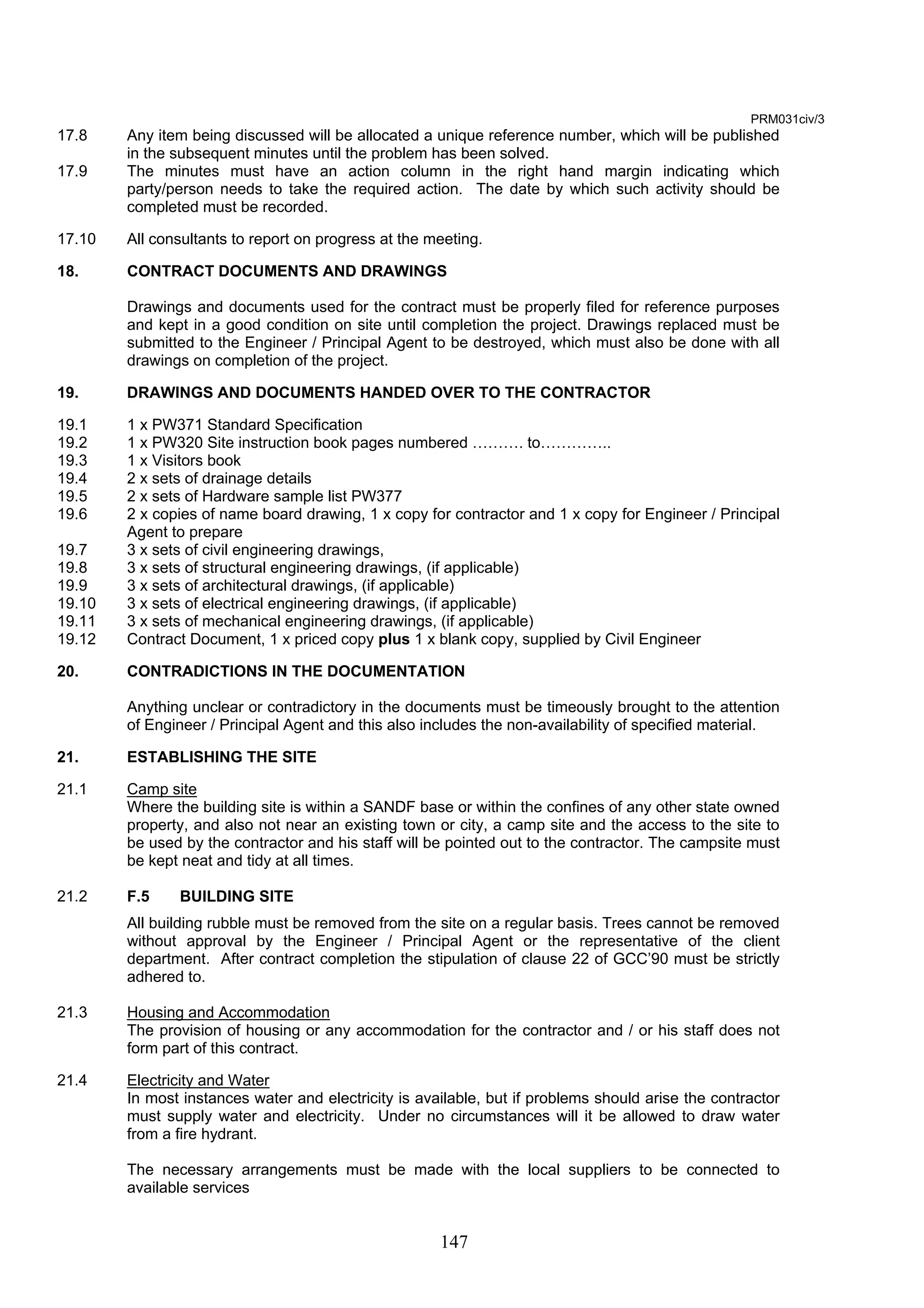 147 
PRM031civ/3 
17.8 Any item being discussed will be allocated a unique reference number, which will be published 
in the subsequent minutes until the problem has been solved. 
17.9 The minutes must have an action column in the right hand margin indicating which 
party/person needs to take the required action. The date by which such activity should be 
completed must be recorded. 
17.10 All consultants to report on progress at the meeting. 
18. CONTRACT DOCUMENTS AND DRAWINGS 
Drawings and documents used for the contract must be properly filed for reference purposes 
and kept in a good condition on site until completion the project. Drawings replaced must be 
submitted to the Engineer / Principal Agent to be destroyed, which must also be done with all 
drawings on completion of the project. 
19. DRAWINGS AND DOCUMENTS HANDED OVER TO THE CONTRACTOR 
19.1 1 x PW371 Standard Specification 
19.2 1 x PW320 Site instruction book pages numbered ………. to………….. 
19.3 1 x Visitors book 
19.4 2 x sets of drainage details 
19.5 2 x sets of Hardware sample list PW377 
19.6 2 x copies of name board drawing, 1 x copy for contractor and 1 x copy for Engineer / Principal 
Agent to prepare 
19.7 3 x sets of civil engineering drawings, 
19.8 3 x sets of structural engineering drawings, (if applicable) 
19.9 3 x sets of architectural drawings, (if applicable) 
19.10 3 x sets of electrical engineering drawings, (if applicable) 
19.11 3 x sets of mechanical engineering drawings, (if applicable) 
19.12 Contract Document, 1 x priced copy plus 1 x blank copy, supplied by Civil Engineer 
20. CONTRADICTIONS IN THE DOCUMENTATION 
Anything unclear or contradictory in the documents must be timeously brought to the attention 
of Engineer / Principal Agent and this also includes the non-availability of specified material. 
21. ESTABLISHING THE SITE 
21.1 Camp site 
Where the building site is within a SANDF base or within the confines of any other state owned 
property, and also not near an existing town or city, a camp site and the access to the site to 
be used by the contractor and his staff will be pointed out to the contractor. The campsite must 
be kept neat and tidy at all times. 
21.2 F.5 BUILDING SITE 
All building rubble must be removed from the site on a regular basis. Trees cannot be removed 
without approval by the Engineer / Principal Agent or the representative of the client 
department. After contract completion the stipulation of clause 22 of GCC’90 must be strictly 
adhered to. 
21.3 Housing and Accommodation 
The provision of housing or any accommodation for the contractor and / or his staff does not 
form part of this contract. 
21.4 Electricity and Water 
In most instances water and electricity is available, but if problems should arise the contractor 
must supply water and electricity. Under no circumstances will it be allowed to draw water 
from a fire hydrant. 
The necessary arrangements must be made with the local suppliers to be connected to 
available services 
 