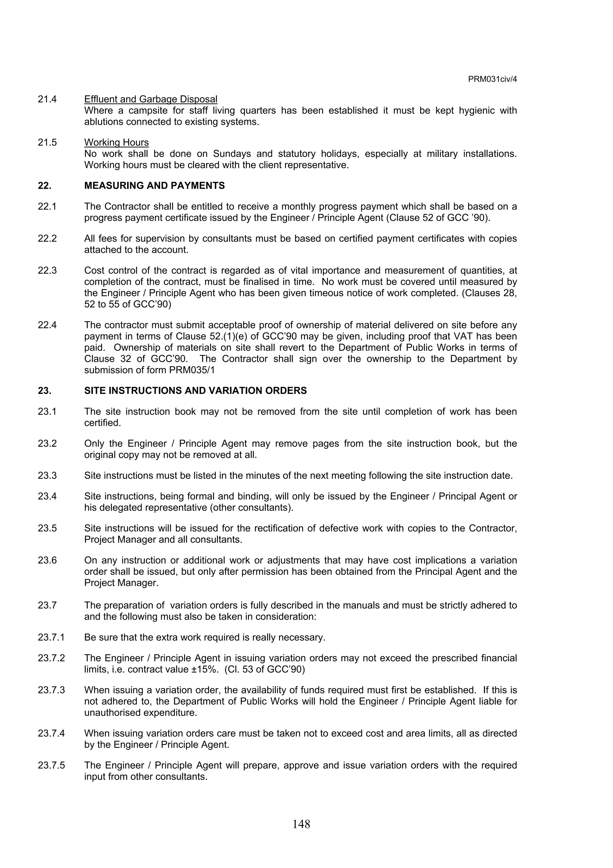 148 
PRM031civ/4 
21.4 Effluent and Garbage Disposal 
Where a campsite for staff living quarters has been established it must be kept hygienic with 
ablutions connected to existing systems. 
21.5 Working Hours 
No work shall be done on Sundays and statutory holidays, especially at military installations. 
Working hours must be cleared with the client representative. 
22. MEASURING AND PAYMENTS 
22.1 The Contractor shall be entitled to receive a monthly progress payment which shall be based on a 
progress payment certificate issued by the Engineer / Principle Agent (Clause 52 of GCC ’90). 
22.2 All fees for supervision by consultants must be based on certified payment certificates with copies 
attached to the account. 
22.3 Cost control of the contract is regarded as of vital importance and measurement of quantities, at 
completion of the contract, must be finalised in time. No work must be covered until measured by 
the Engineer / Principle Agent who has been given timeous notice of work completed. (Clauses 28, 
52 to 55 of GCC’90) 
22.4 The contractor must submit acceptable proof of ownership of material delivered on site before any 
payment in terms of Clause 52.(1)(e) of GCC’90 may be given, including proof that VAT has been 
paid. Ownership of materials on site shall revert to the Department of Public Works in terms of 
Clause 32 of GCC’90. The Contractor shall sign over the ownership to the Department by 
submission of form PRM035/1 
23. SITE INSTRUCTIONS AND VARIATION ORDERS 
23.1 The site instruction book may not be removed from the site until completion of work has been 
certified. 
23.2 Only the Engineer / Principle Agent may remove pages from the site instruction book, but the 
original copy may not be removed at all. 
23.3 Site instructions must be listed in the minutes of the next meeting following the site instruction date. 
23.4 Site instructions, being formal and binding, will only be issued by the Engineer / Principal Agent or 
his delegated representative (other consultants). 
23.5 Site instructions will be issued for the rectification of defective work with copies to the Contractor, 
Project Manager and all consultants. 
23.6 On any instruction or additional work or adjustments that may have cost implications a variation 
order shall be issued, but only after permission has been obtained from the Principal Agent and the 
Project Manager. 
23.7 The preparation of variation orders is fully described in the manuals and must be strictly adhered to 
and the following must also be taken in consideration: 
23.7.1 Be sure that the extra work required is really necessary. 
23.7.2 The Engineer / Principle Agent in issuing variation orders may not exceed the prescribed financial 
limits, i.e. contract value ±15%. (Cl. 53 of GCC’90) 
23.7.3 When issuing a variation order, the availability of funds required must first be established. If this is 
not adhered to, the Department of Public Works will hold the Engineer / Principle Agent liable for 
unauthorised expenditure. 
23.7.4 When issuing variation orders care must be taken not to exceed cost and area limits, all as directed 
by the Engineer / Principle Agent. 
23.7.5 The Engineer / Principle Agent will prepare, approve and issue variation orders with the required 
input from other consultants. 
 
