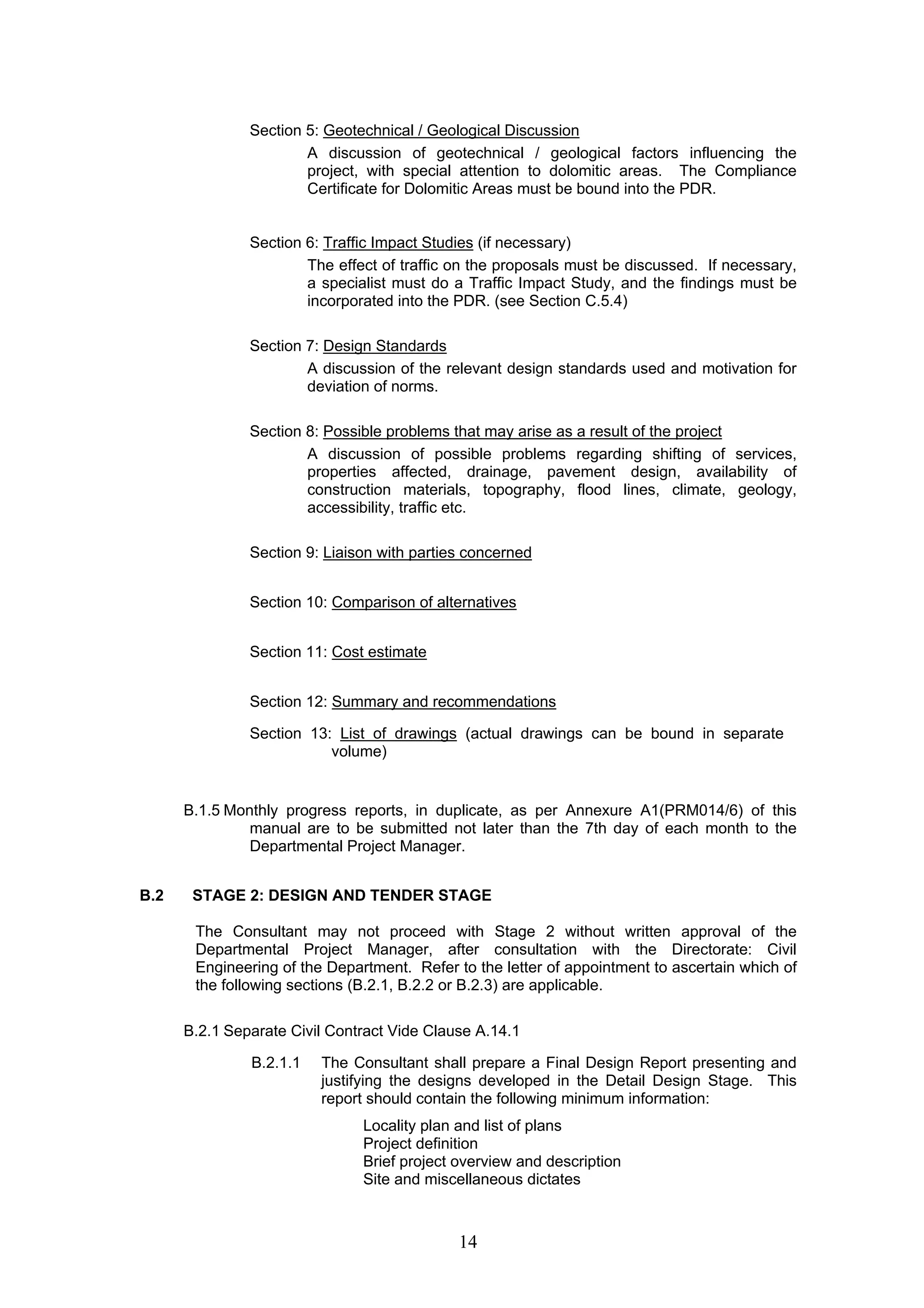 Section 5: Geotechnical / Geological Discussion 
A discussion of geotechnical / geological factors influencing the 
project, with special attention to dolomitic areas. The Compliance 
Certificate for Dolomitic Areas must be bound into the PDR. 
Section 6: Traffic Impact Studies (if necessary) 
The effect of traffic on the proposals must be discussed. If necessary, 
a specialist must do a Traffic Impact Study, and the findings must be 
incorporated into the PDR. (see Section C.5.4) 
14 
Section 7: Design Standards 
A discussion of the relevant design standards used and motivation for 
deviation of norms. 
Section 8: Possible problems that may arise as a result of the project 
A discussion of possible problems regarding shifting of services, 
properties affected, drainage, pavement design, availability of 
construction materials, topography, flood lines, climate, geology, 
accessibility, traffic etc. 
Section 9: Liaison with parties concerned 
Section 10: Comparison of alternatives 
Section 11: Cost estimate 
Section 12: Summary and recommendations 
Section 13: List of drawings (actual drawings can be bound in separate 
volume) 
B.1.5 Monthly progress reports, in duplicate, as per Annexure A1(PRM014/6) of this 
manual are to be submitted not later than the 7th day of each month to the 
Departmental Project Manager. 
B.2 STAGE 2: DESIGN AND TENDER STAGE 
The Consultant may not proceed with Stage 2 without written approval of the 
Departmental Project Manager, after consultation with the Directorate: Civil 
Engineering of the Department. Refer to the letter of appointment to ascertain which of 
the following sections (B.2.1, B.2.2 or B.2.3) are applicable. 
B.2.1 Separate Civil Contract Vide Clause A.14.1 
B.2.1.1 The Consultant shall prepare a Final Design Report presenting and 
justifying the designs developed in the Detail Design Stage. This 
report should contain the following minimum information: 
Locality plan and list of plans 
Project definition 
Brief project overview and description 
Site and miscellaneous dictates 
 
