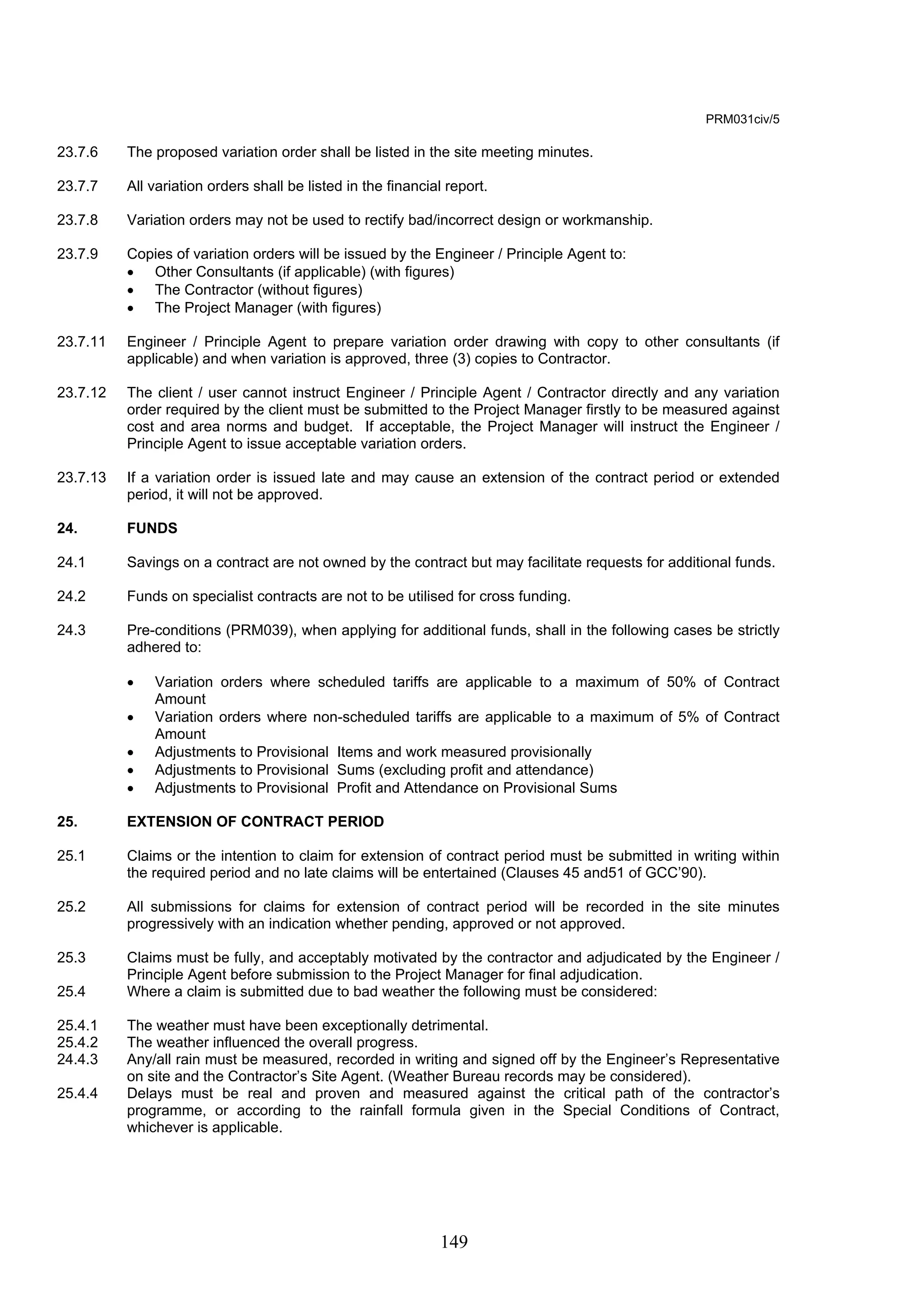 149 
PRM031civ/5 
23.7.6 The proposed variation order shall be listed in the site meeting minutes. 
23.7.7 All variation orders shall be listed in the financial report. 
23.7.8 Variation orders may not be used to rectify bad/incorrect design or workmanship. 
23.7.9 Copies of variation orders will be issued by the Engineer / Principle Agent to: 
• Other Consultants (if applicable) (with figures) 
• The Contractor (without figures) 
• The Project Manager (with figures) 
23.7.11 Engineer / Principle Agent to prepare variation order drawing with copy to other consultants (if 
applicable) and when variation is approved, three (3) copies to Contractor. 
23.7.12 The client / user cannot instruct Engineer / Principle Agent / Contractor directly and any variation 
order required by the client must be submitted to the Project Manager firstly to be measured against 
cost and area norms and budget. If acceptable, the Project Manager will instruct the Engineer / 
Principle Agent to issue acceptable variation orders. 
23.7.13 If a variation order is issued late and may cause an extension of the contract period or extended 
period, it will not be approved. 
24. FUNDS 
24.1 Savings on a contract are not owned by the contract but may facilitate requests for additional funds. 
24.2 Funds on specialist contracts are not to be utilised for cross funding. 
24.3 Pre-conditions (PRM039), when applying for additional funds, shall in the following cases be strictly 
adhered to: 
• Variation orders where scheduled tariffs are applicable to a maximum of 50% of Contract 
Amount 
• Variation orders where non-scheduled tariffs are applicable to a maximum of 5% of Contract 
Amount 
• Adjustments to Provisional Items and work measured provisionally 
• Adjustments to Provisional Sums (excluding profit and attendance) 
• Adjustments to Provisional Profit and Attendance on Provisional Sums 
25. EXTENSION OF CONTRACT PERIOD 
25.1 Claims or the intention to claim for extension of contract period must be submitted in writing within 
the required period and no late claims will be entertained (Clauses 45 and51 of GCC’90). 
25.2 All submissions for claims for extension of contract period will be recorded in the site minutes 
progressively with an indication whether pending, approved or not approved. 
25.3 Claims must be fully, and acceptably motivated by the contractor and adjudicated by the Engineer / 
Principle Agent before submission to the Project Manager for final adjudication. 
25.4 Where a claim is submitted due to bad weather the following must be considered: 
25.4.1 The weather must have been exceptionally detrimental. 
25.4.2 The weather influenced the overall progress. 
24.4.3 Any/all rain must be measured, recorded in writing and signed off by the Engineer’s Representative 
on site and the Contractor’s Site Agent. (Weather Bureau records may be considered). 
25.4.4 Delays must be real and proven and measured against the critical path of the contractor’s 
programme, or according to the rainfall formula given in the Special Conditions of Contract, 
whichever is applicable. 
 