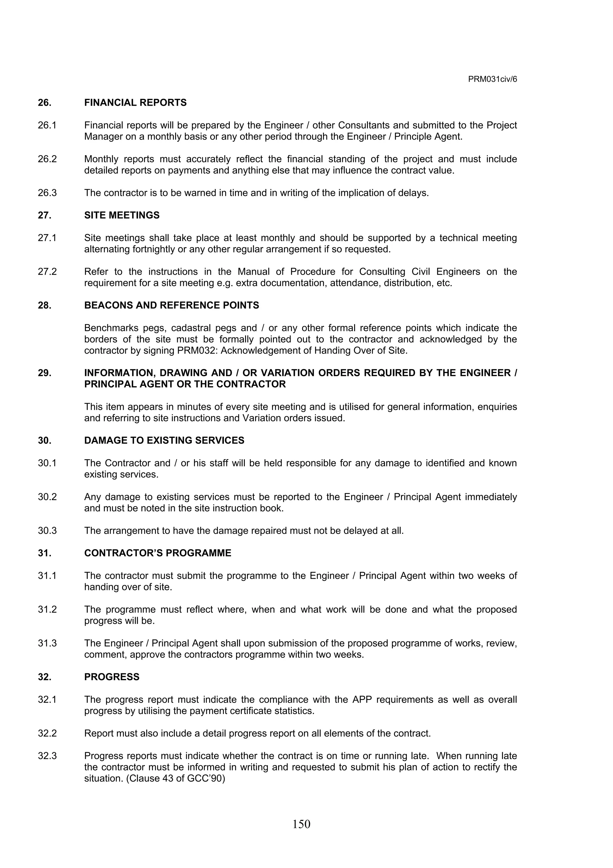 150 
PRM031civ/6 
26. FINANCIAL REPORTS 
26.1 Financial reports will be prepared by the Engineer / other Consultants and submitted to the Project 
Manager on a monthly basis or any other period through the Engineer / Principle Agent. 
26.2 Monthly reports must accurately reflect the financial standing of the project and must include 
detailed reports on payments and anything else that may influence the contract value. 
26.3 The contractor is to be warned in time and in writing of the implication of delays. 
27. SITE MEETINGS 
27.1 Site meetings shall take place at least monthly and should be supported by a technical meeting 
alternating fortnightly or any other regular arrangement if so requested. 
27.2 Refer to the instructions in the Manual of Procedure for Consulting Civil Engineers on the 
requirement for a site meeting e.g. extra documentation, attendance, distribution, etc. 
28. BEACONS AND REFERENCE POINTS 
Benchmarks pegs, cadastral pegs and / or any other formal reference points which indicate the 
borders of the site must be formally pointed out to the contractor and acknowledged by the 
contractor by signing PRM032: Acknowledgement of Handing Over of Site. 
29. INFORMATION, DRAWING AND / OR VARIATION ORDERS REQUIRED BY THE ENGINEER / 
PRINCIPAL AGENT OR THE CONTRACTOR 
This item appears in minutes of every site meeting and is utilised for general information, enquiries 
and referring to site instructions and Variation orders issued. 
30. DAMAGE TO EXISTING SERVICES 
30.1 The Contractor and / or his staff will be held responsible for any damage to identified and known 
existing services. 
30.2 Any damage to existing services must be reported to the Engineer / Principal Agent immediately 
and must be noted in the site instruction book. 
30.3 The arrangement to have the damage repaired must not be delayed at all. 
31. CONTRACTOR’S PROGRAMME 
31.1 The contractor must submit the programme to the Engineer / Principal Agent within two weeks of 
handing over of site. 
31.2 The programme must reflect where, when and what work will be done and what the proposed 
progress will be. 
31.3 The Engineer / Principal Agent shall upon submission of the proposed programme of works, review, 
comment, approve the contractors programme within two weeks. 
32. PROGRESS 
32.1 The progress report must indicate the compliance with the APP requirements as well as overall 
progress by utilising the payment certificate statistics. 
32.2 Report must also include a detail progress report on all elements of the contract. 
32.3 Progress reports must indicate whether the contract is on time or running late. When running late 
the contractor must be informed in writing and requested to submit his plan of action to rectify the 
situation. (Clause 43 of GCC’90) 
 