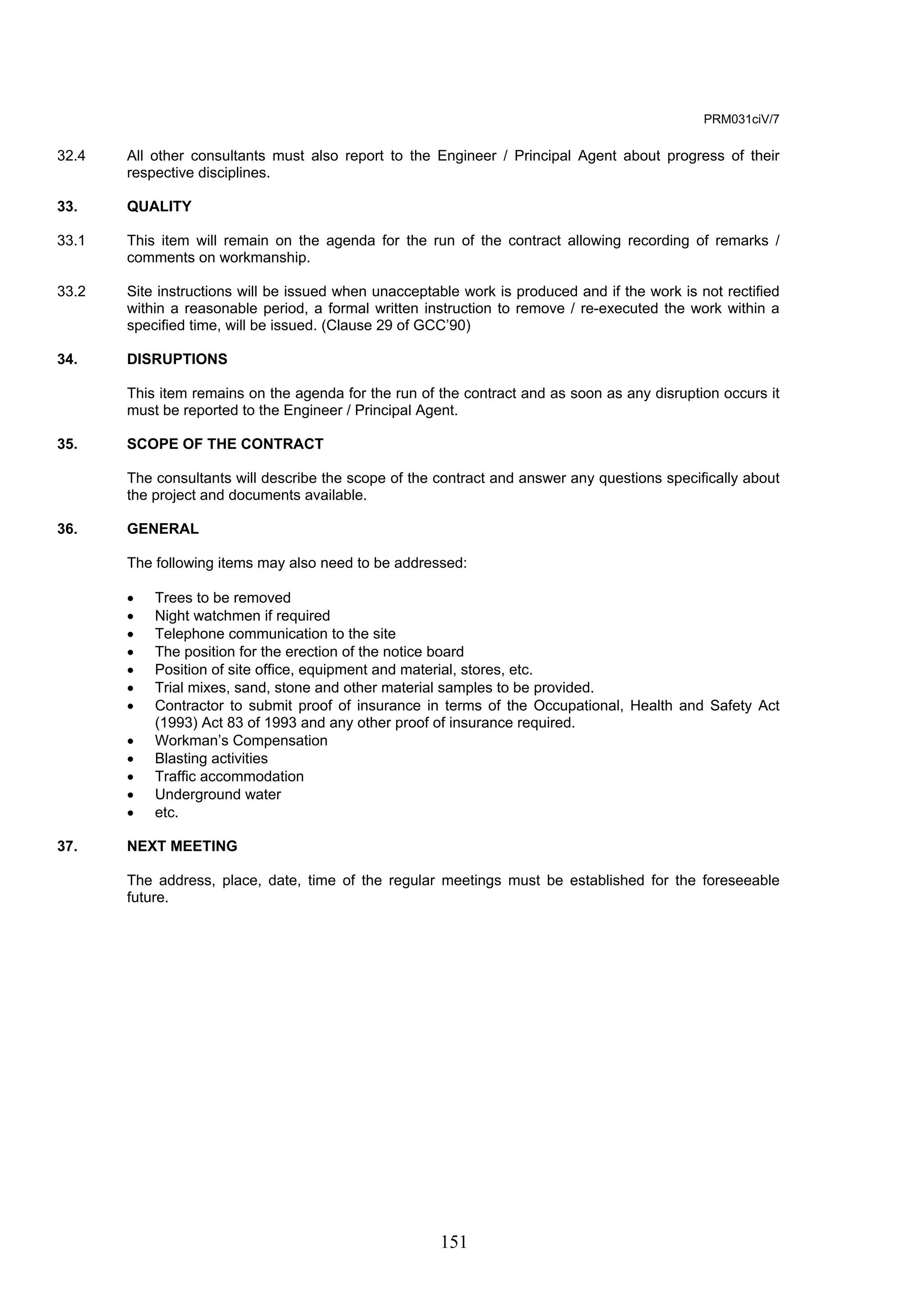151 
PRM031ciV/7 
32.4 All other consultants must also report to the Engineer / Principal Agent about progress of their 
respective disciplines. 
33. QUALITY 
33.1 This item will remain on the agenda for the run of the contract allowing recording of remarks / 
comments on workmanship. 
33.2 Site instructions will be issued when unacceptable work is produced and if the work is not rectified 
within a reasonable period, a formal written instruction to remove / re-executed the work within a 
specified time, will be issued. (Clause 29 of GCC’90) 
34. DISRUPTIONS 
This item remains on the agenda for the run of the contract and as soon as any disruption occurs it 
must be reported to the Engineer / Principal Agent. 
35. SCOPE OF THE CONTRACT 
The consultants will describe the scope of the contract and answer any questions specifically about 
the project and documents available. 
36. GENERAL 
The following items may also need to be addressed: 
• Trees to be removed 
• Night watchmen if required 
• Telephone communication to the site 
• The position for the erection of the notice board 
• Position of site office, equipment and material, stores, etc. 
• Trial mixes, sand, stone and other material samples to be provided. 
• Contractor to submit proof of insurance in terms of the Occupational, Health and Safety Act 
(1993) Act 83 of 1993 and any other proof of insurance required. 
• Workman’s Compensation 
• Blasting activities 
• Traffic accommodation 
• Underground water 
• etc. 
37. NEXT MEETING 
The address, place, date, time of the regular meetings must be established for the foreseeable 
future. 
 