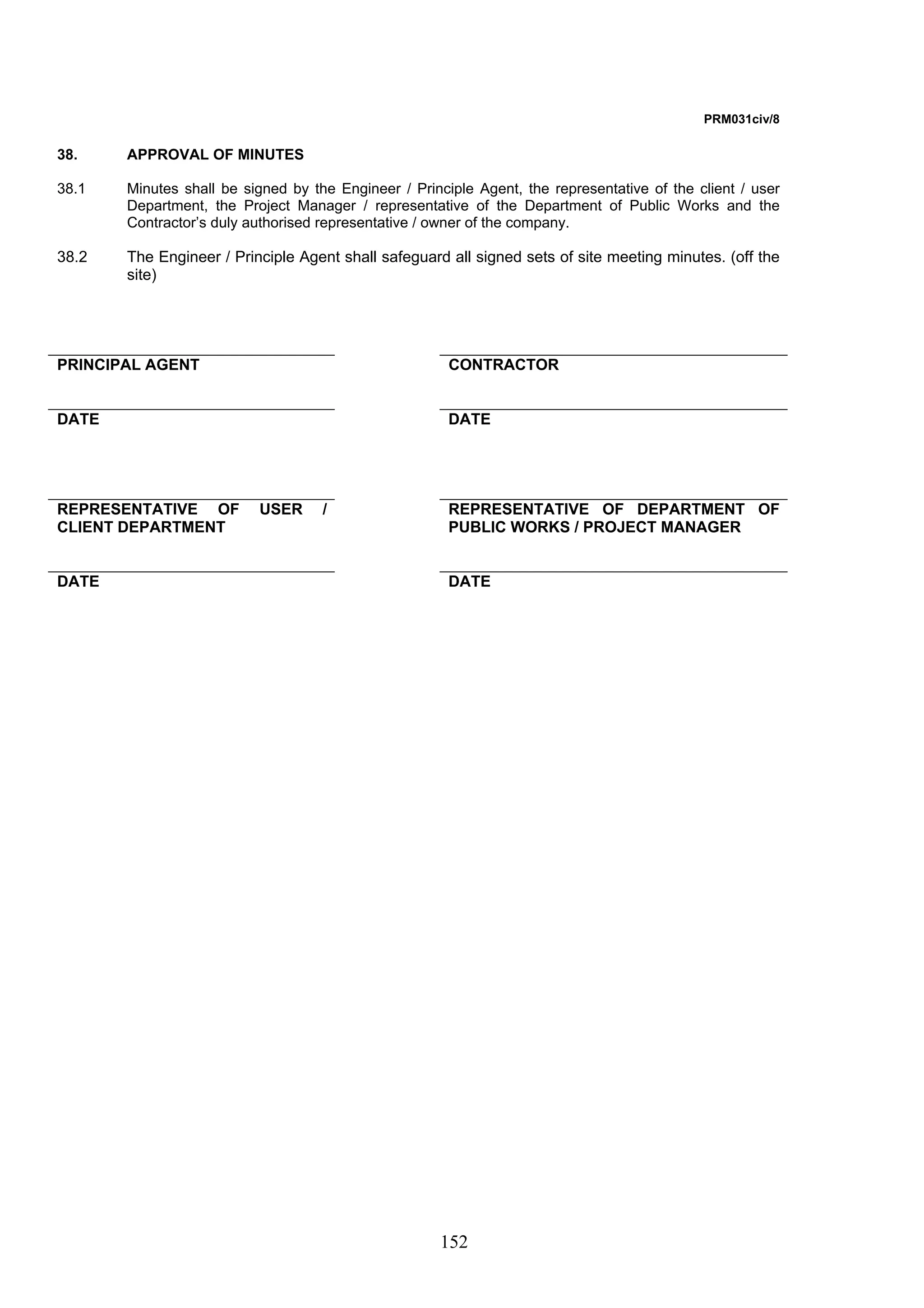 152 
PRM031civ/8 
38. APPROVAL OF MINUTES 
38.1 Minutes shall be signed by the Engineer / Principle Agent, the representative of the client / user 
Department, the Project Manager / representative of the Department of Public Works and the 
Contractor’s duly authorised representative / owner of the company. 
38.2 The Engineer / Principle Agent shall safeguard all signed sets of site meeting minutes. (off the 
site) 
PRINCIPAL AGENT CONTRACTOR 
DATE DATE 
REPRESENTATIVE OF USER / 
CLIENT DEPARTMENT 
REPRESENTATIVE OF DEPARTMENT OF 
PUBLIC WORKS / PROJECT MANAGER 
DATE DATE 
 