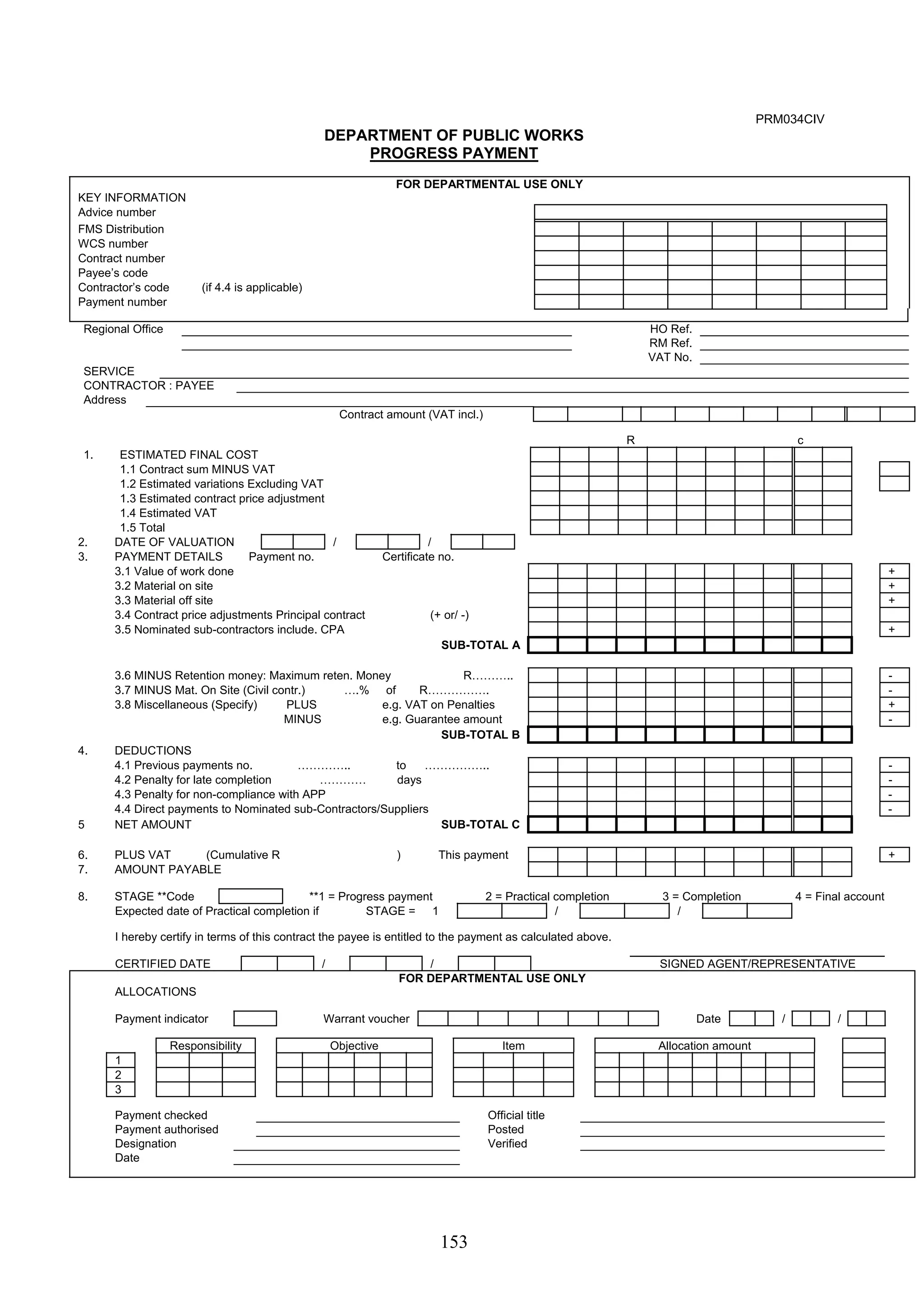153 
PRM034CIV 
DEPARTMENT OF PUBLIC WORKS 
PROGRESS PAYMENT 
FOR DEPARTMENTAL USE ONLY 
KEY INFORMATION 
Advice number 
FMS Distribution 
WCS number 
Contract number 
Payee’s code 
Contractor’s code (if 4.4 is applicable) 
Payment number 
Regional Office HO Ref. 
RM Ref. 
VAT No. 
SERVICE 
CONTRACTOR : PAYEE 
Address 
Contract amount (VAT incl.) 
R c 
1. ESTIMATED FINAL COST 
1.1 Contract sum MINUS VAT 
1.2 Estimated variations Excluding VAT 
1.3 Estimated contract price adjustment 
1.4 Estimated VAT 
1.5 Total 
2. DATE OF VALUATION / / 
3. PAYMENT DETAILS Payment no. Certificate no. 
3.1 Value of work done + 
3.2 Material on site + 
3.3 Material off site + 
3.4 Contract price adjustments Principal contract (+ or/ -) 
3.5 Nominated sub-contractors include. CPA + 
SUB-TOTAL A 
3.6 MINUS Retention money: Maximum reten. Money R……….. - 
3.7 MINUS Mat. On Site (Civil contr.) ….% of R……………. - 
3.8 Miscellaneous (Specify) PLUS e.g. VAT on Penalties + 
MINUS e.g. Guarantee amount - 
SUB-TOTAL B 
4. DEDUCTIONS 
4.1 Previous payments no. ………….. to …………….. - 
4.2 Penalty for late completion ………… days - 
4.3 Penalty for non-compliance with APP - 
4.4 Direct payments to Nominated sub-Contractors/Suppliers - 
5 NET AMOUNT SUB-TOTAL C 
6. PLUS VAT (Cumulative R ) This payment + 
7. AMOUNT PAYABLE 
8. STAGE **Code **1 = Progress payment 2 = Practical completion 3 = Completion 4 = Final account 
Expected date of Practical completion if STAGE = 1 / / 
I hereby certify in terms of this contract the payee is entitled to the payment as calculated above. 
CERTIFIED DATE / / SIGNED AGENT/REPRESENTATIVE 
FOR DEPARTMENTAL USE ONLY 
ALLOCATIONS 
Payment indicator Warrant voucher Date / / 
Responsibility Objective Item Allocation amount 
1 
2 
3 
Payment checked Official title 
Payment authorised Posted 
Designation Verified 
Date 
 